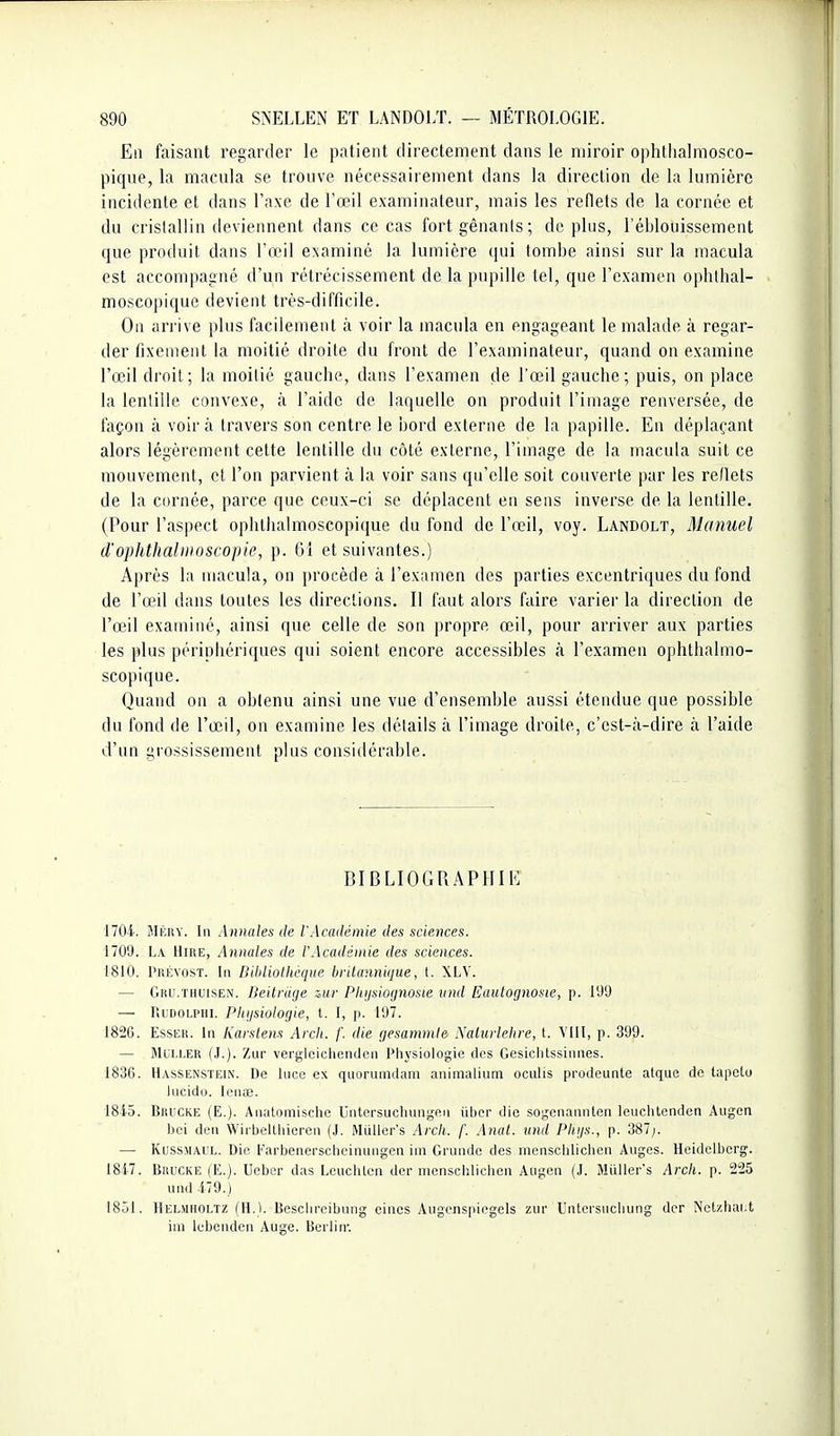 En faisant regarder le patient directement dans le miroir ophllialmosco- piqne, la macula se trouve nécessairement dans la direction de la lumière incidente et dans l'axe de l'œil examinateur, mais les reflets de la cornée et du crislallin deviennent dans ce cas fortgênanis; déplus, l'éblouissement que produit dans l'œil examiné la lumière qui tombe ainsi sur la macula est accompagné d'un rétrécissement de la pupille tel, que l'examen ophlhal- moscopique devient très-difficile. On arrive plus facilement à voir la macula en engageant le malade à regar- der fixement la moitié droite du front de l'examinateur, quand on examine l'œil droit; la moitié gauche, dans l'examen de l'œil gauche; puis, on place la lentille convexe, à l'aide de laquelle on produit l'image renversée, de foçon à voira travers son centre le ijord externe de la papille. En déplaçant alors légèrement cette lentille du côté externe, l'image de la macula suit ce mouvement, et l'on parvient à la voir sans qu'elle soit couverte par les reflets de la cornée, parce que ceux-ci se déplacent en sens inverse de la lentille. (Pour l'aspect ophlhalmoscopique du fond de l'œil, voy. Landolt, Manuel d'ophthalmoscopie, p. 61 et suivantes.) Après la macula, on procède à l'exnrnen des parties excentriques du fond de l'œil dans toutes les directions. Il faut alors faire varier la direction de l'œil examiné, ainsi que celle de son propre œil, pour arriver aux parties les plus périphériques qui soient encore accessibles à l'examen ophthalmo- scopique. Quand on a obtenu ainsi une vue d'ensemble aussi étendue que possible du fond de l'œil, on examine les détails à l'image droite, c'est-à-dire à l'aide d'un grossissement plus considérable. BIBLIOGRAPHIE 1704. HlKiiY. In Annales de l'Académie des sciences. 1709. La Hire, Annales de l'Académie des sciences. 1810. Prévost. In DUiliothèqiie britannique, t. XLV. — Giui.THUisEN. Beitriige zur Pliijsiocjnosie vnd Eautofjnosie, p. 199 — RiDOLPHi. Phijsiologie, t. 1, p. 197. 1826. EssEH. In Karstens Arcli. f. die (jesammte .\alurlehre, t. VIII, p. 399. — MuLi.ER Zur verglciclienden Pliysiologic des Gcsiclilssinnes. 1836. H.vsSENSTEiN. De hice e.\ qiiorumdam aiiimalium oculis prodeunte atque de tapcto Incido. lenas. 1845. BiiuCKE (E.). Aiiatomischc Untersuchungen iiber die sogenannton leuchtendon Augen bci deri Wirbelthiereii (J. Miiller's Arcli. /'. Atial. und Plnjs., p. 387;. — KussMAi'L. Die Farbenersclicinungen im Grundc des mensclilicbcn Anges. Heidelbcrg. 1847. BiiuCKE (E.). Uebcr das LcuclUon der nienschlichen Angen (J. Miiller's Arch. p. S^S und 479. ) 1851. Helmholtz (H.). Bcschreibnng eines Augenspiegels zui- Untersncliung der Nctzhai.t ini Icbcnden Auge. Berlin'.