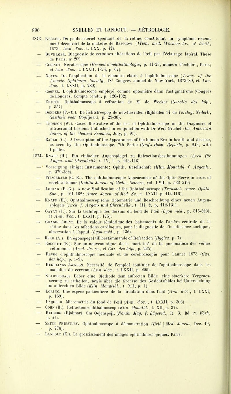 ■J873. Becker. Du pouls artériel spontané de la rétine, constituant un symptôme récem- ment découvert de la maladie de Basedow {Wien. med. Wochenschr., u' 2i-25, 1873; Ann. d'oc, t. LXX, p. 42). — DuvERGER. Diagnostic de certaines altérations de Fœil par l'éclairage latéral. Thèse de Paris, n° 209. — CiiGNET. Kératoscopie (Recueil d'ophthalmoloyie, p. 14-23, numéro d'octobre, Paris; et Ann. d'oc, t. LXXII, 1874, p. 67). — NOYES. De l'application de la chambre claire à l'ophthalmoscopc (Trans. of the Americ. Ophthalm. Society, IX Congrès annuel de New-York, 1873-80, et Ann. d'oc, t. LXXII, p. 280). — COOPER. L'ophthalmoscope employé comme optomètre dans l'astigmatisme (Congrès de Londres, Compte rendu, p. 120-132). — Crétès. Ophthalmoscope à réfraction de M. de Wecker (Gazette des hôp., p. 557). — DoNiiERS (F.-C). De lichtstreepop de netvliesvaten (Bijbladcn 14 de Verslag. Nedeii., Gasthuis voor Ooglijders, p. 29-30). — Thomson (W.). Cases ilkistrative of the use of Ophthalmoscope in the Diagnosis ot intracranial Lésions. Published in conjnnction with Dr Weir Mitchel (the American Joum. of the Médical Sciences, July, p. 91). — Bader (C). a Descrijjtion of the Ajipearances of the human Eye in health and disease, as seen by the Ophthalmoscope, 7th Séries (Ginfs Hosp. Reports, p. 243, with 1 plate). 1874. Knapp (H.). Ein einfacher Augenspiegel zu Refractionsbestimmungen (Arch. f'ûr Augen-und Ohrenheilk. t. IV, 1, p. 113-116). — Vorzeigung einiger Instrumente; Ophth. Gcsellschaft (Klin. Monatsbl. f. Augenh., p. 379-382). — Fitzgerald (C.-E.). The ophthalmoscopic Appcarances of the Optic Nerve in cases of cérébral tumor (Dublin Joum. of Medic Science, vol. LVII, p. 538-549). — LORING (E.-G.). A new Modification of the Ophthalmoscope (Transact. Amer. Ophth. Soc, p. 161-162; Amer. Joum. of Med. Se,-t. LXVII, p. 114-116). — Knapp (H.). Ophthalmoscopische Optometric und Bcschreibung eines neuen Augen- spiegels (Arch. f. Avgcn- und Ohrenheilk., t. III, 2, p, 112-131). — Gayat (J.). Sur la technique des dessins du fond de l'œil (Lijon méd., p. 515-523), et A7m. d'oc, t. LXXII, p. 175). — Grandclément. De la valeur sémiotique des battements de l'artère centrale de la rétine dans les affections cardiaques, pour le diagnostic de l'insuffisance aortique; observation à l'appui (Lyon méd., p. 136). — Berg (A.). En og'onspegel till bestâmmande of Refraction (Uijgiea, p. 7). — BotCHiiT (E.). Sur un nouveau signe de la mort tiré de la pneumatose des veines rétiniennes (Acad. des se, et Gaz. des hôp., p. 225). — Revue d'ophthalmoscopie médicale et de cérébroscopie pour l'année 1873 (Gaz. des hôp., p. 1-9). — HuGHLiNGS Jackson. Nécessité de l'emploi routinier de l'ophtlialmoscope dans les maladies du cerveau (Ann. d'oc, t. LXXII, p. 290). — Stammeshaus. Ueber eine Méthode dem aufrecten Bildc eine staerkere Vergroes- serung zu ertheilen, sowie iiber die Groesse des Gesichtsfeldes bei Untersuchung im aulVechten Bilde (Klin. Monatsbl, t. XII, p. 1). — LORINC. Une espèce particulière de la circulation dans l'œil (.1)))!. (foc, t. LXXl, p. 159). — Laqueur. Micrométrie du fond de l'œil (Ann. d'oc.,, t. LXXII, p. 303). — COHN (H.). Refractionsophthalmoscop (Klin. Monatbl., t. XII, p. 37). — Heiberg (lijalmar). Om Oejcnspcjl. (Norsk. Mag. f. Lâgevid., R. 3. Bd. iv. Forh, p. 41). — Smith Priestley. Ophthalmoscope à démonstration (Bril.)Med. Joum., Dec. 19, p. 776). — Landolt (E.). Le grossissement des images ophthalmoscopiques. Paris.