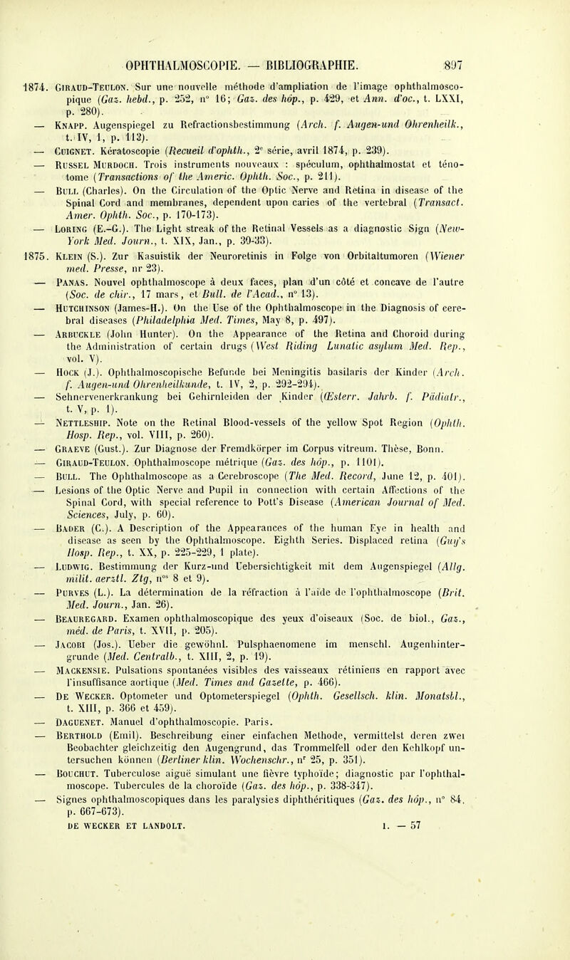 1874. Giraud-Teulon. Sur une nouvelle méthode d'ampliation de l'image ophthalmosco- pique (Gaz. hebd., p. 252, n° 16; Gaz. des hôp., p. 429, et Ann. d'oc, t. LXXI, p. 280). — Knapp. Augenspiegel zu Rcfractionsbestimmung [Arch. f. Aiigen-und Ohienheilk., t. l\, 1, p. 113). — Cdignet. Kcratoscopie {Recueil d'ophth., 2 série, avril 1874, p. 239). — RussEL MuRDOCH. Trois instruments nouveaux : spéculum, ophthalmostat et téno- tomc (Transactions of the Americ. Ophth. Soc, p. 211). — Buu. (Charles). On the Circulation of the Optic Nerve and Retina in disease of the Spinal Cord and membranes, dépendent upon caries of the vertébral (Transact. Amer. Ophth. Soc, p. 170-173). — LoRiNG (E.-G.). The Light streak of the Retinal Vessels as a diagnostic Sign (New- York Med. Journ., t. XIX, Jan., p. 30-33). 1875. Klein (S.). Zur Kasuistik der Neuroretinis in Folge von Orbitaltumoren (Wiener med. Presse, nr 23). — Panas. Nouvel ophthalmoscope à deux fiices, plan d'un côté et concave de l'autre (Soc. de chir., 17 mars, et Bull, de l'Acad., n° 13). — HuTCHiNSON (.James-H.). On the Use of the Opiithalmoscopc in the Diagnosis of céré- bral diseases (Pltiladelphia Med. Times, May 8, p. 497). — Arbuckle (John Hunter). On the Appearance of the Retina and Choroid during the Administration of certain drugs (West Riding Lunatic asijlum Med. Rep., vol. V). — HOCK (J.). Ophthalmoscopische Befunde bei Mcningitis basilaris der Kinder (Arch. f. Augen-und Ohrenheilkunde, t. IV, 2, p. 292-294). — Sehncrvenerkrankung bei Gehirnleiden der Kinder {(Eslerr. Jahrb. f. Pddialr., . t. V, p. 1). — Nettleship. Note on the Retinal Blood-vessels of the yellow Spot Région (Ophlh. Hosp. Rep., vol. YIII, p. 260). — Graeve (Gust.). Zur Diagnose der Fremdkorper im Corpus vitreum. Thèse, Bonn. — Giraud-Teulon. Ophthalmoscope métrique (Gaî. des hôp., p. 1101). — Bull. The Ophthalmoscope as a Cerebroscope (The Med. Record, June 12, p. iOl). — Lésions of the Optic Nerve and Pupil in connection with certain Affections of ihe Spinal Cord, with spécial référence to Pott's Disease (American Journal of Med. Sciences, July, p. 60). — Bader (C). A Description of the Appearances of the human Eyc in health and discase as seen by the Ophthalmoscope. Eiglith Séries. Displaccd retina (Gug's Uosp. Rep., t. XX, p. 225-229, 1 plate). — LuDwiG. Bestimmung der Kurz-iind Uebcrsichtigkeit mit dem Augenspiegel (Allg. milit. aerztl. Ztg, ii 8 et 9). — PURVES (L.). La détermination de la réfraction à l'aide de l'ophtlialmoscope (Brit. Med. Journ., Jan. 26). — Beauregard. Examen ophthalmoscopique des yeux d'oiseaux (Soc. de biol.. Gaz., méd. de Paris, t. XVII, i>. 205). — JACOBI (Jos.). Ueber die gewohnl. Pulsphaenomene im menschl. Augenhinter- grunde (Med. Centralb., t. XIII, 2, p. 19). — Mackensie. Pulsations spontanées visibles des vaisseaux rétiniens en rapport avec l'insuffisance aortique (Med. Times and Gazette, p. 466). — De Weckër. Optometcr und Optometerspiegel (Ophth. Gesellsch. klin. Monatsbl., t. XIII, p. 366 et 459). — Daguenet. Manuel d'ophthalmoscopie. Paris. — Berthold (Emil). Beschreibung einer einfachen Méthode, verniittelst deren zwei Beobachter gleichzeitig den Augengrund, das Trommelfell oder den Kchlkopf un- tersuchen konnen (Berliner klin. Wochenschr., n' 25, p. 351). — BOUCHUT. Tuberculose aiguë simulant une fièvre typhoïde; diagnostic par l'ophthal- moscope. Tubercules de la choroïde (Gaz. des hop., p. 338-347). — Signes ophthalmoscopiques dans les paralysies diphthéritiques (Gaz. des hop., n° 84. p. 667-673). OE WECKER ET LANDOLT. I. — 57