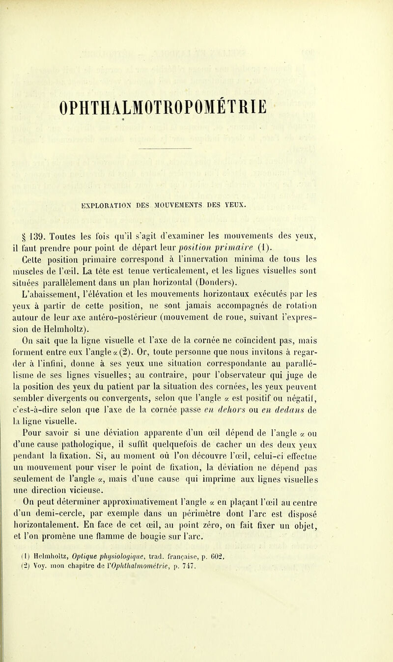 OPHTHALMOTROPOMÉTRIE EXPLORATION DES MOUVEMENTS DES YEUX. «5 139. Toutes les l'ois qu'il s'agit d'examiner les mouvements des yeux, il tant prendre pour point de départ lenv position primaire (1). Cette position primaire correspond à l'innervation niinima de tous les muscles de l'œil. La tète est tenue verticalement, et les lignes visuelles sont situées parallèlement dans un plan horizontal (Donders). L'abaissement, l'élévation et les mouvements horizontaux exécutés par les yeux à partir de cette position, ne sont jamais accompagnés de rotation autour de leur axe antéro-postérieur (mouvement de roue, suivant l'expres- sion de Helmholtz). On sait que la ligne visuelle et l'axe de la cornée ne coïncident pas, mais forment entre eux l'angle a (2). Or, toute personne que nous invitons à regar- der à l'infini, donne à ses yeux une situation correspondante au parallé- lisme de ses lignes visuelles; au contraire, pour l'observateur qui juge de la position des yeux du patient par la situation des cornées, les yeux peuvent sembler divergents ou convergents, selon que l'angle « est positif ou négatif, c'est-à-dire selon que l'axe de la cornée passe eu dekors ou en. dedans de la ligne visuelle. Pour savoir si une déviation apparente d'un œil dépend de l'angle a ou d'une cause pathologique, il suffit quelquefois de cacher un des deux yeux pendant la fixation. Si, au moment où l'on découvre l'œil, celui-ci effectue un mouvement pour viser le point de fixation, la déviation ne dépend pas seulement de l'angle «, mais d'une cause qui imprime aux lignes visuelles une direction vicieuse. On peut déterminer approximativement l'angle a en plaçant l'œil au centre d'un demi-cercle, par exemple dans un périmètre dont l'arc est disposé horizontalement. En face de cet œil, au point zéro, on fait fixer un objet, et l'on promène une flamme de bougie sur l'arc. (1) Helmholtz, Optique physiologique, trad. française, p. G02. {•2) Voy. mon chapitre de VOphllialmométne, p. 7i7.