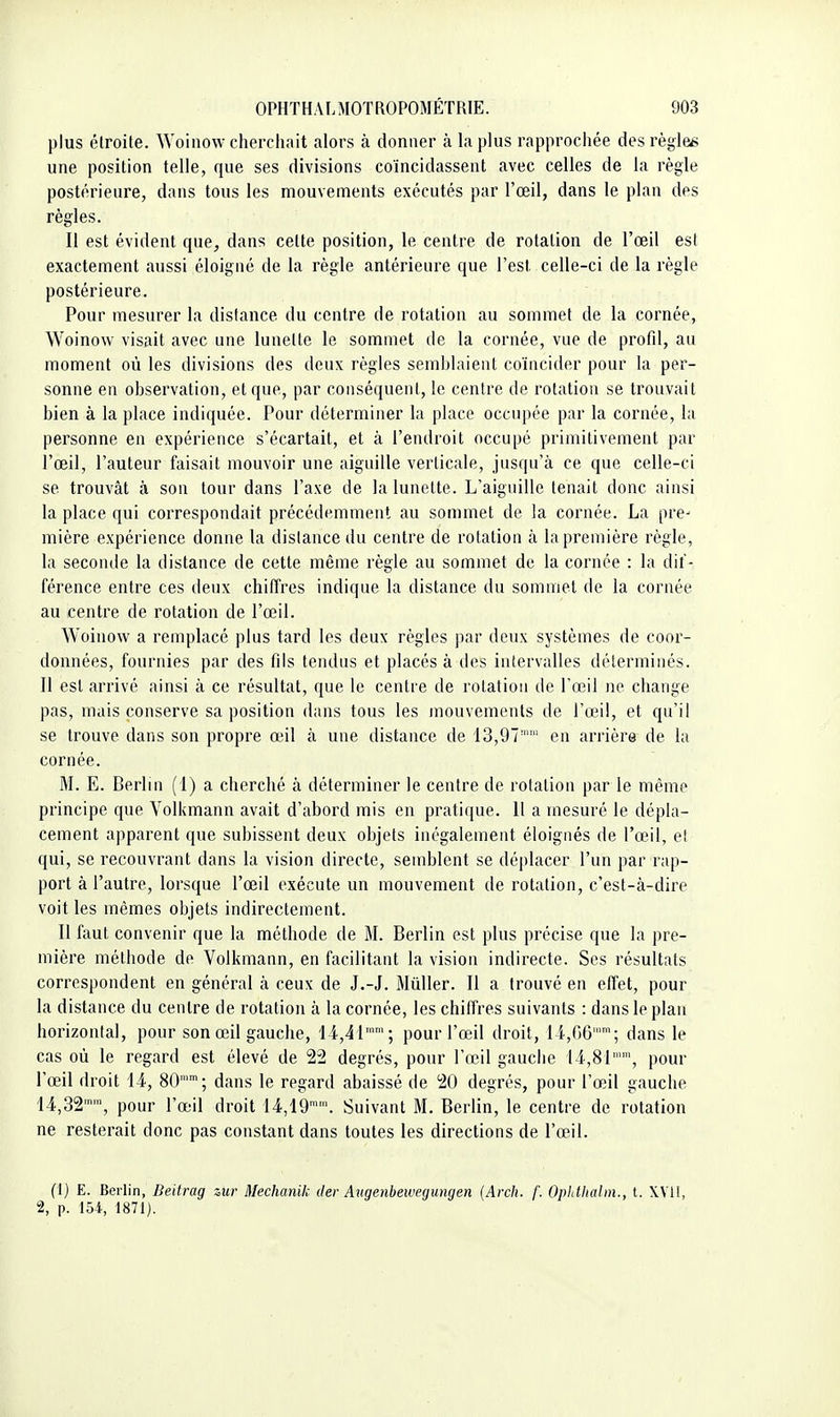 plus étroite. Woiiiow cherchait alors à donner à la plus rapprochée des règles une position telle, que ses divisions coïncidassent avec celles de la règle postérieure, dans tous les mouvements exécutés par l'œil, dans le plan des règles. Il est évident que, dans celte position, le centre de rotation de l'œil est exactement aussi éloigné de la règle antérieure que l'est celle-ci de la règle postérieure. Pour mesurer la distance du centre de rotation au sommet de la cornée, Woinow visait avec une lunette le sommet de la cornée, vue de profd, au moment où les divisions des deux règles semblaient coïncider pour la per- sonne en observation, et que, par conséquent, le centre de rotation se trouvait bien à la place indiquée. Pour déterminer la place occupée par la cornée, la personne en expérience s'écartait, et à l'endroit occupé primitivement par l'œil, l'auteur faisait mouvoir une aiguille verticale, jusqu'à ce que celle-ci se trouvât à son tour dans l'axe de la lunette. L'aiguille tenait donc ainsi la place qui correspondait précédemment au sommet de la cornée. La pre- mière expérience donne la dislance du centre de rotation à la première règle, la seconde la distance de cette même règle au sommet de la cornée : la dif- férence entre ces deux chiffres indique la distance du sommet de la cornée au centre de rotation de l'œil. Woinow a remplacé plus tard les deux règles par deux systèmes de coor- données, fournies par des fds tendus et placés à des intervalles déterminés. Il est arrivé ainsi à ce résultat, que le centre de rotation de l'œil ne change pas, mais conserve sa position dans tous les mouvements de l'œil, et qu'il se trouve dans son propre œil à une distance de 13,97'' en arrière de la cornée. M. E. Berlin (1) a cherché à déterminer le centre de rotation par le même principe que Volkmann avait d'abord mis en pratique. Il a mesuré le dépla- cement apparent que subissent deux objets inégalement éloignés de l'œil, et qui, se recouvrant dans la vision directe, semblent se déplacer l'un par rap- port à l'autre, lorsque l'œil exécute un mouvement de rotation, c'est-à-dire voit les mêmes objets indirectement. Il faut convenir que la méthode de M. Berlin est plus précise que la pre- mière méthode de Volkmann, en facilitant la vision indirecte. Ses résultats correspondent en général à ceux de J.-J. Mûller. Il a trouvé en effet, pour la distance du centre de rotation à la cornée, les chiffres suivants : dans le plan horizontal, pour son œil gauche, 14.,41''; pour l'œil droit, 14,G6''; dans le cas où le regard est élevé de 22 degrés, pour l'œil gauche 14,81, pour l'œil droit 14, 80'; dans le regard abaissé de 20 degrés, pour l'œil gauche 14,32, pour l'œil droit 14,19''. Suivant M. Beriin, le centre de rotation ne resterait donc pas constant dans toutes les directions de l'œil. (1) E. Berlin, Beitrag zur Mechanik der Augenbeweyungen {Arch. f. Ophlhahn., t. XVI!, 2, p. 154, 1871).