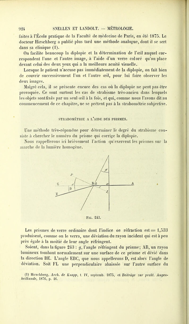 faites à l'École pratique de la Faculté de médecine de Paris, en été 1875. Le docteur Hirschberg a publié plus tard une méthode analogue, dont il se sert dans sa clinique (1). On facilite beaucoup la diplopie et la détermination de l'œil auquel cor- respondent l'une et l'autre image, à l'aide d'un verre coloré qu'on place devant celui des deux yeux qui a la meilleure acuité visuelle. Lorsque le patient n'accuse pas immédiatement de la diplopie, on fait bien de couvrir successivement l'un et l'autre œil, pour lui faire observer les deux images. Malgré cela, il se présente encore des cas où la diplopie ne peut pas être provoquée. Ce sont surtout les cas de strabisme très-ancien dans lesquels les objets sont fixés par un seul œil à la fois, et qui, comme nous l'avons dit au commencement de ce chapitre, ne se prêtent pas à la strabométrie subjective. STRABOMÉTRIE A l'aIDE DES PRISMES. Une méthode très-répandue pour déterminer le degré du strabisme con- siste à chercher le numéro du prisme qui corrige la diplopie. Nous rappellerons ici brièvement l'action qu'exercent les prismes sur la marche de la lumière homogène. A / ^ / FiG. 24.3. Les prismes de verre ordinaire dont l'indice ne réfraction est =1,533 produisent, comme on le verra, une déviation du rayon incident qui est à peu près égale à la moitié de leur angle réfringent. Soient, dans la figure 243 : g, l'angle réfringent du prisme; AB, un rayon lumineux tombant normalement sur une surface de ce prisme et dévié dans la direction BE. L'angle EBC, que nous appellerons D, est alors l'angle de déviation. Soit FL une perpendiculaire abaissée sur l'autre surface du (1) Hirschberg, Arch. de Kmpp, t. IV, septemb. 1875, et Beitrâcje zur prakt. Aiigen- hetlkunde, 1876, p. i6.