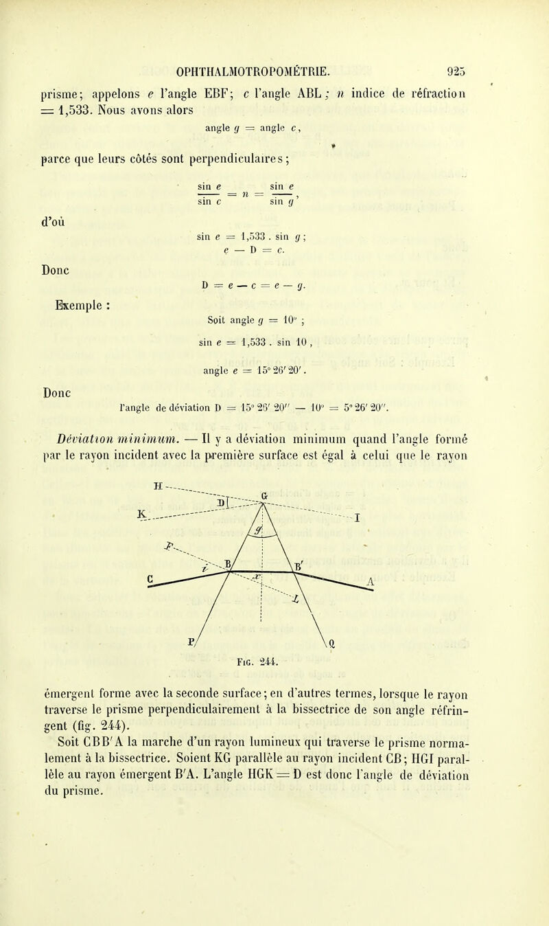prisme; appelons e l'angle EBF; c l'angle ABL; n indice de réfraction = 1,533. Nous avons alors angle (j — angle c, » parce que leurs côtés sont perpendiculaires ; sin e _ sin e sin c sin y' d'où Donc Exemple sin e = 1,533 .sin ij\ e — V> — c. D = e — c Donc Soit angle ^/ = 10 ; sin e = 1,533 . sin 10 , angle e ■= 15° 26'20'. l'angle de déviation D = 15°2ry 20 — 10 = 5 26'20 Déviation minimum. — H y a déviation minimum quand l'angle formé par le rayon incident avec la première surface est égal à celui que le rayon H FiG. 244. émergent forme avec la seconde surface; en d'autres termes, lorsque le rayon traverse le prisme perpendiculairement à la bissectrice de son angle réfrin- gent (fig. 244). Soit CBB'A la marche d'un rayon lumineux qui traverse le prisme norma- lement à la bissectrice. Soient KG parallèle au rayon incident CB; HGI paral- lèle au rayon émergent B'A. L'angle HGK = D est donc l'angle de déviation du prisme.