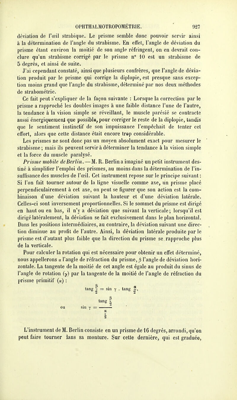 déviation de l'œil strabique. Le prisme semble donc pouvoir servir ainsi à la détermination de l'angle du strabisme. En effet, l'angle de déviation du prisme étant environ la moitié de son angle réfringent, on en devrait con- clure qu'un strabisme corrigé par le prisme n 10 est un strabisme de 5 degrés, et ainsi de suite. J'ai cependant constaté, ainsi que plusieurs confrères, que l'angle de dévia- tion produit par le prisme qui corrige la diplopie, est presque sans excep- tion moins grand que l'angle du strabisme, déterminé par nos deux méthodes de strabométrie. Ce fait peut s'expliquer de la façon suivante : Lorsque la correction par le prisme a rapproché les doubles images à une faible distance l'une de l'autre, la tendance à la vision simple se réveillant, le muscle parésié se contracte aussi énergiqueraent que possible, pour corriger le reste de la diplopie, tandis que le sentiment instinctif de son impuissance l'empêchait de tenter cet effort, alors que cette distance était encore trop considérable. Les prismes ne sont donc pas un moyen absolument exact pour mesurer le strabisme; mais ils peuvent servir à déterminer la tendance à la vision simple et la force du muscle paralysé. Prisme mobile de Berlin. — M. R. Berlin a imaginé un petit instrument des- tiné à simplifier l'emploi des prismes, au moins dans la détermination de l'in- suffisance des muscles de l'œil. Cet instrument repose sur le principe suivant: Si l'on fait tourner autour de la ligne visuelle comme axe, un prisme placé perpendiculairement à cet axe, on peut se figurer que son action est la com- binaison d'une déviation suivant la hauteur et d'une déviation latérale. Celles-ci sont inversement proportionnelles. Si le sommet du prisme est dirigé en haut ou en bas, il n'y a déviation que suivant la verticale; lorsqu'il est dirigé latéralement, la déviation se fait exclusivement dans le plan horizontal. Dans les positions intermédiaires, au contraire, la déviation suivant une direc- . lion diminue au profit de l'autre. Ainsi, la déviation latérale produite par le prisme est d'autant plus faible que la direction du prisme se rapproche plus de la verticale. Pour calculer la rotation qui est nécessaire pour obtenir un effet déterminé, nous appellerons a l'angle de réfraction du prisme, /3 l'angle de déviation hori- zontale. La tangente de la moitié de cet angle est égale au produit du sinus de l'angle de rotation (y) par la tangente de la moitié de l'angle de réfraction du prisme primitif (a) : tang ^ = sin Y . tang |, a tang - ou sin Y a 2 L'instrument de M. Berlin consiste en un prisme de 16 degrés, arrondi, qu'on peut faire tourner ians sa monture. Sur cette dernière, qui est graduée,