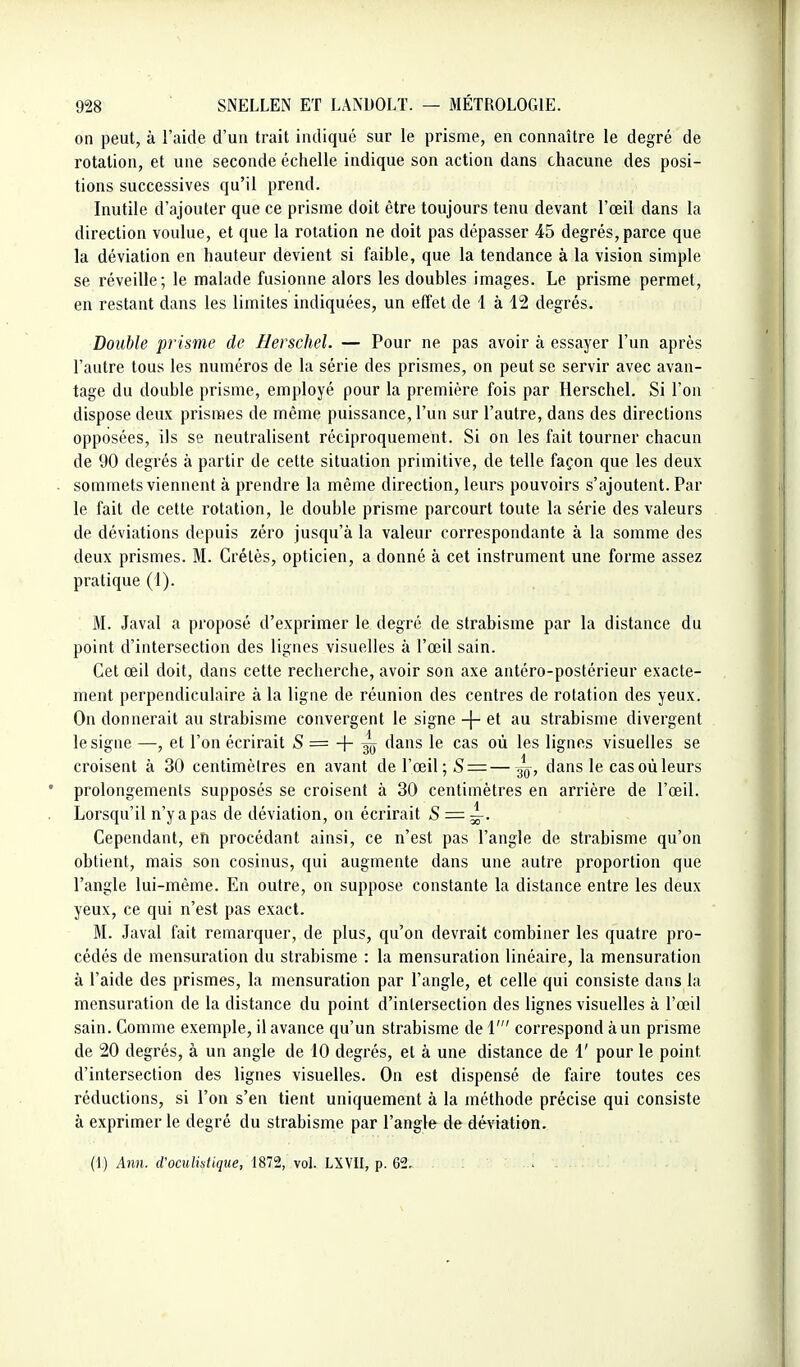 on peut, à l'aide d'un trait indiqué sur le prisme, en connaître le degré de rotation, et une seconde échelle indique son action dans chacune des posi- tions successives qu'il prend. Inutile d'ajouter que ce prisme doit être toujours tenu devant l'œil dans la direction voulue, et que la rotation ne doit pas dépasser 45 degrés, parce que la déviation en hauteur devient si faible, que la tendance à la vision simple se réveille; le malade fusionne alors les doubles images. Le prisme permet, en restant dans les limites indiquées, un effet de 1 à 12 degrés. Double prisme de Berschel. — Pour ne pas avoir à essayer l'un après l'autre tous les numéros de la série des prismes, on peut se servir avec avan- tage du double prisme, employé pour la première fois par Herschel, Si l'on dispose deux prismes de même puissance, l'un sur l'autre, dans des directions opposées, ils se neutralisent réciproquement. Si on les fait tourner chacun de 90 degrés à partir de celte situation primitive, de telle façon que les deux sommets viennent à prendre la même direction, leurs pouvoirs s'ajoutent. Par le fait de cette rotation, le double prisme parcourt toute la série des valeurs de déviations depuis zéro jusqu'à la valeur correspondante à la somme des deux prismes. M. Crétès, opticien, a donné à cet instrument une forme assez pratique (1). M. Javal a proposé d'exprimer le degré de strabisme par la distance du point d'intersection des lignes visuelles à l'œil sain. Cet œil doit, dans cette recherche, avoir son axe antéro-postérieur exacte- ment perpendiculaire à la ligne de réunion des centres de rotation des yeux. On donnerait au strabisme convergent le signe -j- et au strabisme divergent le signe —, et l'on écrirait -S = -|- ^ dans le cas où les lignes visuelles se croisent à 30 centimètres en avant de l'œil ;S = —^, dans le cas où leurs prolongements supposés se croisent à 30 centimètres en arrière de l'œil. Lorsqu'il n'y a pas de déviation, on écrirait S — ~. Cependant, eh procédant ainsi, ce n'est pas l'angle de strabisme qu'on obtient, mais son cosinus, qui augmente dans une autre proportion que l'angle lui-même. En outre, on suppose constante la distance entre les deux yeux, ce qui n'est pas exact. M. Javal fait remarquer, de plus, qu'on devrait combiner les quatre pro- cédés de mensuration du strabisme : la mensuration linéaire, la mensuration à l'aide des prismes, la mensuration par l'angle, et celle qui consiste dans la mensuration de la distance du point d'intersection des lignes visuelles à l'œil sain. Comme exemple, il avance qu'un strabisme de 1' correspond à un prisme de 20 degrés, à un angle de 10 degrés, et à une distance de 1' pour le point d'intersection des lignes visuelles. On est dispensé de faire toutes ces réductions, si l'on s'en tient uniquement à la méthode précise qui consiste à exprimer le degré du strabisme par l'angle de déviation. {\) Ann. d'omlistique, 1812, \ol. LWU, p. 62. ....