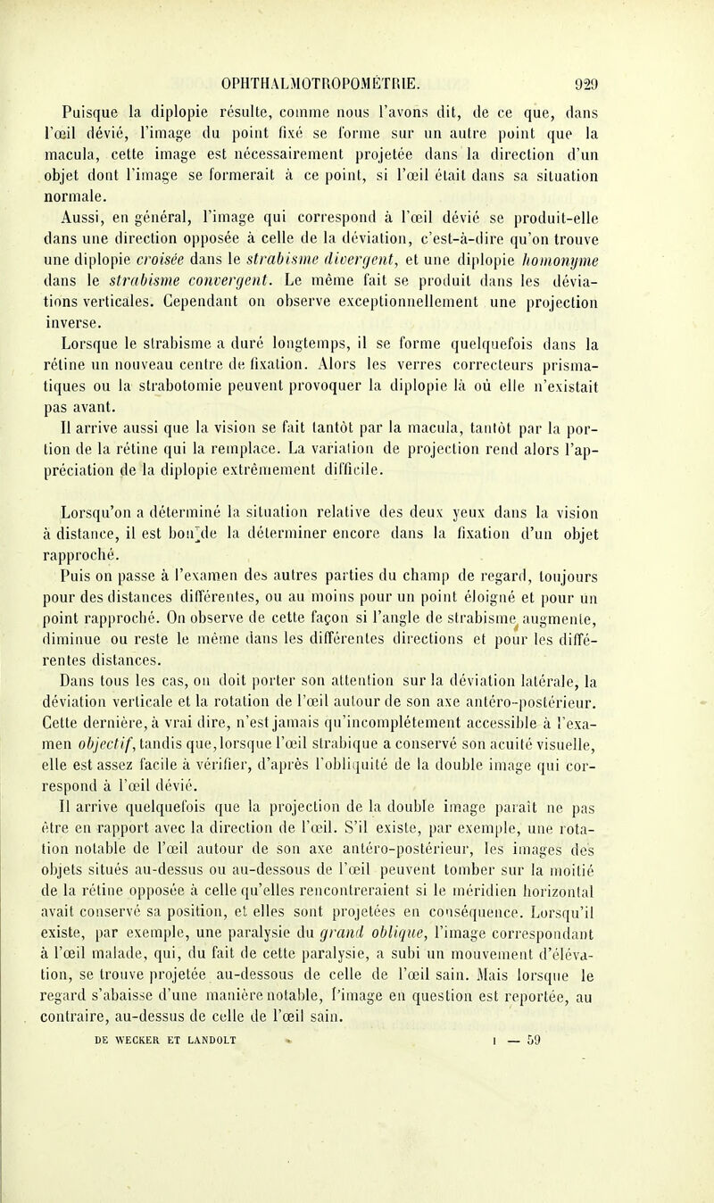 Puisque la diplopie résulte, comme nous l'avons dit, de ce que, dans l'œil dévié, l'image du point fixé se l'orme sur un autre point que la macula, cette image est nécessairement projetée dans la direction d'un objet dont l'image se formerait à ce point, si l'œil était dans sa situation normale. Aussi, en général, l'image qui correspond à l'œil dévié se produit-elle dans une direction opposée à celle de la déviation, c'est-à-dire qu'on trouve une diplopie croisée dans le strabisme divergent, et une diplopie honionyme dans le strabisme convergent. Le même fait se produit dans les dévia- tions verticales. Cependant on observe exceptionnellement une projection inverse. Lorsque le strabisme a duré longtemps, il se forme quelquefois dans la réline un nouveau centre de fixation. Alors les verres correcteurs prisma- tiques ou la strabotomie peuvent provoquer la diplopie là où elle n'existait pas avant. Il arrive aussi que la vision se fait tantôt par la macula, tantôt par la por- tion de la rétine qui la remplace. La varialion de projection rend alors l'ap- préciation de la diplopie extrêmement difficile. Lorsqu'on a déterminé la situation relative des deux yeux dans la vision à distance, il est bon^de la déterminer encore dans la fixation d'un objet rapproché. Puis on passe à l'exam.en des autres parties du champ de regard, toujours pour des distances différentes, ou au moins pour un point éloigné et pour un point rapproché. On observe de cette façon si l'angle de strabisme^ augmente, diminue ou reste le même dans les différentes directions et pour les diffé- rentes distances. Dans tous les cas, on doit porter son attention sur la déviation latérale, la déviation verticale et la rotation de l'œil autour de son axe antéro-postérieur. Cette dernière, à vrai dire, n'est jamais qu'incomplètement accessible à l'exa- men objectif, tandis que, lorsque l'œil slrabique a conservé son acuité visuelle, elle est assez facile à vérifier, d'après l'obliquité de la double image qui cor- respond à l'œil dévié. Il arrive quelquefois que la projection de la double im.age paraît ne pas être en rapport avec la direction de l'œd. S'il existe, par exemple, une rota- tion notable de l'œil autour de son axe antéro-postérieur, les images des objets situés au-dessus ou au-dessous de l'œil peuvent tomber sur la moitié de la réline opposée à celle qu'elles rencontreraient si le méridien horizontal avait conservé sa position, et elles sont projetées en conséquence. Lorsqu'il existe, par exemple, une paralysie du grand oblique, l'image correspondant à l'œil malade, qui, du fait de cette paralysie, a subi un mouvement d'éléva- tion, se trouve projetée au-dessous de celle de l'œil sain. Mais lorsque le regard s'abaisse d'une manière notable, l'image en question est reportée, au contraire, au-dessus de celle de l'œil sain. DE WECKER ET LANDOLT . I _ 59