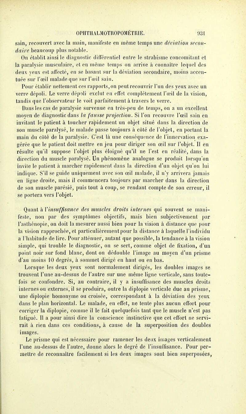 sain, recouvert avec la main, manifeste en même temps une déviation secon- daire beaucoup plus notable. On établit ainsi le eliiignostic différentiel entre le strabisme concomitant et la paralysie musculaire, et en même temps on arrive à connaître lequel des deux yeux est affecté, en se basant sur la déviation secondaire, moins accen- tuée sur l'œil malade que sur l'œil sain. Pour établir nettement ces rapports, on peut recouvrir l'un des yeux avec un verre dépoli. Le verre dépoli exclut en effet complètement l'œil de la vision, tandis que l'observateur le voit parfaitement à travers le verre. Dans les cas de paralysie survenue en très-peu de temps, on a un excellent moyen de diagnostic dans la fausse projection. Si l'on recouvre l'œil sain en invitant le patient à toucher rapidement un objet situé dans la direction de son muscle paralysé, le malade passe toujours à côté de l'objet, en portant la main du côté de la paralysie. C'est là une conséquence de l'innervation exa- gérée que le patient doit mettre en jeu pour diriger son œil sur l'objet. Il en résulte qu'il suppose l'objet plus éloigné qu'il ne l'est en réalité, dans la direction du muscle paralysé. Un phénomène analogue se produit lorsqu'on invile le patient à marcher rapidement dans la direction d'un objet qu'on lui indique. S'il se guide uniquement avec son œil malade, il n'y arrivera jamais en ligne droite, mais il commencera toujours par marcher dans la direction de son muscle parésié, puis tout à coup, se rendant compte de son erreur, il se portera vers l'objet. Quant à Vinsuffisance des muscles droits internes qui souvent se mani- feste, non par des symptômes objectifs, mais bien subjectivement par l'astbénopie, on doit la mesurer aussi bien pour la vision à distance que pour la vision rapprochée, et particulièrement pour la distance à laquelle l'individu a l'habitude de lire. Pour atténuer, autant que possible, la tendance à la vision simple, qui trouble le diagnostic, on se sert, comme objet de fixation, d'un point noir sur fond blanc, dont on dédouble l'image au moyen d'un prisme d'au moins 10 degrés, à sommet dirigé en haut ou en bas. Lorsque les deux yeux sont normalement dirigés, les doubles images se trouvent l'une au-dessus de l'autre sur une même ligne verticale, sans toute- fois se confondre. Si, au contraire, il y a insuffisance des muscles droits internes ou externes, il se produira, outre la diplopie verticale due au prisme, une diplopie homonyme ou croisée, correspondant à la déviation des yeux dans le plan horizontal. Le malade, en effet, ne tente plus aucun effort pour corriger la diplopie, comme il le fait quelquefois tant que le muscle n'est pas fatigué. Il a pour ainsi dire la conscience instinctive que cet effort ne servi- rait à rien dans ces conditions, à cause de la superposition des doubles images. Le prisme qui est nécessaire pour ramener les deux images verticalement l'une au-dessus de l'autre, donne alors le degré de l'insuffisance. Pour per- mettre de reconnaître facilement si les deux images sont bien superposées,