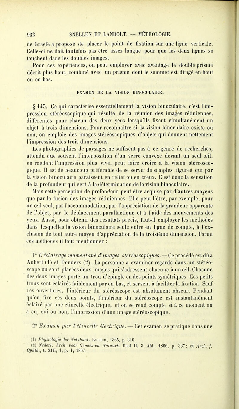 de Graefe a proposé de placer le point de fixation sur une ligne verticale. Celle-ci ne doit toutefois pas être assez longue pour que les deux lignes se touchent dans les doubles images. Pour ces expériences, on peut employer avec avantage le double prisme décrit plus haut, combiné avec un prisme dont le sommet est dirigé en haut ou en bas. EXAMEN DE LA VISION BINOCULAIRE. § 145. Ce qui caractérise essentiellement la vision binoculaire, c'est l'im- pression stéréoscopique qui résulte de la réunion des images rétiniennes, ditTérentes pour chacun des deux yeux lorsqu'ils fixent simultanément un objet à trois dimensions. Pour reconnaître si la vision binoculaire existe ou non, on emploie des images stéréoscopiques d'objets qui donnent nettement l'impression des trois dimensions. Les photographies de paysages ne suffisent pas à ce genre de recherches, attendu que souvent l'interposition d'un verre convexe devant un seul œil, en rendant l'impression plus vive, peut faire croire à la vision stéréosco- pique. Il est de beaucoup préférable de se servir de simples figures qui par la vision binoculaire paraissent en relief ou en creux. C'est donc la sensation de la profondeur qui sert à la détermination de la vision binoculaire. Mais cette perception de profondeur peut être acquise par d'autres moyens que par la fusion des images rétiniennes. Elle peut l'être, par exemple, pour un œil seul, par l'accommodation, par l'appréciation de la grandeur apparente de l'objet, par le déplacement parallactique et à l'aide des mouvements des yeux. Aussi, pour obtenir des résultats précis, faut-il employer les méthodes dans lesquelles la vision binoculaire seule entre en ligne de compte, à l'ex- clusion de tout autre moyen d'appréciation de la troisième dimension. Parmi ces méthodes il iaut mentionner : 1 L'éclairage momentané d'images stéréoscopiques. — Ce procédé est dû à Aubert (1) et Donders (2). La personne à examiner regarde dans un stéréo- scope où sont placées deux images qui s'adressent chacune à un œil. Chacune des deux images porte un trou d'épingle en des points symétriques. Ces petits trous sont éclairés faiblement par en bas, et servent à faciliter la fixation. Sauf ces ouvertures, l'intérieur du stéréoscope est absolument obscur. Pendant qu'on fixe ces deux points, l'intérieur du stéréoscope est instantanément éclairé par une étincelle électrique, et on se rend compte si à ce moment on a eu, oui ou non, l'impression d'une image stéréoscopique. 2° Examen par Vétincelle électrique. — Cet examen se pratique dans une (1) Physiologie der Netihaut. Breslau, 1865, p. 316. (2) Nederl. Arch. voor Genees-en Natuurk. Deel II, 3. Afd., 1866, p. 337; et Arch. f. Ophlli., t. XIII, 1, p. 1, 1867.