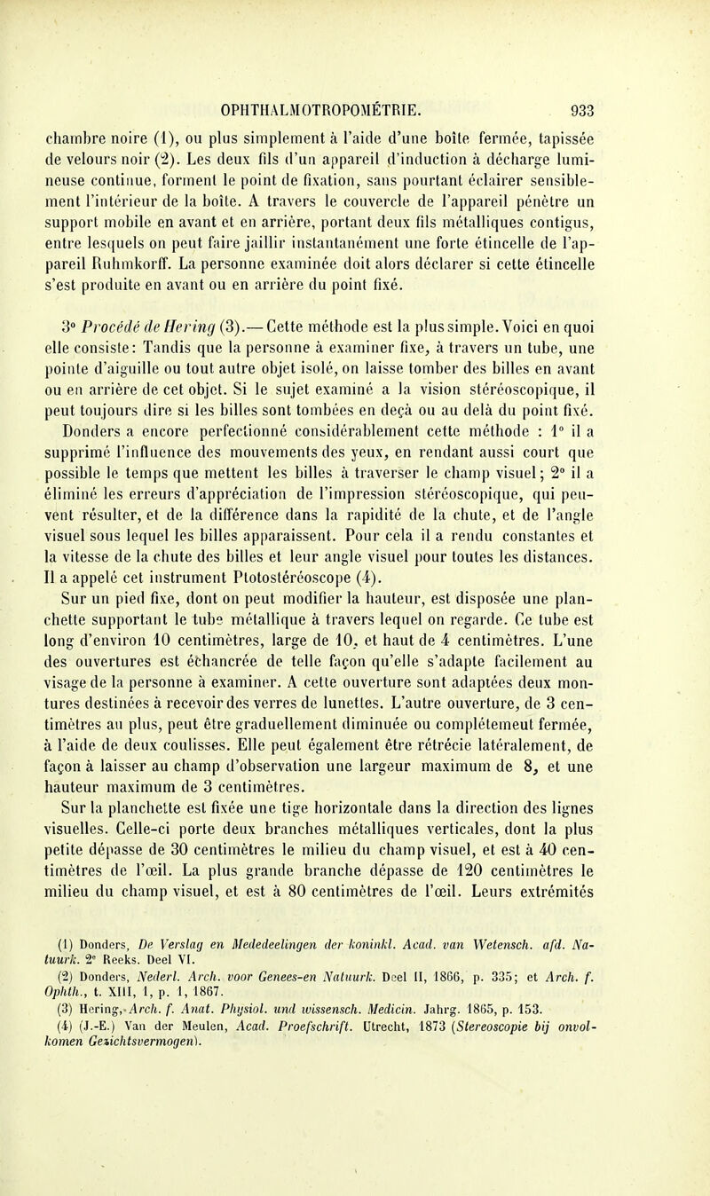 chambre noire (1), ou plus simplement à l'aide d'une boîte fermée, tapissée de velours noir Les deux fils d'un appareil d'induction à décharge lumi- neuse continue, forment le point de fixation, sans pourtant éclairer sensible- ment l'intérieur de la boîte. A travers le couvercle de l'appareil pénètre un support mobile en avant et en arrière, portant deux fils métalliques contigus, entre lesquels on peut faire jaillir instantanément une forte étincelle de l'ap- pareil Ruhmkorff. La personne examinée doit alors déclarer si cette étincelle s'est produite en avant ou en arrière du point fixé. 'S Procédé de ffering (3).— Cette méthode est la plus simple. Voici en quoi elle consiste: Tandis que la personne à examiner fixe, à travers un tube, une pointe d'aiguille ou tout autre objet isolé, on laisse tomber des billes en avant ou en arrière de cet objet. Si le sujet examiné a la vision stéréoscopique, il peut toujours dire si les billes sont tombées en deçà ou au delà du point fixé. Donders a encore perfectionné considérablement cette méthode : 1° il a supprimé l'influence des mouvements des yeux, en rendant aussi court que possible le temps que mettent les billes à traverser le champ visuel ; 2° il a éliminé les erreurs d'appréciation de l'impression stéréoscopique, qui peu- vent résulter, et de la dilférence dans la rapidité de la chute, et de l'angle visuel sous lequel les billes apparaissent. Pour cela il a rendu constantes et la vitesse de la chute des billes et leur angle visuel pour toutes les distances. Il a appelé cet instrument Ptotostéréoscope (4). Sur un pied fixe, dont on peut modifier la hauteur, est disposée une plan- chette supportant le tube métallique à travers lequel on regarde. Ce tube est long d'environ 10 centimètres, large de 10, et haut de 4 centimètres. L'une des ouvertures est échancrée de telle façon qu'elle s'adapte facilement au visage de la personne à examiner. A cette ouverture sont adaptées deux mon- tures destinées à recevoir des verres de lunettes. L'autre ouverture, de 3 cen- timètres au plus, peut être graduellement diminuée ou complètement fermée, à l'aide de deux coulisses. Elle peut également être rétrécie latéralement, de façon à laisser au champ d'observation une largeur maximum de 8, et une hauteur maximum de 3 centimètres. Sur la planchette est fixée une tige horizontale dans la direction des lignes visuelles. Celle-ci porte deux branches métalliques verticales, dont la plus petite dépasse de 30 centimètres le milieu du champ visuel, et est à 40 cen- timètres de l'œil. La plus grande branche dépasse de 120 centimètres le milieu du champ visuel, et est à 80 centimètres de l'œil. Leurs extrémités (1) Donders, De Verslag en Mededeelingen der koninkl. Acad. van Wetensch. afd. Na- tuurk. 2 Reeks. Deel VI. (2) Dondei's, Nederl. Arch. voor Genees-en Natuurk. Dcel II, 1866, p. 335; et Arch. f. Ophth., t. XIII, 1, p. 1, 1867. (3) }{er\ng, Arch. f. Anat. Phijsiol. imd ivissensch. Medicin. Jahrg. 1865, p. 153. (4) (J.-E.) Van der Meulen, Acad. Proefschrift. Utrecht, 1873 (Stereoscopie bij onvol- komen Geiichtsvermogen).