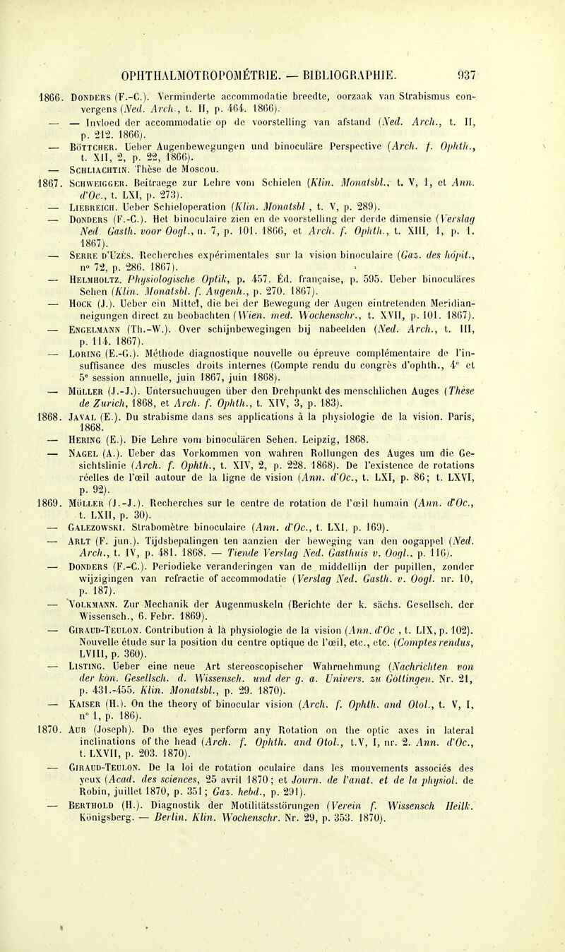 1866. DONDERS (F.-C). Verminderte accommodatie breedte, oorzaak van Strabismus con- vergens (iVerf! Arch-, t. II, p. 4-64. 1866). — — Invioed dor accommodatie op de voorslelling van afstand {Necl. Arch., t. II, p. 212. 1866j. — BoTTCHER. Ueber Ausçonbewegungcn und binoculare Perspective (Arch. f. Ophtii., t. Xil, 2, p. 22, 1866). — ScHLiACHTiN. Thèse de Moscou. 1867. ScHWEiGGEii. Beitraege zur Lehre voni Schielen [Klin. Monatsbl., t. V, 1, et Ann. d'Oc, t. Vk\, p. 273). — LiEBREiCH. Ueber Schieloperation (Klin. Monaishl , t. V, p. 289). — DoNDERS (F.-C). Hct binoculaire zien en de voorstelling der derdc dimensie (Versiag Ned Gasth. voor Oogl., w. 7, p. 101. 1866, et Arch. f. Ophth., t. XllI, 1, p. 1. 1867). — Serre d'Uzès. Rcciiorclies expérimentales sur la vision binoculaire (Gaz. des hôpit., n- 72, p. 286. 1867). — Helmholtz. Phijsiolocjische Optik, p. 457. Éd. française, p. 595. Ueber binoculares Selien (Klin. .Monaishl. f. Augenh., p. 270. 1867). — HOCK (J.). Ueber ein Mittel, die bei der Bewegung der Augcn eintretenden Meridian- neigungen direct zu beobachten (VV'i'eîi. med. Wochem^chr., t. XVII, p. 101. 1867). — Engelmann (Tli.-W.). Over schijnbewegingen bij nabeelden (iVerf. Arch., t. III, p. 114. 1867). — LORING (E.-G.). Méthode diagnostique nouvelle ou épreuve complémentaire de l'in- suffisance des muscles droits internes (Compte rendu du congrès d'ophth., i et 5' session annuelle, juin 1867, juin 1868). —• MiiLLER (J.-J.). Untersuchuugen iiber den Drehpunkt des menschlichen Auges (Thèse de Zurich, 1868, et Arch. f. Ophth., t. XIV, 3, p. 183). 1868. Javal (E.). Du strabisme dans ses applications à la physiologie de la vision. Paris, 1868. — Hering (E.). Die Lehre voni binocularen Sehen. Leipzig, 1868. — Nagel (A.). Ueber das Vorkommen von vvahren Rollungcn des Auges um die Gc- sichtslinie (Arch. f. Ophth., t. XIV, 2, p. 228. 1868). De l'existence de rotations réelles de l'œil autour de la ligne de vision (Ann. d'Oc, t. LXI, p. 86; t. LXVI, p. 92). 1869. MiiLLER (J.-J.). Recherches sur le centre de rotation de l'œil humain (Ann. d'Oc, t. LXII, p. 30). — Galezowski. Strabomètre binoculaire (Ann. d'Oc, t. LXl, p. 169). — Arlt (F. jun.). Tijdsbepalingen ten aanzien der beweging van den oogappel (Ned. Arch., t. IV, p. 481. 1868. — Tiende Versiag Ned. Gasthuis v. Oogl.. p. 116). — DONDERS (F.-C.). Periodiekc veranderingcn van de middellijn der pupillen, zonder wijzigingen van refractic of accommodatie (Versiag Ned. Gasth. v. Oogl. nr. 10, p. 187). — VOLKMANN. Zur Mechanik der Augenmuskeln (Berichte der k. sachs. Gesellsch. der Wissensch., 6. Febr. 1869). — Giraud-Teulon. Contribution à là physiologie de la vision (.Ann. d'Oc , t. LIX, p. 102). Nouvelle étude sur la position du centre optique de l'œil, etc., etc. (Comptes rendus, LVIIl, p. 360). — Listing. Ueber eine neue Art stereoscopischer Wahrnehmung (Nachrichten von der kon. Gesellsch. d. Wissensch. und der g. a. Univers. z.u Gôtlinge)i. Nr. 21, p. 431.-455. Klin. Monatsbl., p. 29. 1870). — Kaiser (H.). On the theory of binocular vision (Arch. f. Ophth. and OtoL, t. V, I, n 1, p. 186). 1870. AUB (Joseph). Do the eyes perform any Rotation on the optic axes in latéral inclinations of the head (Arch. f. Ophth. and OtoL, t.V, I, nr. 2. Ann. d'Oc, t. LXVII, p. 203. 1870). — Giraud-Teulon. De la loi de rotation oculaire dans les mouvements associés des yeux (Acad. des sciences, 25 avril 1870; et Journ. de l'anat. et de la physiol. de Robin, juillet 1870, p. 351 ; Gai. hebd., p. 291). — Berthold (H.). Diagnostik der Motililatsstorungen (Verein f. Wissensch Ileilk. Kiinigsberg. — Berlin. Klin. Wochenschr. Nr. 29, p. 353. 1870).