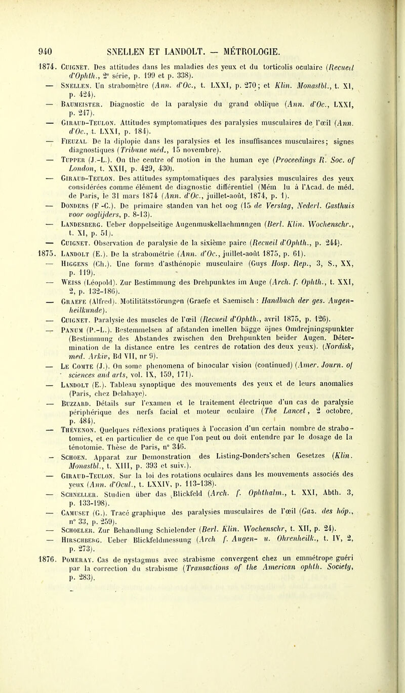 1874. CuiGNET. Des attitudes dans les maladies des yeux et du torticolis oculaire {Recueil d'Ophth., 2= série, p. 199 et p. 338). — Snellen. Un strabomôtrc {Ann. d'Oc, t. LXXI, p. 270; et KUn. Momslbl, t. XI, p. 424). — Baumeister. Diagnostic de la paralysie du grand oblique {Ann. d'Oc., LXXI, p. 2i7). — Giraud-Teulon. Attitudes symptomatiques des paralysies musculaires de l'œil {Ann. d'Oc, t. LXXI, p. 18i). — FiEUZAL Do la diplopic dans les paralysies et les insuffisances musculaires; signes diagnostiques {Tribune méd., 15 novembre). — Ti'PPER (J.-L.). On thc centre of motion in Ihc human eye {Proceedings R. Soc. of London, t. XXII, p. 429, 430). — Giraud-Teulon. Des attitudes symptomatiques des paralysies musculaires des yeux considérées comme élément de diagnostic différentiel (Mém lu à l'Acad. de méd. de Paris, le 31 mars 1874 {Ann. d'Oc, juillet-août, 1874, p. 1). — DoNDERS (F-C). De primaire standcn van het oog (15 de Verslag, Nederl. Gasthuis voor ooglijders, p. 8-13). — Landesderg. Ucber doppelseitige Augenmuskellaehmnngen {Beii. KUn. Wocltenschr., t. XI, p. 51). — Guignet. Observation de paralysie de la sixième paire {Recueil d'Ophth., p. 244). 1875. Landolt (E.). De la strabométrie {Ann. rf'Oc, juillet-août 1875, p. 61). — HiGGENS (Ch.). Une forme d'asthénopic musculaire (Guys Ho.^p. Hep., 3, S., XX, p. 119). — Weiss (Léopold). Zur Bestimmung des Drehpunktcs im Auge {Arch. f. Opiith., t. XXI, 2, p. 132-186). — Graefe (Alfred). Motilitatsstorungen (Graefe et Saemiscli : Handbuch der ges. Augen- heilliunde). — CuiGNET. Paralysie des muscles de l'œil {Recued d'Ophth., avril 1875, p. 126). — Panum (P.-L.). Bestemmelsen af afstanden imellen biigge iijnes Omdrejningspunkter (Bestimmung des Abstandes zwischen den Drehpunkten beider Augen. Déter- mination de la distance entre les centres de rotation des deux yeux). (Nord'isk, med. Ark'iv, Bd VII, nr 9). — Le Gomte (J.). On somc phenomena of binocular vision (coiitinued) (.Imer. Journ. oj • sciences and arts, vol. IX, 159, 171). — Landolt (E.). Tableau synoptique des mouvements des yeux et de leurs anomalies (Paris, chez Delahaye). — BuzzARD. Détails sur l'examen et le traitement électrique d'un cas de paralysie périphérique des nerfs facial et moteur oculaire {The Lancet, 2 octobre, p. 484). — ThéVENON. Quelques réflexions pratiques à l'occasion d'un certain nombre de strabo- tomies, et en particulier de ce que l'on peut ou doit entendre par le dosage de la lénotomie. Thèse de Paris, n° 346. - SCHOEN. Apparat zur Démonstration des Listing-Dondcrs'schen Gesetzes {Klin. Monastbl., t. XIII, p. 393 et suiv.). — Giraud-Teulon. Sur la loi des rotations oculaires dans les mouvements associés des yeux {Ann. d'Ocul., t. LXXIV. p. 113-138). — SCHNELLER. Studicu uber das .Blickfcld {Arch. f. Ophthalm., t. XXI, Abth. 3, p. 133-198). — Camuset (G.). Tracé graphique des paralysies musculaires de l'œil (Cas. des hôp., n° 33, p. 259). — SCHOELER. Zur Behandlung Schielender {Berl. Klin. Wochenschr, t. XII, p. 24). — HiRSCHBEhG. Ueber Blickfeldmessung {Arch f. Augen- u. Ohrenheilk., t. IV, 2, p. 273). 1876. PûsiERAY. Gas de nystagmus avec strabisme convergent chez un emmétrope guéri par la correction du strabisme {Transactions of the Ainerican ophth. Society, p. 283).