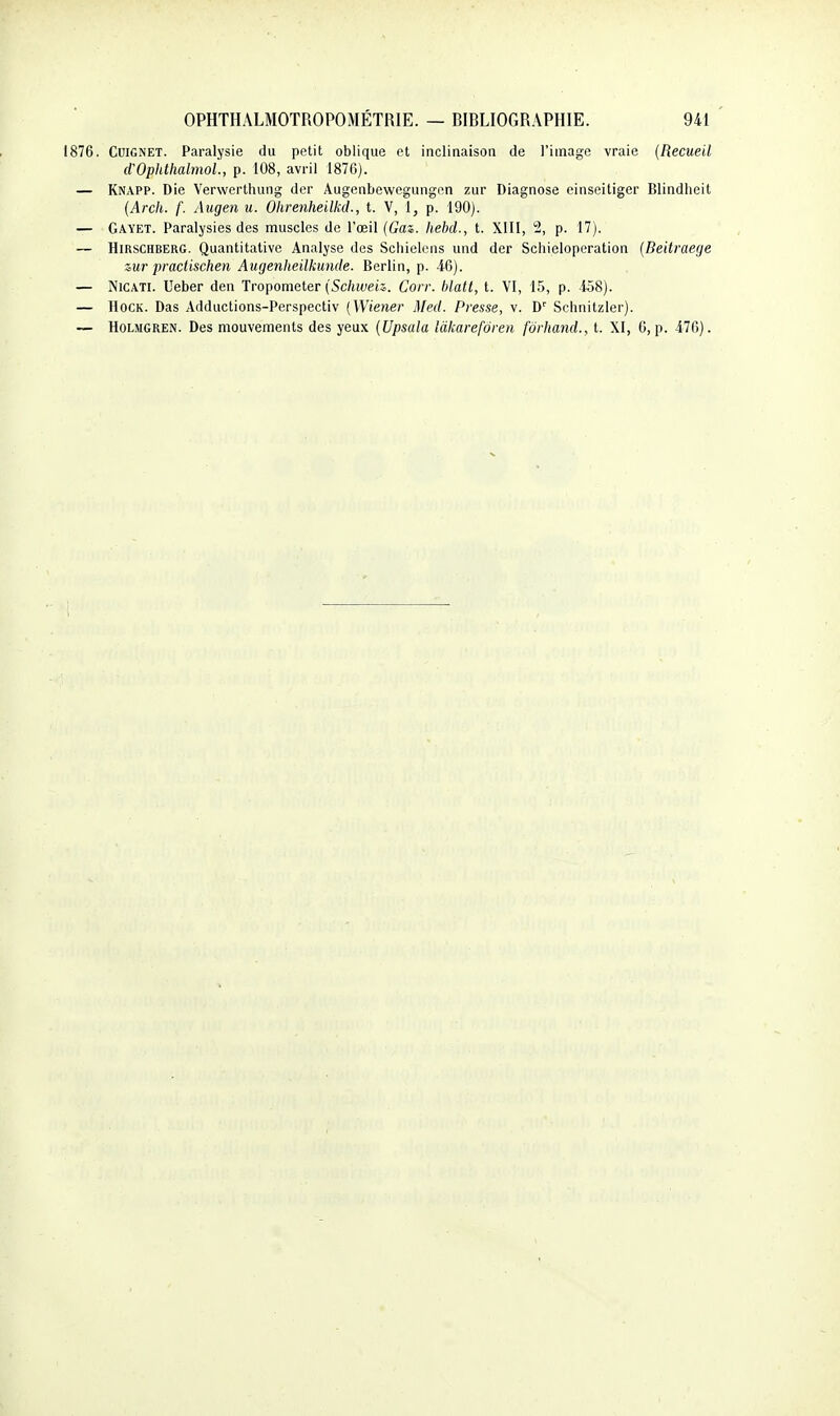 1876. CuiGNET. Paralysie du petit oblique et inclinaison de l'image vraie {Recueil d'OphthalmoL, p. 108, avril 1876). — Knapp. Die Vervvertliung der Augenbewegungen zur Diagnose einseitiger Blindheit {Arch. f. Aiigen u. Olireyiheilkd., t. V, 1, p. 190). — Gayet. Paralysies des muscles de l'œil (Gaz. hehcl., t. XIII, 2, p. 17). — HiRSCHBERG. Quantitative Analyse des Scliielcns und der Schieloperation {Deitraege zur practischen Augenheilkunde. Berlin, p. 46). — NiCATi. Ueber den Tropometer (Schiveiz. Corr. hlalt, t. VI, 15, p. 458). — HocK. Das Adductions-Perspectiv (Wiener Med. Presse, v. D' Schnitzler). — HoLMGREN. Des mouvements des yeux (Upsala Idkarefôren fôrhand., t. XI, 6, p. 476).