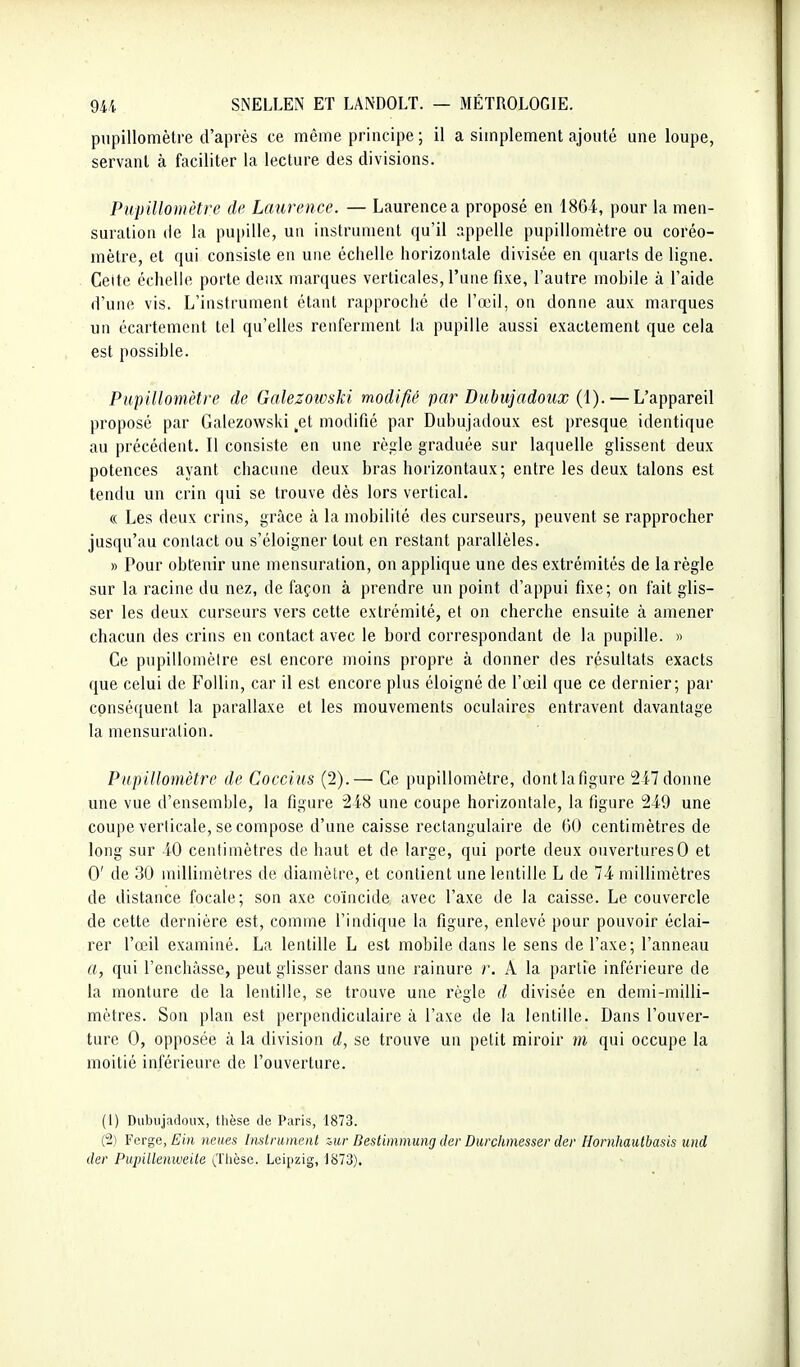 pupillomètre d'après ce même principe ; il a simplement ajouté une loupe, servant à faciliter la lecture des divisions. Pupillomètre de Laurence. — Laurence a proposé en 1864, pour la men- suration (le la pupille, un instrument qu'il appelle pupillomètre ou coréo- mètre, et qui consiste en une échelle horizontale divisée en quarts de ligne. Celte échelle porte deux marques verticales, l'une fixe, l'autre mobile à l'aide d'une vis. L'instrument étant rapproché de l'œil, on donne aux marques un écartement tel qu'elles renferment la pupille aussi exactement que cela est possible. Pupillomètre de Galezotvski modifié par Dabujadoux (i). — L'appareil proposé par Galezowski ,et modifié par Dubujadoux est presque identique au précédent. Il consiste en une règle graduée sur laquelle glissent deux potences ayant chacune deux bras horizontaux; entre les deux talons est tendu un crin qui se trouve dès lors vertical. « Les deux crins, grâce à la mobilité des curseurs, peuvent se rapprocher jusqu'au contact ou s'éloigner tout en restant parallèles. » Pour obtenir une mensuration, on applique une des extrémités de la règle sur la racine du nez, de façon à prendre un point d'appui fixe; on fait glis- ser les deux curseurs vers cette extrémité, et on cherche ensuite à amener chacun des crins en contact avec le bord correspondant de la pupille. » Ce pupillomèire est encore moins propre à donner des résultats exacts que celui de FoUin, car il est encore plus éloigné de l'œil que ce dernier; par conséquent la parallaxe et les mouvements oculaires entravent davantage la mensuration. Pupillomètre de Coccius (2).— Ce pupillomètre, dontlafigure 2i7donne une vue d'ensemble, la figure 248 une coupe horizontale, la figure 249 une coupe verticale, se compose d'une caisse rectangulaire de GO centimètres de long sur 40 centimètres de haut et de large, qui porte deux ouvertures0 et 0' de 30 millimètres de diamètre, et contient une lentille L de 74 millimètres de distance focale; son axe coïncide avec l'axe de la caisse. Le couvercle de cette dernière est, comme l'indique la figure, enlevé pour pouvoir éclai- rer l'œil examiné. La lentille L est mobile dans le sens de l'axe; l'anneau a, qui l'enchâsse, peut glisser dans une rainure r. A la partie inférieure de la monture de la lentille, se trouve une règle d divisée en demi-milli- mètres. Son plan est perpendiculaire à l'axe de la lentille. Dans l'ouver- ture 0, opposée à la division d, se trouve un petit miroir m qui occupe la moitié inférieure de l'ouverture. (1) Dubujadoux, thèse de Paris, 1873. (2) Ferge, fîùt neues Inslrumenl zur Bestimmimg der Durckmesser cler Hornhautbasis und dcr Piqnlleniveite (Thèse. Leipzig, 1873).