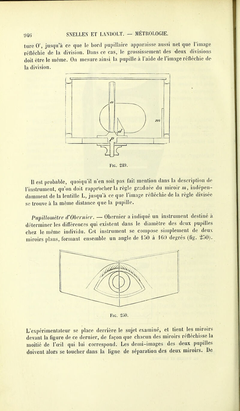 turcO', jusqu'à ce. que le boni pupilhiire apparaisse aussi net que l'image réfléchie de la division. Dans ce cas, le grossissement des -deux divisions doit être le même. On mesure ainsi la pupille à l'aide de l'image réfléchie de la division. oc- F 1 L r FiG. 249. Il est probable, quoiqu'il n'en soit pas fait mention dans la description de l'instrument, qu'on doit rappr'ocher la règle graduée du miroir m, indépen- damment de la lentille L, jusqu'à ce que l'image réfléchie de la règle divisée se trouve à la même distance que la pupille. PiipiUomètre iVObeniier. — Obernier a indiqué un instrument destiné à déterminer les difl'érences qui existent dans le diamètre des deux pupilles chez le même individu. Cet instrument se compose simplement de deux miroirs plans, formant ensemble un angle de 150 à 160 degrés (fig. 250)- FiG. 250. L'expérimentateur se place derrière le sujet examiné, et lient les miroirs devant la figure de ce dernier, de façon que chacun des miroirs réfléchisse la moitié de l'œil qui lui correspond. Les demi-images des deux pupilles doivent alors se toucher dans la ligne de séparation des deux miroirs. De