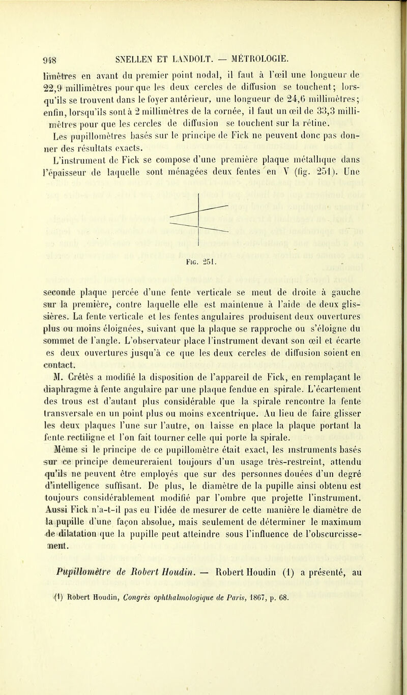 limètres en avant du premier point nodal, il faut à l'œil une longueur de 22,9 millimètres pour que les deux cercles de diffusion se touchent; lors- qu'ils se trouvent dans le foyer antérieur, une longueur de 24,0 millimètres; enfin, lorsqu'ils sont à 2 millimètres de la cornée, il faut un œil de 33,3 milli- mèlres pour que les cercles de diffusion se touchent sur la rétine. Les pupillomètres hasés sur le principe de Fick ne peuvent donc pas don- ner des résultats exacts. L'instrument de Fick se compose d'une première plaque métallique dans l'épaisseur de laquelle sont ménagées deux fentes en V (fig. 251). Une FiG. 251. seconde plaque percée d'une fente verticale se meut de droite à gauche smr la première, contre laquelle elle est maintenue à l'aide de deux glis- sières. La fente verticale et les fentes angulaires produisent deux ouvertures plus ou moias éloignées, suivant que la plaque se rapproche ou s'éloigne du sommet de l'angle. L'observateur place l'instrument devant son œil et écarte es deux ouvertures jusqu'à ce que les deux cercles de diffusion soient en contact. M. Crétès a modifié la disposition de l'appareil de Fick, en remplaçant le diaphragme à fente angulaire par une pla([ue fendue en spirale. L'écartement des trous est d'autant plus considérable que la spirale rencontre la fente transversale en un point plus ou moins excentrique. Au lieu de faire glisser les deux plaques l'une sur l'autre, on laisse en place la plaque portant la fente rectiligne et l'on fait tourner celle qui porte la spirale. Môme si le principe de ce pupillomètre était exact, les instruments basés sBr ce principe demeureraient toujours d'un usage très-restreint, attendu qu'ils ne peuvent être employés que sur des personnes douées d'un degré d'intelligence suffisant. De plus, le diamètre de la pupille ainsi obtenu est toujours considérablement modifié par l'ombre que projette l'instrument. Aussi Fick n'a-t-il pas eu l'idée de mesurer de cette manière le diamètre de la pupille d'une façon absolue, mais seulement de déterminer le maximum de dilatation que la pupille peut atteindre sous l'influence de l'obscurcisse- nuent. Pupillomètre de Robert Houdin. — Robert Houdin (1) a présenté, au (1) Robert Houdin, Congrès ophthalmologique de Paris, 1867, p. 68.