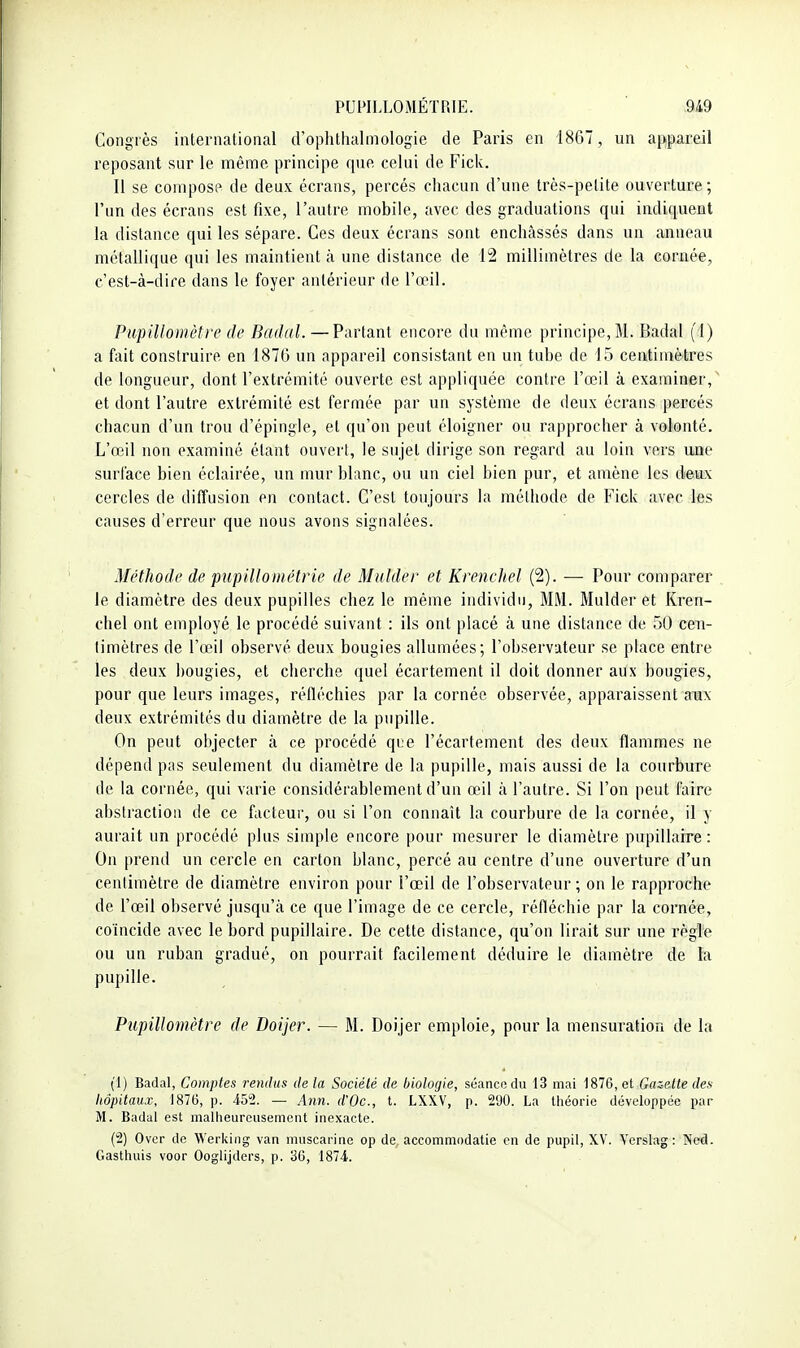 Congrès intenialional d'oplithalmologie de Paris en 1867, un appareil reposant sur le même principe que celui de Fick. Il se compose de deux écrans, percés chacun d'une très-pelite ouverture ; l'un des écrans est fixe, l'autre mobile, avec des graduations qui indiquent la distance qui les sépare. Ces deux écrans sont enchâssés dans un anneau métallique qui les maintient à une distance de 12 millimètres de la cornée, c'est-à-dire dans le foyer antérieur de l'œil. PupiUomètre de Badal. —Partant encore du même principe, Bl. Badal (1) a fait construire en 1870 un appareil consistant en un tube de 15 centimètres de longueur, dont l'extrémité ouverte est appliquée contre l'œil à examiner,^ et dont l'autre extrémité est fermée par un système de deux écrans percés chacun d'un trou d'épingle, et qu'on peut éloigner ou rapprocher à volonté. L'œil non examiné étant ouvert, le sujet dirige son regard au loin vers une surface bien éclairée, un mur blanc, ou un ciel bien pur, et amène les deux cercles de diffusion en contact. C'est toujours la méthode de Fick avec les causes d'erreur que nous avons signalées. Méthode de pupiUométrie de Midder et Krencliel (2). — Pour comparer , le diamètre des deux pupilles chez le même individu, BIM. Mulder et Kren- chel ont employé le procédé suivant : ils ont placé à une distance de 50 cen- timètres de l'œil observé deux bougies allumées; l'observateur se place entre les deux bougies, et cherche quel écartement il doit donner aux bougies, pour que leurs images, réfléchies par la cornée observée, apparaissent aux deux extrémités du diamètre de la pupille. On peut objecter à ce procédé que l'écartement des deux flammes ne dépend pas seulement du diamètre de la pupille, mais aussi de la courbure de la cornée, qui varie considérablement d'un œil à l'autre. Si l'on peut faire abstraction de ce facteur, ou si l'on connaît la courbure de la cornée, il y aurait un procédé plus simple encore pour mesurer le diamètre pupillarre : On prend un cercle en carton blanc, percé au centre d'une ouverture d'un centimètre de diamètre environ pour l'œil de l'observateur ; on le rapproche de l'œil observé jusqu'à ce que l'image de ce cercle, réfléchie par la cornée, coïncide avec le bord pupillaire. De cette distance, qu'on lirait sur une règle ou un ruban gradué, on pourrait facilement déduire le diamètre de la pupille. Pupillomètre de Doijer. — M. Doijer emploie, pour la mensuration de la (1) Badal, Comptes rendus de la Société de biologie, séancudii 13 mai 1876, et Gcaette des hôpitaux, 1876, p. 452. — Ann. d'Oc., t. LXXV, p. 290. La tiiéorie développée par M. Badal est mallieureiisemcnt inexacte. (2) Ovci- de Werkiiig van niuscarine op de. accommodatie en de pupil, XV. Vcrslag : ÎS'od. Gasthuis voor Ooglijders, p. 3G, 1874.