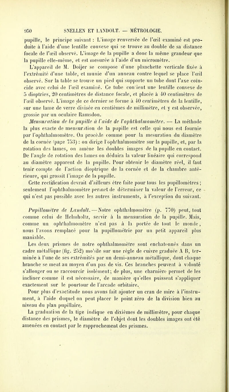 pupille, le principe suivant : L'iin;ige renversée de l'œil examiné est pro- duite à Taide d'une lentille convexe qui se trouve au double de sa distance focale de l'œil observé. L'image de la pupille a donc la même grandeur que la pupille elle-même, et est mesurée à l'aide d'un micromètre. L'appareil de M. Doijer se compose d'une planchette verticale fixée à l'extrémité d'une table, et munie d'un anneau contre lequel se place l'œil observé. Sur la table se trouve un pied qni supporte un tube dont l'axe coïn- cide avec celui de l'œil examiné. Ce tube con'icnt une lentille convexe de 5 dioptries, 20 centimètres de distance focale, et placée à 40 centimètres de l'œil observé. L'image de ce dernier se forme à iO cenlimètres de la lentille, sur une lame de verre divisée en centièmes de millimètre, et y est observée, grossie par un oculaire Ramsdon. Mensuration de la pupillft à l'aide de Vophthalmomètre. — La méthode la plus exacte de mensuration de la pupille est celle qui nous est fournie par l'ophlbalmomètre. Ou procède comme pour la mesuration du diamètre de la cornée (page 753) : on dirige l'ophlbalmomètre sur la pupille, et, par la rotation des lames, on amène les doubles images de la pupille en contact. De l'angle de rotation des lames on déduira la valeur linéaire qui correspond au diamètre apparent de la pupille. Pour obtenir le diamètre réel, il faut tenir compte de l'action dioplrique de la cornée et de la chambre anté- rieure, qui grossit l'image de la pupille. Cette rectification devrait d'ailleurs être faite pour tous les pupillomètres ; seulement l'ophthalmomètre perinet de déterminer la valeur de l'erreur, ce qui n'est pas possible avec les autres instruments, à l'exceplion du suivant. PvpillomHre de Landolt.—Notre ophthalmomètre (p. 770) peut, tout comme celui de Helmhollz, servir à la mensuration de la pupille. Mais, comme un ophthalmomètre n'est pas à la portée de tout le monde, nous l'avons remplacé pour la pupillométrie par un petit appareil plus maniable. Les deux prismes de notre ophthalmomèire sont enchat(>nnés dans un cadre métallique (fig. 252) mo'iile sur une règle de cuivre graduée A B, ter- minée à l'une de ses extrémités par un demi-anneau métallique, dont chaque branche se meut au moyen d'un pas de vis. Ces branches peuvent à volonté s'allonger ou se raccourcir isolément; de plus, une charnière permet de les incliner comme il est nécessaire, de manière qu'elles puissent s'appliquer exactement sur le pourtour de l'arcade orbitaire. Pour plus d'exactitude nous avons (ait ajouter un cran de mire à l'instru- ment, à l'aide duquel on peut placer le point zéro de la division bien au niveau du plan pupillaire. La graduation de la tige indique en dixièmes de millimètre, pour chaque distance des prismes, le diamètre de l'objet dont les doubles images ont été amenées en contact par le rapprochement des prismes.