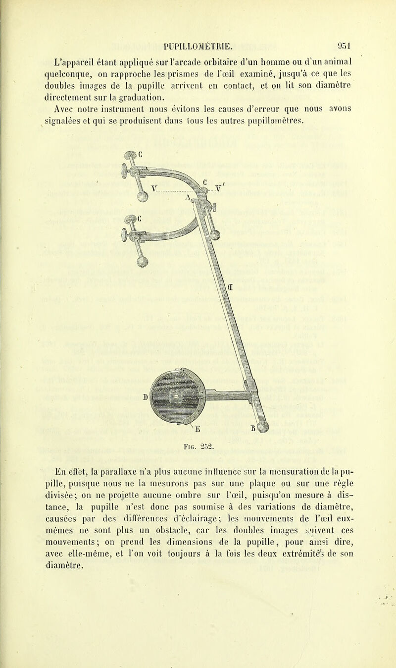 L'appareil étant appliqué sur l'arcade orbitaire d'un homme ou d'un animal quelconque, on rapproche les prismes de l'œil examiné, jusqu'à ce que les doubles images de la pupille arrivent en contact, et on lit son diamètre directement sur la graduation. Avec notre instrument nous évitons les causes d'erreur que nous avons signalées et qui se produisent dans tous les autres pupillomètres. FiG. 252. En effet, la parallaxe n'a plus aucune influence sur la mensuration de la pu- pille, puisque nous ne la mesurons pas sur une plaque ou sur une règle -divisée; on ne projette aucune ombre sur l'œil, puisqu'on mesure à dis- tance, la pupille n'est donc pas soumise à des variations de diamètre, causées par des différences d'éclairage; les mouvements de l'œil eux- mêmes ne sont plus un obstacle, car les doubles images t'iivent ces mouvements; on prend les dimensions de la pupille, pour ainsi dire, avec elle-même, et l'on voit toujours à la fois les deux extrémité'j de son diamètre.