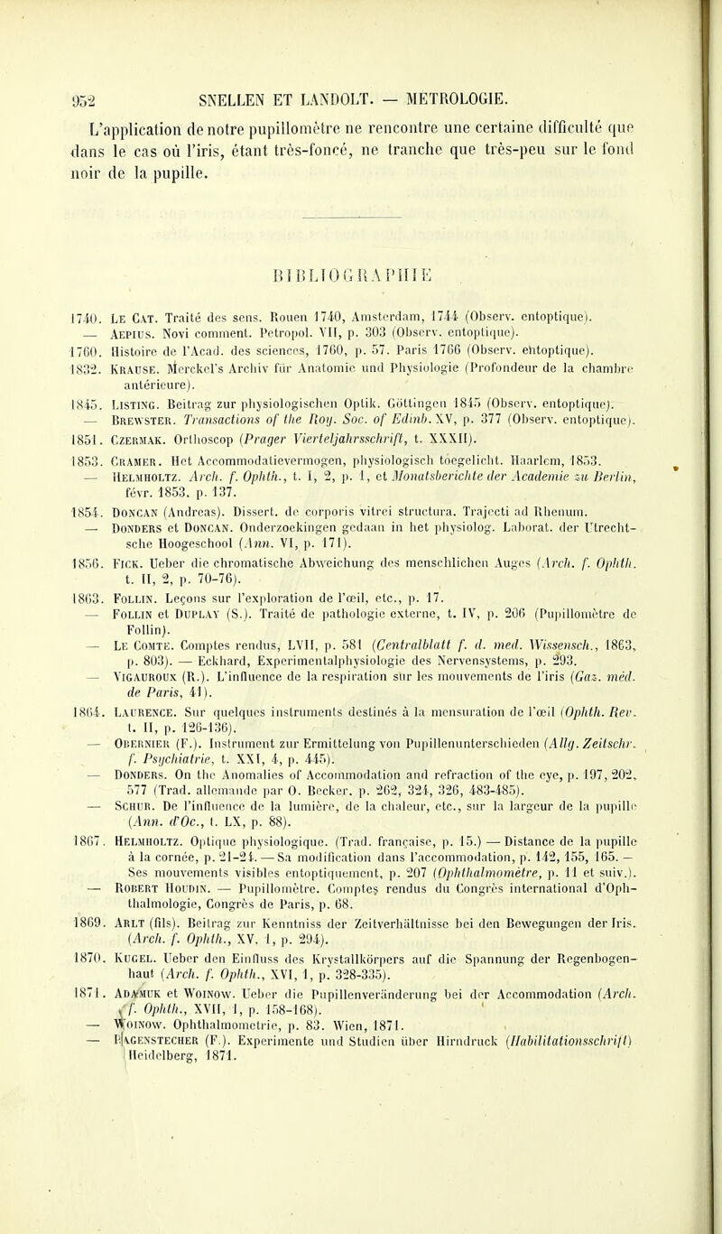 L'application de notre pupillomètre ne rencontre une certaine difficulté que dans le cas où l'iris, étant très-foncé, ne tranche que très-peu sur le fond noir de la pupille. BÏBLIOGIS A Î'IIIE l7-iO. Le C\T. Traité dos sons. Rouen 1740, Anistordam, 1744 (Observ. entoptiquo). — Aepius. Novi comment. Petropol. Vil, p. 303 (Observ. entoptique). 1760. Histoire de l'Acad. des sciences, 1760, p. 57. Paris 1766 (Observ. ehtoptiquo). 183-. Krause. Merckcrs Arciiiv fiir Anatomic und Pliysiologie (Profondeur de la chambre antérieure). 1845. Listing. Beitrag zur physiologischcn Optik. Giittingcn 1845 (Observ. entoptique). — Bre\vster. Transactions of tlie Roy. Soc. of Eclinb.W, p. 377 (Observ. entoptique;. 1851. CzERMAK. Orllioscop {Prager Vierteljahrsschrift, t. XXXIl). 1853. Cramer. Hot Accommodatievermogen, physiologisch tocgelicbt. Haaricm, 1853. — Helmholtz. Arclt. f. Ophth., t. I, 2, p. 1, et Momdsberichte der Académie iu Berlin, fcvr. 1853. p. 137. 1854. DONCAN (Andréas). Dissert, de corporis vitrci structin-a. Trajccti ad llhonum. — DONDERS et DoNCAN. Onderzoekingen gedaan in het physiolog. Laborat. der Utrecht- sclie Hoogeschool {Ann. VI, p. 171). 1856. FiCK. Ueber die chromatische Abweichung des menscliliclieii Auges (Arcli. /'. Opiitli. t. II, 2, p. 70-76). 1863. FOLLIN. Leçons sur l'exploration de l'œil, etc., p. 17. — FoLLiN et DuPLAY (S.). Traité de pathologie externe, t. IV, p. 206 (Pupillomètre de Follin). — Le Comte. Comptes rendus, LVIl, p. 581 (Centralblatt f. d. med. Wissensch., 1863, p. 803). — Eckhard, Experimentalphysiologie des iServensystems, p. 293. — ViGAUROUx (R.). L'influence de la respiration sur les mouvements de l'iris (Gai. viéd. de Paris, 41 ). 1864. Laurence. Sur quelques instruments destinés à la mensuration de l'œil iOphth. Rev. t. Il, p. 125-136). — Or.EiîNiER (F.). Instrument zur Ermittelung von Pupillenunterschioden (A%. Zei/scftr. /■. Psijchiatrie, t. XXI, 4, p. 445). — DONDERs. On thi' Anomalies of Accommodation and refraction of the eye, p. 197, 202, 577 (Trad. allemande par 0. Becker. p. 262, 324, 326, 483-485). — SCHUR. De l'influence do la lumière, de la chaleur, etc., sur la largeur de la jinpillr (Ann. d'Oc, f. LX, p. 88). 1867. Helmholtz. Oiitique physiologique. (Trad. française, p. 15.) —Distance de la pupille à la cornée, p. 21-2i. — Sa modification dans l'accommodation, p. 142,155, 165. — Ses mouvements visibles entoptiquemcnt, p. 207 (Ophlhahnomètre, p. 11 et siiiv.). — RORERT HouniN. — Pupillomètre. Compte? rendus du Congrès international d'Oph- thalniologie. Congrès de Paris, p. 68. 1869. Arlt (fils). Beitrag zur Kenntniss der Zcitverhaltnisse bci don Bewcgungen der Iris. [Arch. f. Ophlh., XV. 1, p. 294). 1870. KuGEL. llebor don Eiiifluss des Krvstallkorpers auf die Spannung der Regenbogen- hauf {Arch. f. Ophth., XVI, 1, p.^ 328-335). 1871. Ada^muk et Woinow. Ueber die Pupillenveriinderuni?' bei der Accommodation (Arcli. (f. Ophth., XVII, 1, p. 158-168). — Woinow. Ophthalmomotrie, p. 83. Wien, 1871. — pKgenstecher (F.). Expérimente und Studien iiher Hirndruck {HabilitationsschrilI) iHeidclberg, 1871.