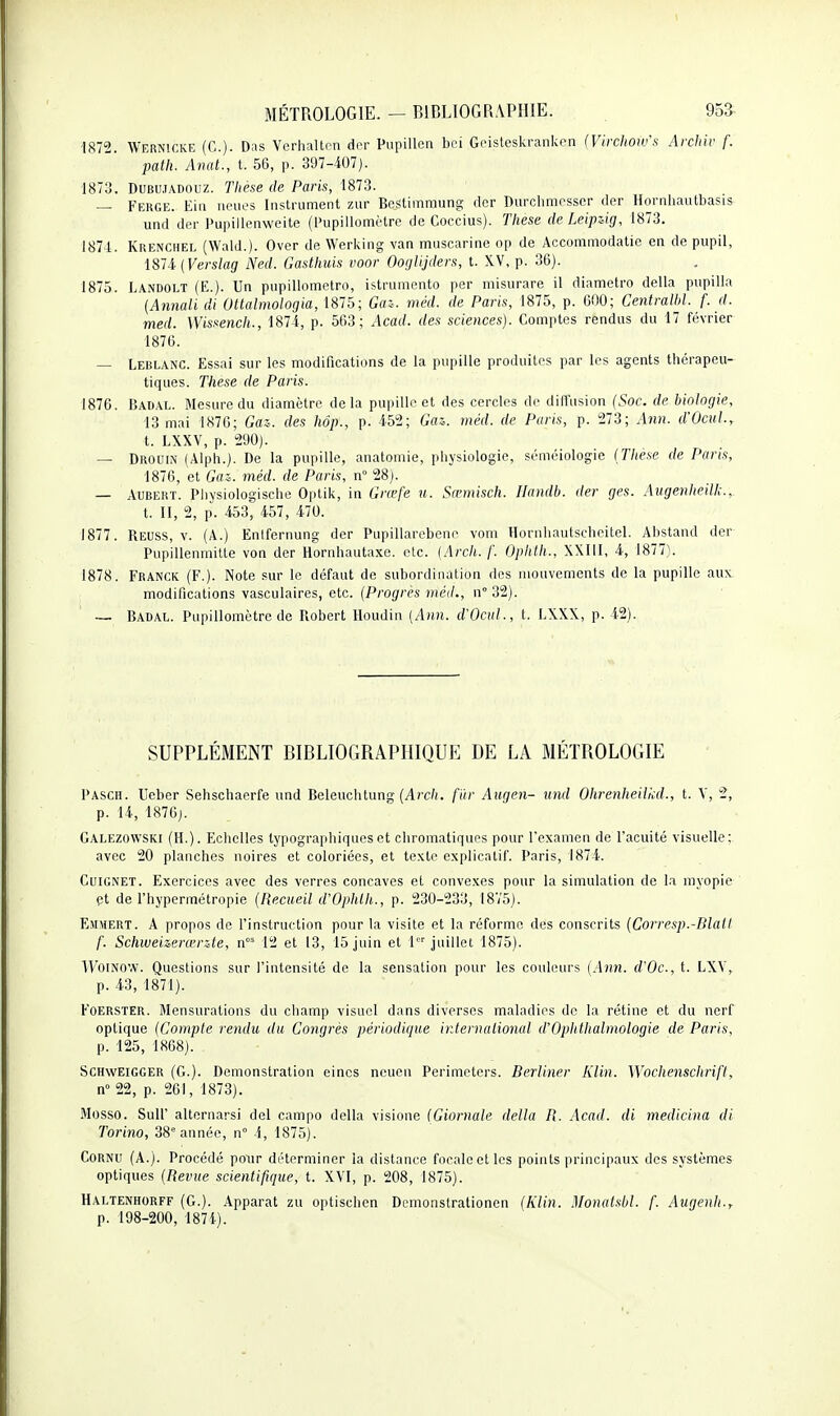■1872. Wernicke (C). Das Verhaltcn der Pupillen bei Geisteskrankcn (Virchow's Archiv f. path. Anal., t. 56, p. 397-407). 1873. DUBUJADOUZ. Thèse de Paris, 1873. — Ferge. Eiii neiies Instrument znr Bestimmung der Durchmesscr (1er Hornhautbasis und der Pupillenweite (Pupillomètrc de Coccius). Thèse de Leipzig, 1873. 1871. Krenciiel (Wald.). Over de Werking van muscarine op de Accommodatie en de pupil, iSli{Verslag Ned. Gasthuis voor Ooglijders, t. XV, p. 36). 1875. Landolt (E.). Un piipillometro, istrumento par misurare il diametro délia pupilla (Annali di Ottalmologia, 1875; Gaz. méd. de Paris, 1875, p. 600; Centralhl. f. d. med. Wissench., 1874, p. 563; Acad. des sciences). Comptes rendus du 17 février 1876. — Leblanc. Essai sur les modifications de la pupille produites par les agents thérapeu- tiques. Thèse de Paris. 1876. Badal. Mesure du diamètre delà pupille et des cercles de diffusion (Soc. de biologie, 13 mai 1S7G; Gaz. des hôp., p. 452; Gaz. méd. de Paris, p. 273; Afin. d'ÛcuL, t. LXXV, p. 290). — Drouin (Alph.). De la pupille, anatoniie, physiologie, séméiologie (Thèse de Paris, 1876, et Gaz. méd. de Paris, n 28). — AUBERT. Pliysiologische Optik, in Grœfe u. Sœmisch. Uandb. der ges. Augenheilk., t. II, 2, p. 453, 457, 470. 1877. Reuss, V. (A.) Enifernung der Pupillarebene voni Honihautscheitel. Abstand der Pupillenmitte von der Hornhautaxo. etc. (Ardi. /'. Ophth., XXIII, 4, 1877). 1878. Franck (F.)- Note sur le défaut de subordination des mouvements de la pupille aux modifications vasculaires, etc. {Progrès méd., n°32). ■— Badal. Pupillomètre de Piobert Houdiu (Ann. d'Ocid., t. LXXX, p. 42). SUPPLÉMENT BIBLIOGRAPHIQUE DE LA MÉTROLOGIE Pasch. Ueber Sehschaerfe und Beleuchtung (Acc/(. fiir Augen- und Ohrenheilkd., t. V, 2, p. 14, 187Gj. Galezowski (H.). Echelles typographiques et chromatiques pour l'examen de l'acuité visuelle: avec 20 planches noires et coloriées, et texte explicatif. Paris, 1874. Cuignet. Exercices avec des verres concaves et convexes pour la simulation de la myopie çi de l'hypermétropie [Recueil d'Ophlh., p. 230-233, 18V5). Emmert. A propos de l'instruction pour la visite et la réforme des conscrits [Corresp.-Dlall f. Schweizerœrzte, n°= 12 et 13, 15 juin et 1 juillet 1875). ■\VoiNOW. Questions sur l'intensité de la sensation pour les couleurs (Ann. d'Oc, t. LXY, p. 43, 1871). FOERSTER. Mensurations du cliamp visuel dans diverses maladies de la rétine et du nerf optique (Compte rendu du Congrès périodique international d'Ophlhalmologie de Paris, p. 125, 1868). SCHWEIGGER (G.). Démonstration eines neuen Perimctcrs. Berliner Klin. Wochenschrifl, n 22, p. 261, 1873). .Mosso. Suir alternarsi del campo délia visione (Giornale délia R. Acad. di medicina di Torino, 38 année, n° 4, 1875). Cornu (A.). Procédé pour déterminer la dislance focale et les points principaux des systèmes optiques (Revue scientifique, t. XVI, p. 208, 1875). Haltenhorff (G.). Apparat zu optischen Dcmonstrationen (Klin. Monalsbl. f. Augenli., p. 198-200, 1874).