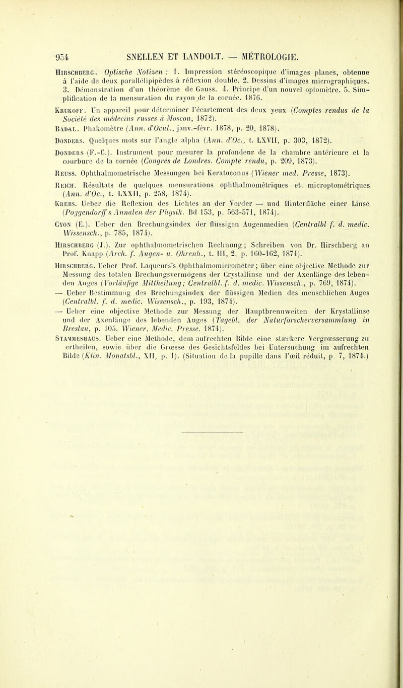 HiRSCHKERG. Optische Nothen : 1. Impression stéréoscopiqiic d'images planes, obtenue à l'aide de deux parallélipipèdes à réllexion double. 2. Dessins d'images micrograpbiques. 3. Démonstration d'un tbéorème de Gauss. 4. Principe d'un nouvel optoniètre. 5. Sim- plification de la mensuration du rayon de la cornée. 1876. Krukoff. Un appareil pour déterminer l'écarloment dos deux yeux {Comptes rendus de la Société des médecins russes à Moscou, 1872). Baual. Pbakomètre (Ann. d'OcuL, janv.-févr. 1878, p. 20, 1878). DoNDERS. Quelques mots sur l'angle alpha (Ann. d'Oc, t. LXVII, p. 303, 1872). DOiNDEEiS (F.-C). Instrument pour mesurer la profondeur de la chambre antérieure et la courbure de la cornée {Conrjrés de Londres. Compte rendu, p. 209, 1873). Reuss. Ophthalmometrischo Messungen boi Keratoconus {Wiener med. Presse, 1873). Reich. Résultats de quelques mensurations ophthalmométi-iqucs et microptométriques {Ann. d'Oc, t. LXXII, p. 258, 1874-). Krebs. Ueber die Réllexion des Lichtcs an der Vorder — und Ilintorflache eincr Linse {Po'jrjendorif s Annalen der Phtjsik. Bd 153, p. 563-571, 1874). Cyon (E.). Ueber den Brechungsindcx der lliissigsn Augenmedien {Cenlralbl f. d. medic. Wissenscli., p. 785, 1874). HiRSCHBERG (J.). Zur ophtlialmomotrischen Rochnung ; Schreiben von Dr. llirschberg an Prol. Knapp {Arch. f. Augen- u. Ohrenh., t. III, 2, p. 160-162, 1874). HiRSCHRERG. Ueber Prof. Laquours's Opiithalmomicrometer ; ûber cine objective Méthode zur Messung des totalen Brechungsvermogens der Crystallinse und der Axonlange des leben- den Auges {Vorldiijiije Mitlheilung; Cenlralbl. f. d. medic. Wisse^isch., p. 769, 1874). — Ueber Bestinimung des Brcclumgsindex der flïissigen Medicn des menschlichen Auges {Cenlralbl. f. d. medic. Wissenscli., p. 193, 1874). —• Ueber eine objective Méthode zur Messung der Hauptbrennwoiten der Krystallinse und der Axenliinge des lebenden Anges {Tagebl. der Nalurforscherversammlung in Breslau, p. 105. Wiener, Medic. Presse. 1874). Stammeshaus. Ueber eine Méthode, dem aufrcclilen lîildc eine stœrkcrc Vergrœsserung zu crtheilen, sowie iibcr die Grœsse des Gesichtsfeldes bei Uutersuchung im aufrechten Bilde {Klin. Monalsbl., XII, p. 1). (Situation de la pupille dans l'œil réduit, p. 7, 1874.)