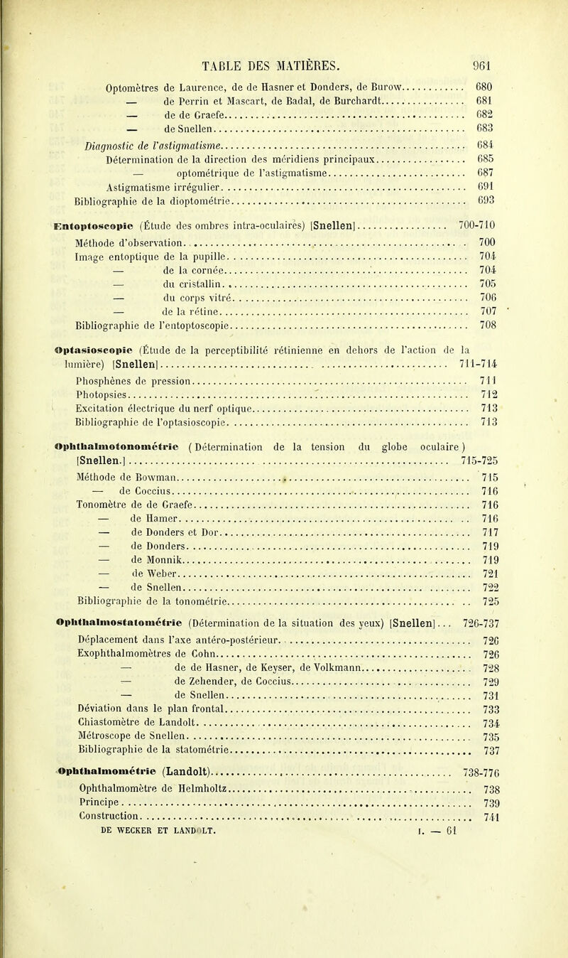 Optomètres de Laurence, de de Hasner et Donders, de Burow 680 — de Perrin et Mascart, de Badal, de Burchardt 681 — de de Graefe 682 — deSnellen 683 Diagnostic de l'astigmatisme 684 Détermination de la direction des méridiens principaux 685 — optométrique de l'astigmatisme 687 Astigmatisme irrégulier 091 Bibliographie delà dioptométric 693 Entoptoscopic (Étude des ombres intra-oculaires) [Snellen] 700-710 Méthode d'observation. 700 Image entoptique de la pupille 704 — de la cornée ' 704 — du cristallin 705 — du corps vitré 706 — de la rétine 707 ' Bibliographie de l'entoptoscopie 708 Optasioscopie (Étude de la perceptibilité rétinienne en dehors de l'action de la lumière) (Snellen] 711-714 Phosphènes de pression 71i Photopsies 712 ' Excitation électrique du nerf optique 713 Bibliographie de l'optasioscopic 713 Oplittaalmotonoinétric ( Détermination de la tension du globe oculaire ) [Snellen.] 715-725 Méthode de Bowman 715 — de Coccius 716 Tonomètre de de Graefe 716 — de Hamer 716 — de Donders et Dor 717 — de Donders 719 — de Monnik 719 — de Weber 721 — de Snellen 722 Bibliographie de la tonométrie 725 Ophthalniostatométi'ie (Détermination de la situation des yeux) [Snellen]... 726-737 Déplacement dans l'axe antéro-postérieur 72G Exophthalmomètres de Cohn 726 — de de Hasner, de Keyser, de Volkmann 728 — de Zehender, de Coccius ... 729 — de Snellen 731 Déviation dans le plan frontal 733 Chiastomètre de Landolt 734 Métroscope de Snellen , 735 Bibliographie de la statométrie 737 Ophthalmométrie (Landolt) 738-77G Ophthalmomètre de Helmholtz , 738 Principe , 739 Construction 7/1,'! DE WECKER ET LANDOLT. I. — 61