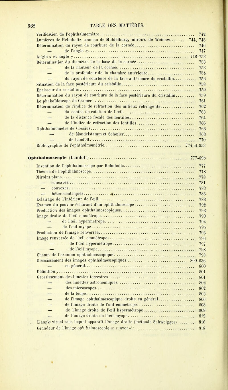 Vérification de l'ophthalmomètre 742 Lumières de Helmholtz, anneau de Middelburg, miroirs de Woinow 744, 745 Détermination du rayon de courbure de la cornée 746 — de l'angle a 747 Angle a et angle y 748-753 Détermination du diamètre de la base de la cornée 753 — de la hauteur de la cornée 753 — de la profondeur de la chambre antérieure 754 — du rayon de courbure de la face antérieure du cristallin 756 Situation de la face postérieure du cristallin 758 Épaisseur du cristallin 759 Détermination du rayon de courbure de la face postérieure du cristallin 759 Le phakoïdoscope rte Cramer 761 Détermination de l'indice de réfraction des milieux réfringents 762 — du centre de rotation de l'œil 763 — de la distance focale des lentilles 764 — de l'indice de réfraction des lentilles 766 Ophthalmomètre de Coccius 766 — de Mandelstamm et Scliœler 768 — de Landolt 770 Bibliographie de l'ophthalmométrie ,774 et 953 Optatbainioseopie (Landolt) 777-898 Invention de l'ophthalmoscope par Helmholtz 777 Théorie de l'ophtlialmoscope 778 Miroirs plans 778 — concaves 781 — convexes 783 — hétérocentriques 4 786 Éclairage de l'intérieur de l'œil 788 Examen du pouvoir éclairant d'un ophthalmoscope 792 Production des images ophthalmoscopiques 793 Image droite de l'œil emmétrope 793 — de l'œil hypermétrope 794 — de l'œil myope 795 Production de l'image renversée 796 Image renversée de l'œil emmétrope 796 — de l'œil hypermétrope 797 — de l'œil myope 798 Champ de l'examen ophthalmoscopique 798 Grossissement des images ophthalmoscopiques 800-836 — en général 800 Définition 801 Grossissement des lunettes terrestres 801 — des lunettes astronomiques 802 — des microscopes 802 — de la loupe 803 — de l'image ophthalmoscopique droite en général 806 — de l'image droite de l'œil emmétrope 808 — de l'image droite de l'œil hypermétrope 809 — ' de l'image droite de l'œil myope 812 L'angle visuel sous lequel apparaît l'image droite (méthode Schweigger) 816 Grandeur de l'image op!illialmoscopiq;ie i jnveroc- 818 *