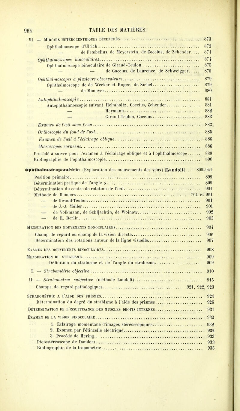 VI. — Miroirs HÉTÉROCENTRIQUES DÉCENTRÉS 873 Ophtlialmoscope d'Ulrich 873 — de Frœbelius, de Meyerstein, de Coccius, de Zehender 874. Ophthalmoscopes binoculaires 874 Ophtlialmoscope binoculaire de Giraud-Teulon 875 — — de Coccius, de Laurence, de Schvveigger 878 Ophthalmoscopes a plusieurs observateurs 879 Opiithalmoscopc de de Wecker et Roger, de Sichel 879 — de Mono ver 880 Autophlhalmoscopie 881 Autophthalmoscopic suivant Helmholtz, Coccius, Zehender 881 — Heymann 882 — Giraud-Teulon, Coccius . 883 Examen de l'œil sous Veau 883 Orthoscopie du fond de l'œil 885 Examen de l'œil à l'éclairage oblique 886 Microscopes cornéens 886 Procédé à suivre pour l'examen à l'éclairage oblique et à l'ophlbalmoscope 888 Bibliographie de l'ophthalmoscopie 890 Ophttaainiotropoinétrie (Exploration des mouvements des yeux) [Landolt]... 899-941 Position primaire 899 Détermination pratique de l'angle a , 899 Détermination du centre de rotation de l'œil 901 Méthode de Donders 704 et 901 — de Giraud-Teulon 901 — de J.-J. Millier 901 — de Volkmann, de Schljachtin, de Woinow 902 — de E. Berlin 903 Mensuration des mouvements monoculaires 904 Champ de regard ou champ de la vision directe 906 Détermination des rotations autour de la ligne visuelle 907 Examen des mouvements binoculaires 908 Mensuration du strabisme 909 Définition du strabisme et de l'angle du strabisme 909 I. — Strabométrie objective 910 II. — Strabométrie subjective (méthode Landolt) , 915 Champs de regard pathologiques 921, 922, 923 Strabométrie a l'aide des prismes , 924 Détermination du degré du strabisme à l'aide des prismes 926 détermination de l'insuffisance des muscles droits internes 931 Examen de la vision binoculaire 932 1. Éclairage momentané d'images stéréoscopiques 932 2. Examen par l'étincelle électrique 932 3. Procédé de Hering 933 Ptotostéréoscope de Donders , 933 Bibliographie de la tropométrie 935