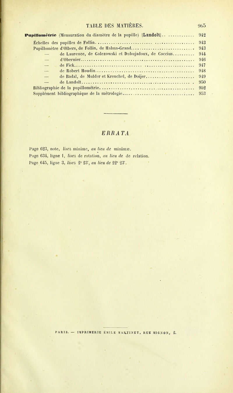 Piipilloinctrie (Mensuration du diamètre de la pupille) [Landolt] 942 Échelles des pupilles de Follin 943 Pupillomètre d'Olbers, de Follin, de Halma-Grand 943 — de Laurence, de Galezowski et Dubujadoux, de Coccius 944 — d'Obernier 946 — de Fick 947 — de Robert Houdin 948 — de Badal, de Mulder et Krenchel, de Doijer 949 — de Landolt 950 Bibliographie de la pupillométrie 952 Supplément bibliographique de la métrologie 953 ERRATA Page 623, note. Usez, minime, ati lieu de minimœ. Page 634, ligne 1, Usez de rotation, au Ueu de de relation. Page 645, ligne 3, Usez 2° 23', au Ueu de 22° 23'. 3i PARIS. — IMPRIMERIE EMILE MAI^IINET, RUE MIGNON, 2.