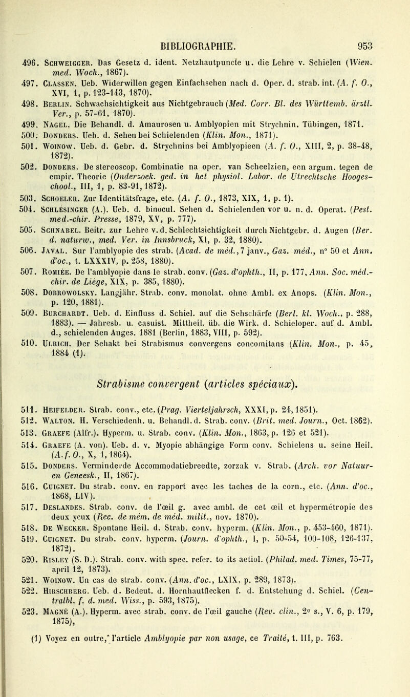 496. SCHWEIGGER. Das Gesetz d. ident. Netzhautpuncte u. die Lehre v. Schielen (Wien, med. Woch., 1867). 497. Classen. Ueb, Widerwillen gegen Einfachsehen nach d. Oper. d. strab. int. {A. f. 0., XVI, 1, p. 123-143, 1870). 498. Berlin. Schwachsichtigkeit aus Nichtgebrauch (Meri. Corr. Bl. des Wùritemb. àrztL Ver., p. 57-61, 1870). 499- Nagel. Die Behandl. d. Amaurosen u. Amblyopien mit Strychnin. Tiibingen, 1871. 500; DoNDERS. Ueb. d. Sehen bei Schielenden {KUn. Mon., 1871). 501. WoiNOw. Ueb. d. Gebr. d. Strychnins bei Amblyopieen {A. f. 0., XIII, 2, p. 38-48, 1872). 502. DONDERS. De stereoscop. Combinatie na opcr. van Scheelzien, eon argum. tegen de empir. Théorie {Onderzoek. ged. in het physiol. Labor. de Utrechtsche Hooges- chool, III, 1, p. 83-91, 1872). 503. ScHOELER. Zur Identitutsfrage, etc. {A. f. 0., 1873, XIX, 1. p. 1). 504. SCHLESiiNGER (A.), Ueb. d. binocul. Sehen d. Schielenden vor u. n. d. Opérât. {Pest. med.-chir. Presse, 1879, XV, p. 777). 505. SciiNAREL. Beitr. zur Lehre v. d. Schlechtsichtigkeit durch Nichtgebr. d. Augen {Ber. d. naturw., med. Ver. in Innsbriick, XI, p. 32, 1880). 506. Javal. Sur Tamblyopie des strab. {Acad. de met/., 7 janv.. Gaz. méd., n° 50 et A7in. d'oc, t. LXXXIV, p. 258, 1880). 507. RoMiÉE. De l'amblyopie dans le strab. con\.{Gaz. d'ophtii., II, p. ill,A7in. Soc. méd.~ chir. de Liège, XIX, p. 385,1880). 508. DoBROWOLSKY. LansjUhr. Strab. conv. monolat. ohne Ambl. ex Anops. {KUn. Mon., p. 120, 1881). 509. BuRCHARDT. Ueb. d. Einfluss d. Schiel. aiif die Sehscharfe (Berl. kl. Woch., p. 288, 1883). — Jahresb. u. casuist. Mittheil. ub. die Wirk. d. Schieloper. auf d. Ambl. d., schielenden Auges. 1881 (Berlin, 1883, VIII, p. 592). 510. Ulrich. Der Sehakt bei Strabismus convergens concomitans [KUn. Mon., p. 45, . 1884 (1). Strabisme convergent (articles spéciaux), 511. Heifelder. Strab. conv., etc. (P/'a(/. Vierteljahrsch, XXXI, p. 24,1851). 512. Walton. h. Verschiedenh. u. Behandl.d. Strab. conv. {Brit. med. Journ., Oct. 1862). 513. Graefe (Alfr.). Hyperm. u. Strab. conv. (KUn. Mon., 1863, p. 126 et 521). 514. Graefe (A. von). Ueb. d. v. Myopie abhângige Form conv. Schielens u. seine HeiL {A.f.O., X, 1,1864). 515. Donders. Verminderde Accommodatiebreedte, zorzak v. Strab. (Arch. vor Natuur- en Geneesk., II, 1867). 516. GuiGNET. Du strab. conv. en rapport avec les taches de la corn., etc. (Ann. rf'oc, 1868, LIV). 517. Deslandes. Strab. conv. de l'œil g. avec ambl. de cet œil et hypermétropie des deux yeux {Rec. demém. de méd. milit., nov. 1870). 518. De Wecker. Spontané Heil. d. Strab. conv. hyperm. {KUn. Mon., p. 453-460, 1871). 519. Cuignet. Du strab. conv. hyperm. {Journ. d'ophth., I, p. 50-54, 100-108, 126-137, 1872). 520. Risley (S. D.). Strab. conv. with spec. refer. to its aetiol. {Philad. med. Times, lô-ll, april 12, 1873). 521. WoiNOW. Un cas de strab. conv. {Ann.d'oc, LXIX, p. 289, 1873). 522. Hirschberg. Ueb. d. Bedeut. d. Hornhauttlecken f. d. Entstchung d. Schiel. {Cen~ tralbl. f. d. med. Wiss., p. 593, 1875). 523. Magné (A.). Hyperm. avec strab. conv. de l'œil gauche {Rev. cUn., 2e s., V. 6, p. 179, 1875), (1) Voyez en outre,* l'article Amblyopie par non usage, ce Traité, t. III, p. 763.