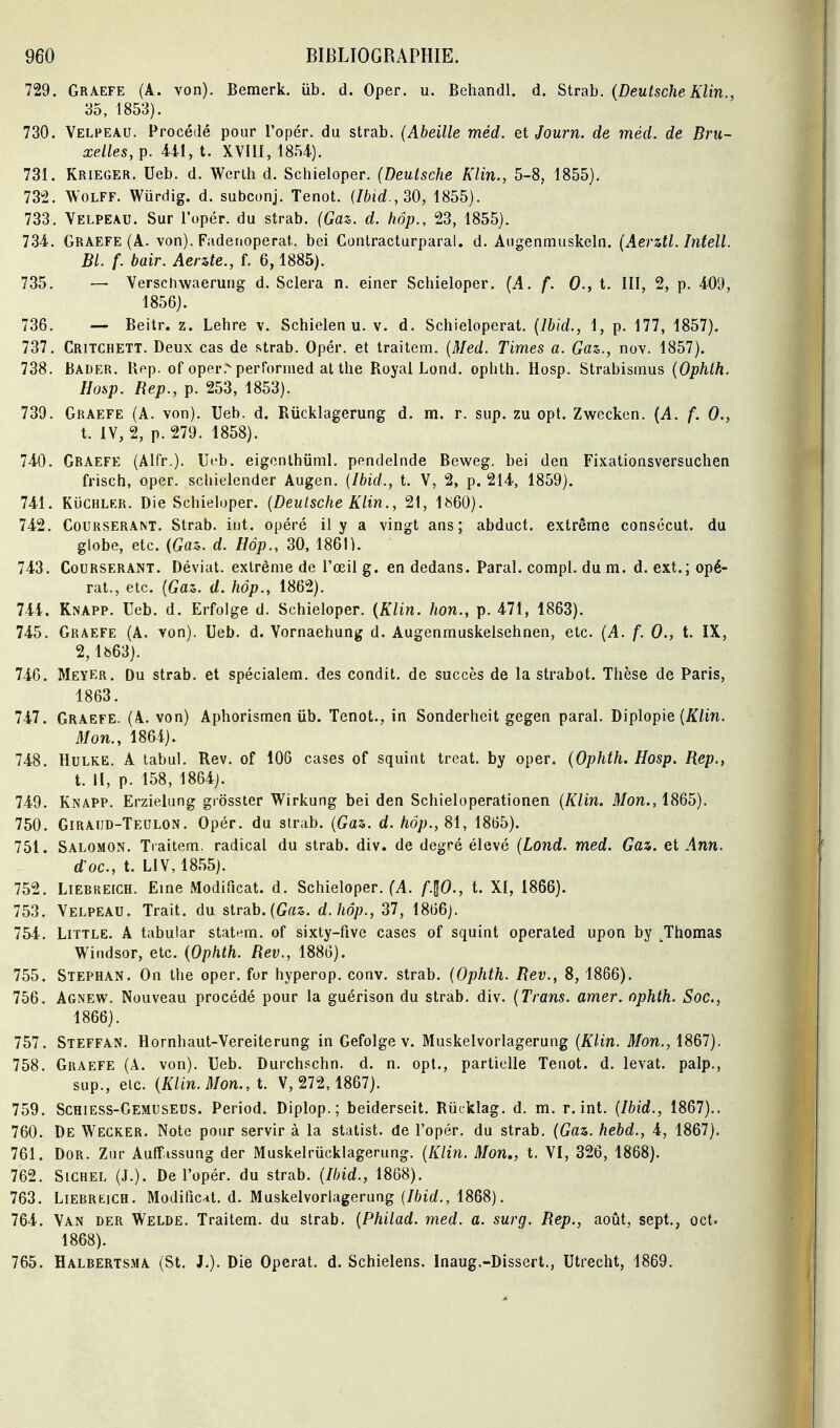 729. Graefe (A. von). Bemerk. iib. d. Oper. u. Behandl. d. Strab. (Deutsche Klin., 35, 1853). 730. Velpeau. Procédé pour l'opér. du strab. (Abeille méd. et Journ. de méd. de Bru- xelles, p. 441, t. XVIII, 1854). 731. Krieger. Ueb. d. Werih d. Schieloper. (Deutsche Klin., 5-8, 1855). 73-2. WOLFF. Wurdig. d. subconj. Tenot. {Ibid.,SO, 1855). 733. Velpeau. Sur l'opér. du strab. (Gaz. d. hôp., 23, 1855). 734. Graefe (A. von). Fadenoperat. bei Contracturparal. d. Aiigenmuskeln. (Aerztl. Intell. Bl. f. bair. Aerzte., f. 6,1885). 735. — Verschwaerung d. Sciera n. einer Schieloper. (A. f. 0., t. III, 2, p. 409, 1856). 736. — Beilr. z. Lehre v. Schielen u. v. d. Schieloperat. (Ibid., 1, p. 177, 1857). 737. Critchett. Deux cas de strab. Opér. et traitem. (Med. Times a. Gaz., nov. 1857). 738. Bader. Uf^p. of oper.'-performed at the Royal Lond. ophth. Hosp. Strabismus (Ophth. Hosp. Rep., p. 253, 1853). 739. Graefe (A. von). Ueb. d. Riicklagerung d. m. r. sup. zu opt. Zwccken. (A. f. 0., t. iV, 2, p. 279. 1858). 740. Graefe (Alfr.). Ueb. eigcnlhiiml. pendeinde Beweg. bei den Fixationsversuchen frisch, oper. schielender Augen. (Ibid., t. V, 2, p. 214, 1859). 741. Kuchler. Die Schieloper. (Deutsche Klin., 21, 1»60). 742. Courserant. Strab. int. opéré il y a vingt ans; abduct. extrême consécut. du globe, etc. {Gaz. d. Hôp., 30, 186n. 743. Courserant. Déviât, extrême de l'œil g. en dedans. Parai, compl. du m. d. ext.; opé- rât., etc. (Gaz. d. hôp., 1862). 744. Knapp. Ueb. d. Erfolge d. Schieloper. {Klin. hon., p. 471, 1863). 745. Graefe (A. von). Ueb. d. Vornaehung d. Augenmuskelsehnen, etc. (A. f. 0., t. IX, 2,1663). 746. Meyer. Du strab. et spécialem. des condit. de succès de la strabot. Thèse de Paris, 1863. 747. Graefe. (A. von) Aphorismen ub. Tenot., in Sonderhcit gegen parai. Diplopie (/^im. Mon., 1864). 748. HuLKE. A tabul. Rev. of 106 cases of squint treat. by oper. (Ophth. Hosp. Rep., t. H, p. 158, 1864). 749. Knapp. Erzielung grossier Wirkung bei den Schieloperationen (Klin. Mon., 1865). 750. Giraijd-Teulon. Opér. du strab. (Gaz. d. hôp., SI, 1865). 751. Salomon. Ti aitem. radical du strab. div. de degré élevé (Lond. med. Gaz. et Ann. d'oc, t. LIV, 1855). 752. LiERREiCH. Eine Modificat. d. Schieloper. (A. f-^O., t. XI, 1866). 753. Velpeau. Trait, du strab.(te. d.hôp., 37, 1866j. 754. Little. a tabular statem, of sixty-five cases of squint operated upon by ^Thomas Windsor, etc. (Ophth. Rev., 1886). 755. Stephan. On the oper. for hyperop. conv. strab. (Ophth. Rev., 8, 1866). 756. Agnew. Nouveau procédé pour la guérison du strab. div. (Trans. amer, ophth. Soc, 1866). 757. Steffan. Hornhaut-Vereiterung in Gefolge v. Muskelvorlagerung (Klin. Mon., iSGl). 758. Graefe (A. von). Ueb. Durchschn. d. n. opt., partielle Tenot. d. levât, palp., sup., etc. (Klin. Mon., t. V, 272,1867). 759. Schiess-Gemuseus. Period. Diplop.; beiderseit. Riicklag. d. m. r. int. (Ibid., 1867).. 760. De Wecker. Note pour servir à la statist. de l'opér. du strab. (Gaz. hebd., 4, 1867). 761. Dor. Zur Auffissung der Muskelriicklagerung. (Klin. Mon,, t. VI, 326, 1868). 762. SiCHEL (J.). De l'opér. du strab. (Ibid., 1868). 763. LiERREiCH. Modifient, d. Muskelvorlagerung 1868). 764. Van der Welde. Traitem. du strab. (Philad. med. a. surg. Rep., août, sept., oct. 1868). 765. Halbertsma (St. J.). Die Opérât, d. Schielens. Inaug.-Dissert., Utreclit, 1869.