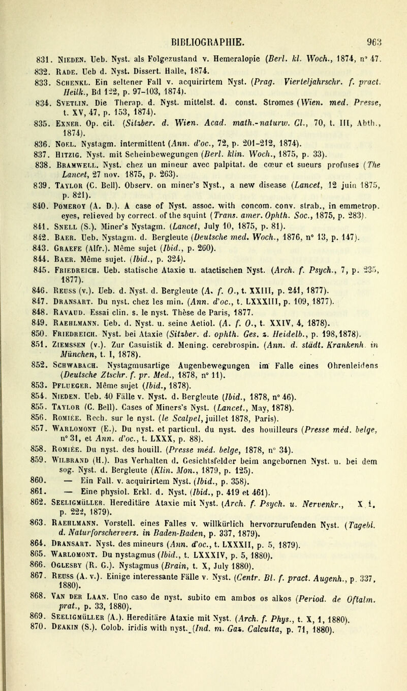 831. NiEDEN. Ueb. Nyst. als Folgezustand v. Hemeralopie (Berl. kl. Woch., 1874., n'47. 832. Rade. Ueb d. Nyst. Dissert. Halle, 1874. 833. SCHENKL. Ein seltener Fall v. acquirirtem Nyst. {Prag. Vierteljahrschr. f. pract. Heillc, Bd m, p. 97-103, 1874). 834. SvETLiN. Die Tlierap. d. Nyst. mittelst. d. const. Stromes (Wien. med. Presse, t. XV, 47, p. 153, 1874). 835. EXNER. Op. cit. {SiUber. d. Wien. Acad. math.-naturw. Cl., 70, t. Ilï, Abth., 1874). 836. Noël. Nystagm. intermittent {Ann. d'oc, 72, p. 201-212, 1874). 837. HiTZiG. Nyst. mit Scheinbewegungen (Z?er/. klin. Woc/i., 1875, p. 33). 838. Bramwell. Nyst. chez un mineur avec palpitât, de cœur et sueurs profuses [The Lancet, 27 nov. 1875, p. 263). 839. Taylor (C. Bell). Observ. on miner's Nyst., a new disease (Lancet, 12 juin 1875, p. 821). 840. PoMEROY (A. D.). A case of Nyst. assoc. with concom. conv. slrab., in emmetrop. eyes, relieved by correct, of the squint [Trans. amer. Ophth. Soc, 1875, p. 283). 841. Snell (S.). Miner's Nystagm. {Lancet, July 10, 1875, p. 81). 842. Baer. Ueb. Nystagm. d. Bergleute (Deutsche med. Woch., 1876, n 13, p. 147). «43. Graefe (Alfr.). Même sujet (Ibid., p. 260). 844. Baer. Même sujet. (Ibid., p. 324). 845. Friedreigh. Ueb. statische Ataxie u. atactischen Nyst. {Arch. f. Psych., 7, p. 23r), 1877). 846. Reuss (v.). Ueb. d. Nyst. d. Bergleute (A. f. 0.,t. XXIII, p. 241, 1877). 847. Dransart. Du nyst. chez les min. (Ann. d'oc, t. LXXXIII, p. 109, 1877). 848. Rayaud. Essai clin. s. le nyst. Thèse de Paris, 1877. 849. Raehlmann. Ueb. d. Nyst. u. seine Aetiol. (A. f. 0., t. XXIV, 4, 1878). 850. Friedreigh. Nyst. bei Ataxie (Sit&ber. d. ophth. Ges. %. Heidelb., p. 198,1878). 851. ZiEMSSEN (v.). Zur Casuislik d. Mening. cerebrospin. (Ann. d. stddt. Krankenh. in Mûnchen, t. I, 1878). 852. Schwabach. Nystagmusartige Augenbewegungen im Falle eines Ohrenleidens (Deutsche Ztschr. f. pr. Med., 1878, n° 11). 853. Pflueger. Même sujet (Ibid., 1878). 854. NiEDEN. Ueb. 40 Fiille v. Nyst. d. Bergleute [Ibid., 1878, n° 46). 855. Taylor (G. Bell). Cases of Miners's Nyst. (Lancet., May, 1878). 856. RoMiÉE. Rech. sur le nyst. (le Scalpel, iuiUet 1878, Paris). Sbl. Warlomont (E.). Du nyst. et particul, du nyst. des bouilleurs (Presse méd. belge, n°3I, et Ann. d'oc, t. LXXX, p. 88). S58. RoMiÉE. Du nyst. des houill. (Presse méd. belge, 1878, n° 34). 859. Wilbrand (H.). Das Verhalten d. Gesichtsfelder beim angebornen Nyst. u. bei dem sog. Nyst. d. Bergleute (Klin. Mon., 1879, p. 125). «60. — Ein Fall. v. acquirirtem Nyst. (Ibid., p. 358). 861. — Eine physiol. Erkl. d. Nyst. (Ibid., p. 419 et 461). 862. SEELiGMiiLLER. Hercditare Ataxie mit Nyst. [Arch. f. Psych. u. Nervenkr., X i. p. 22-2, 1879). «63. Raehlmann. Vorstell. eines Falles v. willkurlich hervorzurufenden Nyst. (Tagehi. d. Naturforschervers. in Baden-Baden, p. 337,1879). 864. Dransart. Nyst. des mineurs (Ann. d'oc, t. LXXXII, p. 5, 1879). 865. Warlomont. Du nystagmus (Ibid., t. LXXXIV, p. 5, 1880). 866. Oglesby (R. G.}. Nystagmus (Brain, t. X, July 1880). 867. Reuss (A. v.). Einige intéressante Fâlle v. Nyst. (Centr. Bl. f. pract. Auaenh v 337 1880). y >F- . 868. Van der Laan. Une caso de nyst. subito em ambos os alkos (Period. de Oftalm prat., p. 33, 1880). 869. Seeligmuller (A.). Hereditâre Ataxie mit Nyst. (Arch. f. Phys., t. X, 1, 1880). 870. Deakin (S.). Colob. iridis with nyst.^(/wd. m. Gai. Calcutta, p. 71, 1880).