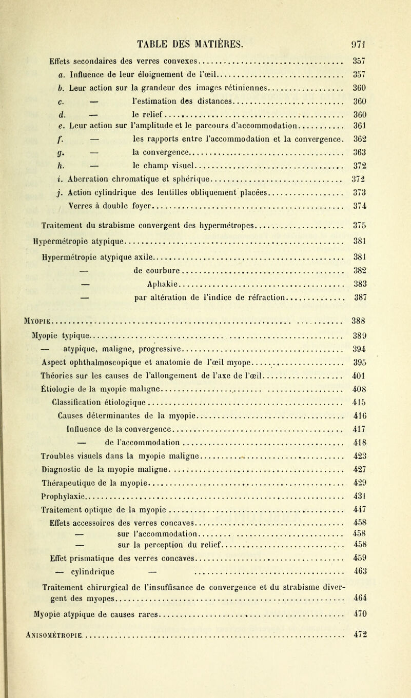 Effets secondaires des verres convexes 357 a. Influence de leur éloignement de l'œil 357 h. Leur action sur la grandeur des images rétiniennes 360 c. — l'estimation des distances 360 d. — le relief 360 e. Leur action sur l'amplitude et le parcours d'accommodation 361 f. — les rapports entre l'accommodation et la convergence. 362 g. — la convergence 363 h. — le champ visuel 372 i. Aberration chromatique et sphérique 372 j. Action cylindrique des lentilles obliquement placées 373 Verres à double foyer 374 Traitement du strabisme convergent des hypermétropes 375 Hypermétropie atypique 381 Hypermétropie atypique axile 381 — de courbure 382 — Aphakie 383 — par altération de l'indice de réfraction 387 Myopik 388 Myopie typique 389 — atypique, maligne, progressive 394 Aspect ophthalmoscopique et anatomie de l'oeil myope 395 Théories sur les causes de l'allongement de l'axe de l'œil 401 Étiologie de la myopie maligne , 408 Classificalion étiologique 415 Causes déterminantes de la myopie 416 Influence de la convergence 417 — de l'accommodation 418 Troubles visuels dans la myopie maligne 423 Diagnostic de la myopie maligne 427 Thérapeutique de la myopie 429 Prophylaxie 431 Traitement optique de la myopie 447 Effets accessoires des verres concaves 458 — sur l'accommodation 458 — sur la perception du relief 458 Effet prismatique des verres concaves 459 — cylindrique — 463 Traitement chirurgical de l'insuffisance de convergence et du strabisme diver- gent des myopes 464 Myopie atypique de causes rares 470 Anisosiétropie. 472