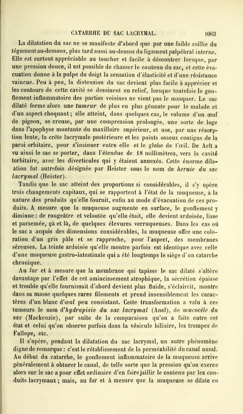 La dilatation du sac ne se manifeste d'abord que par une faible saillie du tégument au-dessous, plus tard aussi au-dessus du ligament palpébral interne. Elle est surtout appréciable au toucher et facile à démontrer lorsque, par une pression douce, il est possible de chasser le contenu du sac, et cette éva- cuation donne à la pulpe du doigt la sensation d'élasticité et d'une résislance vaincue. Peu à peu, la distension du sac devient plus facile à apprécier et les contours de cette cavité se dessinent en relief, lorsque toutefois le gon- flement inflammatoire des parties voisines ne vient pas le masquer. Le sac dilaté forme alors une tumeur de plus en plus gênante pour le malade et d'un aspect choquant; elle atteint, dans quelques cas, le volume d'un œuf de pigeon, se creuse, par une compression prolongée, une sorte de loge dans l'apophyse montante du maxillaire supérieur, et use, par une résorp- tion lente, la crête lacrymale postérieure et les points osseux conligus de la paroi orbitaire, pour s'insinuer entre elle et le globe de l'œil. De Arlt a vu ainsi le sac se porter, dans l'étendue de 18 millimètres, vers la cavité torbitaire, avec les diverticules qui y étaient annexés. Celte énorme dila- ation fut autrefois désignée par Heister sous le nom de hernie du sac lacrymal (Heister). Tandis que le sac atteint des proportions si considérables, il s'y opère trois changements capitaux, qui se rapportent à l'état de la muqueuse, à la nature des produits qu'elle fournit, enfin au mode d'évacuation de ces pro- duits. A mesure que la muqueuse augmente en surface, le gonflement y diminue : de rougeâtre et veloutée qu'elle était, elle devient ardoisée, lisse et parsemée, çà et là, de quelques élevures verruqueuses. Dans les cas où le sac a acquis des dimensions considérables, la muqueuse offre une colo- ration d'un gris pâle et se rapproche, pour l'aspect, des membranes séreuses. La teinte ardoisée qu'elle montre parfois est identique avec celle d'une muqueuse gastro-intestinale qui a été longtemps le siège d'un catarrhe chronique. Au fur et à mesure que la membrane qui tapisse le sac dilaté s'altère davantage par l'effet de cet amincissement atrophique, la sécrétion épaisse et trouble qu'elle fournissait d'abord devient plus fluide, s'éclaircit, montre dans sa masse quelques rares filements et prend insensiblement les carac- tères d'un blanc d'œuf peu consistant. Celte transformation a valu à ces tumeurs le nom d'hydropisie du sac lacrymal (Anel), de mucocèle du sac (Mackenzie), par suite de la comparaison qu'on a faite entre cet état et celui qu'on observe parfois dans la vésicule biliaire, les trompes de Fallope, etc. Il s'opère, pendant la dilatation du sac lacrymal, un autre phénomène digne de remarque : c'est le rétablissement de la perméabilité du canal nasal. Au début du catarrhe, le gonflement inflammatoire de la muqueuse arrive généralement à obturer le canal, de telle sorte que la pression qu'on exerce alors sur le sac a pour effet ordinaire d'en faire jaillir le contenu par les con- duits lacrymaux ; mais, au fur et à mesure que la muqueuse se dilate en