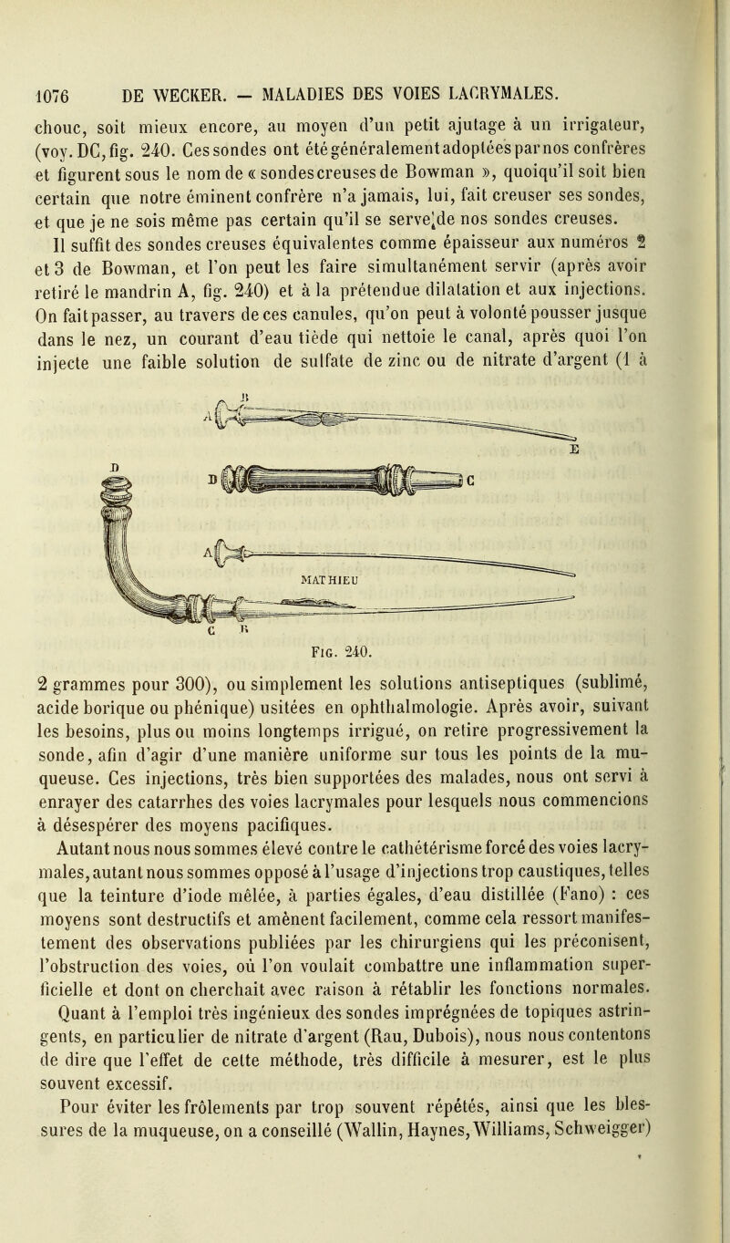 chouc, soit mieux encore, au moyen d'un petit ajutage à un irrigaleur, (voy.DCjfig. 240. Ces sondes ont étégénéralementadopléesparnos confrères et figurent sous le nomde « sondescreusesde Bowman », quoiqu'il soit bien certain que notre éminent confrère n'a jamais, lui, fait creuser ses sondes, «t que je ne sois même pas certain qu'il se serve^de nos sondes creuses. Il suffit des sondes creuses équivalentes comme épaisseur aux numéros î et 3 de Bowman, et l'on peut les faire simultanément servir (après avoir retiré le mandrin A, fig. 240) et à la prétendue dilatation et aux injections. On fait passer, au travers de ces canules, qu'on peut à volonté pousser jusque dans le nez, un courant d'eau tiède qui nettoie le canal, après quoi l'on injecte une faible solution de sulfate de zinc ou de nitrate d'argent (1 à Fig. 240. 2 grammes pour 300), ou simplement les solutions antiseptiques (sublimé, acide borique ou phénique) usitées en ophthalmologie. Après avoir, suivant les besoins, plus ou moins longtemps irrigué, on retire progressivement la sonde, afin d'agir d'une manière uniforme sur tous les points de la mu- queuse. Ces injections, très bien supportées des malades, nous ont servi à enrayer des catarrhes des voies lacrymales pour lesquels nous commencions à désespérer des moyens pacifiques. Autant nous nous sommes élevé contre le cathétérisme forcé des voies lacry- males, autant nous sommes opposé à l'usage d'injections trop caustiques, telles que la teinture d'iode mêlée, à parties égales, d'eau distillée (Fano) : ces moyens sont destructifs et amènent facilement, comme cela ressort manifes- tement des observations publiées par les chirurgiens qui les préconisent, l'obstruction des voies, où l'on voulait combattre une inflammation super- ficielle et dont on cherchait avec raison à rétablir les fonctions normales. Quant à l'emploi très ingénieux des sondes imprégnées de topiques astrin- gents, en particulier de nitrate d'argent (Rau, Dubois), nous nous contentons de dire que l'effet de cette méthode, très difficile à mesurer, est le plus souvent excessif. Pour éviter les frôlements par trop souvent répétés, ainsi que les bles- sures de la muqueuse, on a conseillé (Wallin, Haynes, Williams, Schweigger)