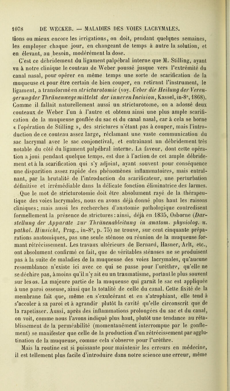 lions ou mieux encore les irrigations, on doit, pendant quelqnes semaines, les employer chaque jour, en changeant de temps à autre la solution, et en élevant, au besoin, modérément la dose. C'est ce débridement du ligament palpébral interne que M. Stilling, ayant vu à notre clinique le couteau de Weber poussé jusque vers l'extrémité du canal nasal, pour opérer en même temps une sorte de scarification de la muqueuse et pour être certain de bien couper, en retirant l'instrument, le ligament, a transformé en stricturotomie (voy. Ueber die Heilung der Veren- geruiigder Thrànenwege mittelst der inneren Incision, Kassel, in-8% 1868). Comme il fallait naturellement aussi un stricturotome, on a adossé deux couteaux de Weber l'un à l'autre et obtenu ainsi une plus ample scarifi- cation de la muqueuse gonflée du sac et du canal nasal, car à cela se borne c( l'opération de Stilling », des strictures n'étant pas à couper, mais l'intro- duction de ce couteau assez large, réclamant une vaste communication du sac lacrymal avec le sac conjonctival, et entraînant un débridement très notable du côté du ligament palpébral interne. La faveur, dont cette opéra- tion a joui pendant quelque temps, est due à l'action de cet ample débride- ment et à la scarification qui s'y adjoint, ayant souvent pour conséquence une disparition assez rapide des phénomènes inflammatoires, mais entraî- nant, par la brutalité de l'introduction du scarificateur, une perturbation définitive et irrémédiable dans la délicate fonction éliminatrice des larmes. Que le mot de stricturotomie doit être absolument rayé de la thérapeu- tique des voies lacrymales, nous en avons déjà donné plus haut les raisons cliniques; mais aussi les recherches d'anatomie pathologique contredisent formellement la présence de strictures : ainsi, déjà en 1835, Osborne (Dar- stellung der Apparate zur Thrànenableitung in anatom. physiolog. u. pathol. Hinsicht, Prag., in-8% p. 75) ne trouve, sur cent cinquante prépa- rations anatomiques, pas une seule sténose ou réunion de la muqueuse for- mant rétrécissement. Les travaux ultérieurs de Bernard, Hasner, Arlt, etc., ont absolument confirmé ce fait, que de véritables sténoses ne se produisent pas à la suite de maladies de la muqueuse des voies lacrymales, qu'aucune ressemblance n'existe ici avec ce qui se passe pour l'urèthre, qu'elle ne se déchire pas, à moins qu'il n'y ait eu un traumatisme, portant le plus souvent sur les os. La majeure partie de la muqueuse qui garnit le sac est appliquée à une paroi osseuse, ainsi que la totalité de celle du canal. Cette fixité de la membrane fait que, même en s'exulcérant et en s'atrophiant, elle tend à s'accoler à sa paroi et à agrandir plutôt la cavité qu'elle circonscrit que de la rapetisser. Aussi, après des inflammations prolongées du sac et du canal, on voit, comme nous l'avons indiqué plus haut, plutôt une tendance au réta- blissement de la perméabilité (momentanément interrompue par le gonfle- ment) se manifester que celle de la production d'un rétrécissement par agglu- tination de la muqueuse, comme cela s'observe pour l'urèthre. Mais la routine est si puissante pour maintenir les erreurs en médecine, il est tellement plus facile d'introduire dans notre science une erreur, même