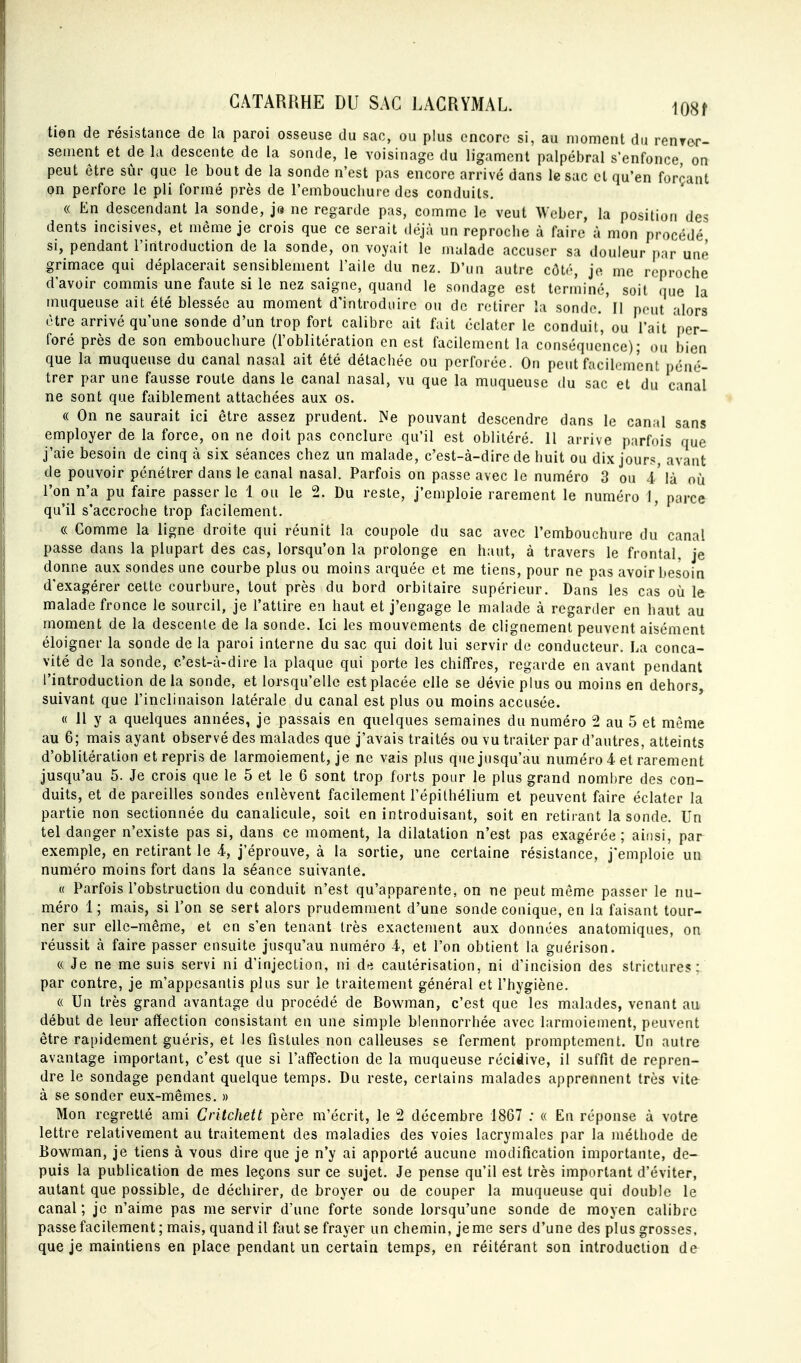 tien de résistance de la paroi osseuse du sac, ou plus encore si, au moment du renrer- sement et de la descente de la sonde, le voisinage du ligament palpébral s'enfonce, on peut être sûr que le bout de la sonde n'est pas encore arrivé dans le sac et qu'en forçant on perfore le pli formé près de l'emboucliuie des conduits, « En descendant la sonde, ja ne regarde pas, comme le veut Wcber, la position des dents incisives, et même je crois que ce serait déjà un reproclie à faire à mon procédé si, pendant l'introduction de la sonde, on voyait le malade accuser sa douleur par une grimace qui déplacerait sensiblement l'aile du nez. D'un autre cùlr, je me reproche d'avoir commis une faute si le nez saigne, quand le sondage est terminé, soit que la muqueuse ait été blessée au moment d'introduire ou de retirer la sonde. Il pont alors être arrivé qu'une sonde d'un trop fort calibre ait fait éclater le conduit', ou l'ait per- foré près de son embouchure (l'oblitération en est facilement la conséquence); ou bien que la muqueuse du canal nasal ait été détachée ou perforée. On peut facilement péné- trer par une fausse route dans le canal nasal, vu que la muqueuse du sac et du canal ne sont que faiblement attachées aux os. « On ne saurait ici être assez prudent. Ne pouvant descendre dans le canal sans employer de la force, on ne doit pas conclure qu'il est oblitéré. 11 arrive parfois que j'aie besoin de cinq à six séances chez un malade, c'est-à-dire de huit ou dix jours, avant de pouvoir pénétrer dans le canal nasal. Parfois on passe avec le numéro 3 ou 4'là où l'on n'a pu faire passer le 1 ou le 2. Du reste, j'emploie rarement le numéro 1, parce qu'il s'accroche trop facilement. ' « Comme la ligne droite qui réunit la coupole du sac avec l'embouchure du canal passe dans la plupart des cas, lorsqu'on la prolonge en haut, à travers le frontal, je donne aux sondes une courbe plus ou moins arquée et me tiens, pour ne pas avoir besoin d'exagérer celte courbure, tout près du bord orbitaire supérieur. Dans les cas où le malade fronce le sourcil, je l'attire en haut et j'engage le malade à regarder en haut au moment de la descente de la sonde. Ici les mouvements de clignement peuvent aisément éloigner la sonde de la paroi interne du sac qui doit lui servir de conducteur. La conca- vité de la sonde, c'est-à-dire la plaque qui porte les chiffres, regarde en avant pendant l'introduction de la sonde, et lorsqu'elle est placée elle se dévie plus ou moins en dehors suivant que l'inclinaison latérale du canal est plus ou moins accusée. « 11 y a quelques années, je passais en quelques semaines du numéro 2 au 5 et même au 6; mais ayant observé des malades que j'avais traités ou vu traiter par d'autres, atteints d'oblitération et repris de larmoiement, je ne vais plus que jusqu'au numéro 4 et rarement jusqu'au 5. Je crois que le 5 et le 6 sont trop forts pour le plus grand nombre des con- duits, et dépareilles sondes enlèvent facilement l'épithélium et peuvent faire éclater la partie non sectionnée du canalicule, soit en introduisant, soit en retirant la sonde. Un tel danger n'existe pas si, dans ce moment, la dilatation n'est pas exagérée; ainsi, par exemple, en retirant le 4, j'éprouve, à la sortie, une certaine résistance, j'emploie un numéro moins fort dans la séance suivante. « Parfois l'obstruction du conduit n'est qu'apparente, on ne peut même passer le nu- méro 1 ; mais, si l'on se sert alors prudemment d'une sonde conique, en la faisant tour- ner sur elle-même, et en s'en tenant très exactement aux données anatomiques, on réussit à faire passer ensuite jusqu'au numéro 4, et l'on obtient la guérison. « Je ne me suis servi ni d'injection, ni des cautérisation, ni d'incision des strictures ;. par contre, je m'appesantis plus sur le traitement général et l'hygiène. « Un très grand avantage du procédé de Bowman, c'est que les malades, venant au début de leur affection consistant en une simple blennorrhée avec larmoiement, peuvent être rapidement guéris, et les fistules non calleuses se ferment promptcment. Un autre avantage important, c'est que si l'affection de la muqueuse récidive, il suffit de repren- dre le sondage pendant quelque temps. Du reste, certains malades apprennent très vitfr à se sonder eux-mêmes. » Mon regretté ami Critchett père m'écrit, le 2 décembre 1867 : « En réponse à votre lettre relativement au traitement des maladies des voies lacrymales par la méthode de Bowman, je tiens à vous dire que je n'y ai apporté aucune modification importante, de- puis la publication de mes leçons sur ce sujet. Je pense qu'il est très important d'éviter, autant que possible, de déchirer, de broyer ou de couper la muqueuse qui double le canal ; je n'aime pas me servir d'une forte sonde lorsqu'une sonde de moyen calibre passe facilement ; mais, quand il ûmt se frayer un chemin, je me sers d'une des plus grosses, que je maintiens en place pendant un certain temps, en réitérant son introduction de