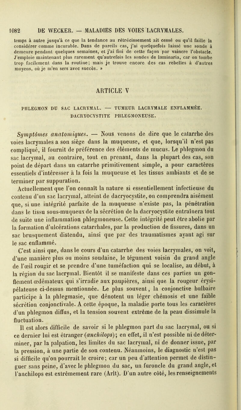 temps à autre jusqu'à ce que la tendance au rétrécissement ait cessé ou qu'il faille la considérer comme incurable. Dans de pareils cas, j'ai quelquefois laissé une sonde à demeure pendant quelques semaines, et j'ai fini de cette façon par vaincre l'obstacle. J'emploie maintenant plus rarement qu'autrefois les sondes de laminaria, car on tombe trop facilement dans la routine; mais je trouve encore des cas rebelles à d'autres moyens, où je m'en sers avec succès. » ARTICLE V PHLEGMON DU SAC LACRYMAL. — TUMEUR LACRYMALE ENFLAMMÉE. DACRYOGYSTITE PHLEGMONEUSE. Symptômes anatomiques. — Nous venons de dire que le catarrhe des voies lacrymales a son siège dans la muqueuse, et que, lorsqu'il n'est pas compliqué, il fournit de préférence des éléments de mucus. Le phlegmon du sac lacrymal, au contraire, tout en prenant, dans la plupart des cas, son point de départ dans un catarrhe primitivement simple, a pour caractères essentiels d'intéresser à la fois la muqueuse et les tissus ambiants et de se terminer par suppuration. Actuellement que l'on connaît la nature si essentiellement infectieuse du contenu d'un sac lacrymal, atteint de dacryocystite, on comprendra aisément que, si une intégrité parfaite de la muqueuse n'existe pas, la pénétration dans le tissu sous-muqueux de la sécrétion de la dacryocystite entraînera tout de suite une inflammation phlegmoneuse. Cette intégrité peut être abolie par la formation d'ulcérations catarrhales, par la production de fissures, dans un sac brusquement distendu, ainsi que par des traumatismes ayant agi sur le sac enflammé. C'est ainsi que, dans le cours d'un catarrhe des voies lacrymales, on voit, d'une manière plus ou moins soudaine, le tégument voisin du grand angle de l'œil rougir et se prendre d'une tuméfaction qui se localise, au début, à la région du sac lacrymal. Bientôt il se manifeste dans ces parties un gon- flement œdémateux qui s'irradie aux paupières, ainsi que la rougeur érysi- pélateuse ci-dessus mentionnée. Le plus souvent, la conjonctive bulbaire participe à la phlegmasie, que dénotent un léger chémosis et une faible sécrétion conjonctivale. A cette époque, la maladie porte tous les caractères d'un phlegmon diffus, et la tension souvent extrême de la peau dissimule la fluctuation. Il est alors difficile de savoir si le phlegmon part du sac lacrymal, ou si ce dernier lui est étranger (anchilops)en efl'et,.il n'est possible ni de déter- miner, par la palpation, les limites du sac lacrymal, ni de donner issue, par la pression, à une partie de son contenu. Néanmoins, le diagnostic n'est pas si difficile qu'on pourrait le croire; car un peu d'attention permet de distin- guer sans peine, d'avec le phlegmon du sac, un furoncle du grand angle, et Vanchilops est extrêmement rare (Arlt). D'un autre côté, les renseignements