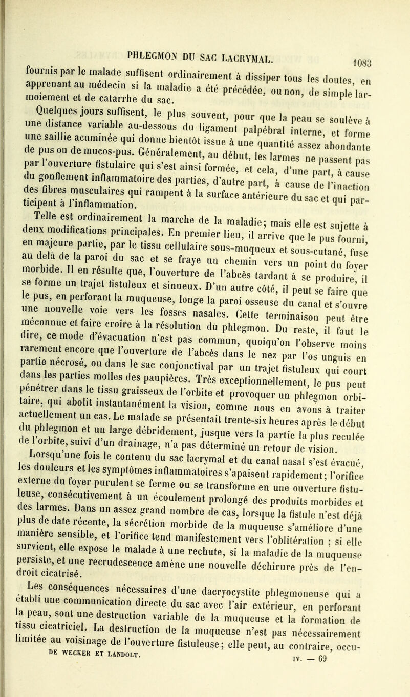 fournis par le malade suffisent ordinairement à dissiper tous les doutes el apprenant au medecm si la maladie a été précédée, ou non de imlle'la moiement et de catarrhe du sac. P Quelques jours suffisent, le plus souvent, pour que la peau se soulève à une distance vanable au-dessous du ligameni palpébral Lerne e, le une sa.ll.e acummée qui donne bientôt issue à une quanlilé a sëz ablln ! de pus ou e mucos-pus. Généralement, au début, les larmes rxriSatri:: tv^^^^^^^^^^^ des fibres musculaires qui rampent à .a'sut;ararri;uV ^t ïr;:' ticipent a 1 infiammalion. ' ^ P' Telle est ordinairement la marche de la maladie; mais elle est suieti^ ù deux modifications principales. En premier lieu, il a^ive q e ll l en majeure partie, par le tissu cellulaire sous-muqueux et sous-c tané fuse au delà de la paroi du sac et se fraye un chemin vers un po d 'f morbide. Il en résulte que, l'ouverture de l'abcès tardant à se p od i e i se forme un trajet fistuleux et sinueux. D'un autre côté, il peut s fai e une le pus, en perforant la muqueuse, longe la paroi osseus^ du'cal et 'ouv une nouvel e voie vers les fosses nasales. Cette terminaison pe u 7, e méconnue e faire croire à la résolution du phlegmon. Du reste if fau e dire, ce mode d'évacuation n'est pas eomml,Voiqu'on Serve moins rarement encore que l'ouverture de l'abcès dans le nez par l'os un.uU en partie nécrosé, ou dans le sac conjonctival par un trajet i uleux qu' ou dans les parties molles des paupières. Très exceptionnellement, le pu peu pénétrer dans le tissu graisseux de l'orbite et provoquer un phlegmon orbÏ aire, qui abolit instantanément la vision, comme nous en avons a tra r actuel ement un cas. Le malade se présentait trente-six heures après le débu du phlegmon et un large débridement, jusque vers la partie la^s rVcu é de I orbite, SUIVI d'un drainage, n'a pas déterminé un retour de vision Lorsqu une fois le contenu du sac lacrymal et du canal nasal s'est évacué le douleurs et les symptômes inflammatoires s'apaisent rapidement- '17^ ex erne du foyer purulent se ferme ou se transforme en une ouverture fistu les LIT n  ' ''r''™'' P'»'* P'-»^ -orbides et nlns del ; ^^'^f^^!^ gf'^nd «-bre de cas, lorsque la fistule n'est déjà plus de date récente, la sécrétion morbide de la muqueuse s'améliore d'une manière sensible, et l'orifice tend manifestement vers l'oblitéralion ; si elle nerlt * '« de la muqueuse persiste, et une recrudescence amène une nouvelle déchirure près de l'en- ciroit cicatrise. Les conséquences nécessaires d'une dacryocystite phlegmoneuse qui a établi une communication directe du sac avec l'air extérieur, en perforant a peau, sont une destruction variable de la muqueuse et la fonnation de ISSU cicatriciel. La destruction de la muqueuse n'est pas nécessairement l.m.tee au voisinage de l'ouverture fistuleuse; elle peut, au contraire occu- DE WECKER ET LAKDOLT. ' IV. — 69