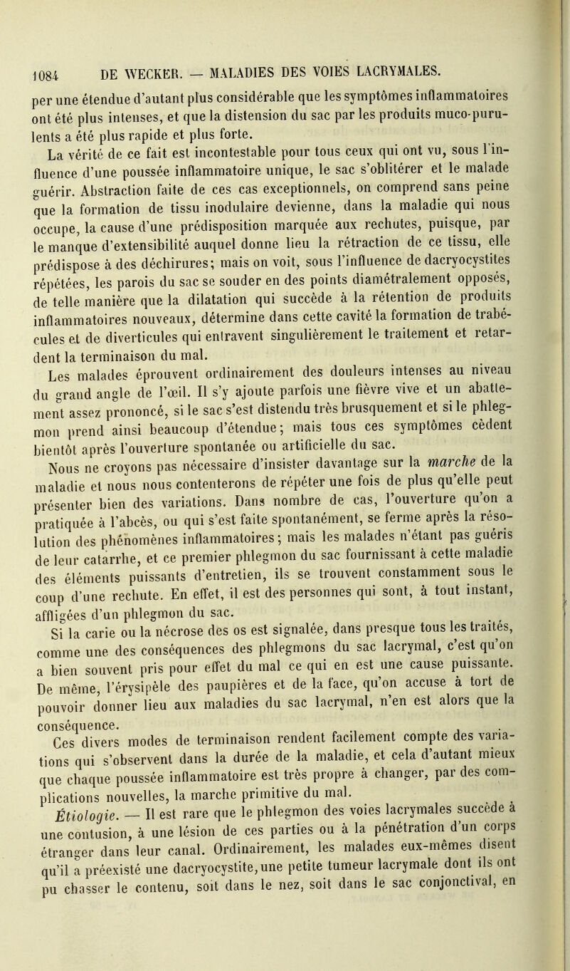 per une étendue d'autant plus considérable que les symptômes inflammatoires ont été plus intenses, et que la distension du sac par les produits muco-puru- lents a été plus rapide et plus forte. La vérité de ce fait est incontestable pour tous ceux qui ont vu, sous l'in- fluence d'une poussée inflammatoire unique, le sac s'oblitérer et le malade guérir. Abstraction faite de ces cas exceptionnels, on comprend sans peine que la formation de tissu inodulaire devienne, dans la maladie qui nous occupe, la cause d'une prédisposition marquée aux rechutes, puisque, par le manque d'extensibilité auquel donne lieu la rétraction de ce tissu, elle prédispose à des déchirures; mais on voit, sous l'influence de dacryocystites répétées, les parois du sac se souder en des points diamétralement opposés, de telle manière que la dilatation qui succède à la rétention de produits inflammatoires nouveaux, détermine dans cette cavité la formation de trabé- cules et de diverticules qui entravent singulièrement le traitement et retar- dent la terminaison du mal. Les malades éprouvent ordinairement des douleurs intenses au niveau du grand angle de l'œil. Il s'y ajoute parfois une fièvre vive et un abatte- ment assez prononcé, si le sac s'est distendu très brusquement et si le phleg- mon prend ainsi beaucoup d'étendue; mais tous ces symptômes cèdent bientôt après l'ouverture spontanée ou artificielle du sac. Nous ne croyons pas nécessaire d'insister davantage sur la marche de la maladie et nous nous contenterons de répéter une fois de plus qu'elle peut présenter bien des variations. Dans nombre de cas, l'ouverture qu'on a pratiquée à l'abcès, ou qui s'est faite spontanément, se ferme après la réso- lution des phénomènes inflammatoires; mais les malades n'étant pas guéris de leur catarrhe, et ce premier phlegmon du sac fournissant à cette maladie des éléments puissants d'entretien, ils se trouvent constamment sous le coup d'une rechute. En efl^et, il est des personnes qui sont, à tout instant, affligées d'un phlegmon du sac. Si la carie ou la nécrose des os est signalée, dans presque tous les traités, comme une des conséquences des phlegmons du sac lacrymal, c'est qu'on a bien souvent pris pour efl'et du mal ce qui en est une cause puissante. De même, l'érysipèle des paupières et de la face, qu'on accuse à tort de pouvoir donner lieu aux maladies du sac lacrymal, n'en est alors que la conséquence. Ces divers modes de terminaison rendent facilement compte des varia- tions qui s'observent dans la durée de la maladie, et cela d'autant mieux que chaque poussée inflammatoire est très propre à changer, par des com- plications nouvelles, la marche primitive du mal. ^ Étiologie. — Il est rare que le phlegmon des voies lacrymales succède a une contusion, à une lésion de ces parties ou à la pénétration d'un corps étranger dans leur canal. Ordinairement, les malades eux-mêmes disent qu'il a préexisté une dacryocystite,une petite tumeur lacrymale dont ils ont pu chasser le contenu, soit dans le nez, soit dans le sac conjonctival, en