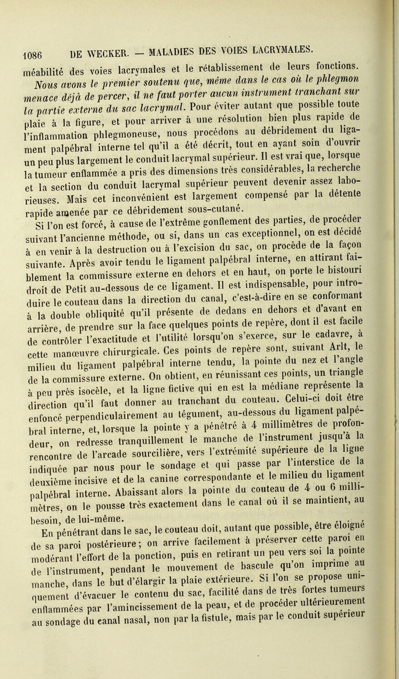 méabilité des voies lacrymales et le rétablissement de leurs fonctions. Nous avons le premier soutenu que, même dans le cas où le phlegmon menace déjà de percer, il ne faut porter aucun instrument tranchant sur la partie externe du sac lacrymal. Pour éviter autant que possible toute plaie à la figure, et pour arriver à une résolution bien plus rapide de l'inflammation phlegmoneuse, nous procédons au débridement du liga- ment palpébral interne tel qu'il a été décrit, tout en ayant soin d ouvrir un peu plus largement le conduit lacrymal supérieur. Il est vrai que, lorsque la tumeur enflammée a pris des dimensions très considérables, la recherche et la section du conduit lacrymal supérieur peuvent devenir assez labo- rieuses. Mais cet inconvénient est largement^ compensé par la détente rapide amenée par ce débridement sous-cutané. Si l'on est forcé, à cause de l'extrême gonflement des parties, de procéder suivant l'ancienne méthode, ou si, dans un cas exceptionnel on est décidé à en venir à la destruction ou à l'excision du sac, on procède de la façon suivante. Après avoir tendu le ligament palpébral interne, en attirant fai- blement la commissure externe en dehors et en haut, on porte le bistouri droit de Petit au-dessous de ce ligament. Il est indispensable, pour intro- duire le couteau dans la direction du canal, c'est-à-dire en se conformant à la double obliquité qu'il présente de dedans en dehors et d avant en arrière de prendre sur la face quelques points de repère, dont il est facile de contrôler l'exactitude et l'utilité lorsqu'on s'exerce, sur le cadavre, a cette manœuvre chirurgicale. Ces points de repère sont suivant Arlt, e milieu du ligament palpébral interne tendu, la pointe du nez et 1 ang e de la commissure externe. On obtient, en réunissant ces points, un triang e à peu près isocèle, et la ligne fictive qui en est la médiane représente la direction qu'il faut donner au tranchant du couteau. Celui-c. doit être enfoncé perpendiculairement au tégument, au-dessous du ligament palpé- bral interne, et, lorsque la pointe y a pénétré à 4 millimètres de profon- deur on redresse tranquillement le manche de l'instrument jusqu a la rencontre de l'arcade sourcilière, vers l'extrémité supérieure de la ligne indiquée par nous pour le sondage et qui passe par l'mterstice de la deuxième incisive et de la canine correspondante et le milieu du ligament palpébral interne. Abaissant alors la pointe du couteau de 4 <> 6 Jil mètres, on le pousse très exactement dans le canal ou il se maintient, au besoin, de lui-même. ,, . . En pénétrant dans le sac, le couteau doit, autant que possible, être éloigne de sa paroi postérieure; on arrive facilement à préserver cette paroi en modérant l'elfort de la ponction, puis en retirant un peu vers soi la pointe de l'instrument, pendant le mouvement de bascule qu on imprime au manche dans le but d'élargir la plaie extérieure. Si l'on se propose uni- nuemen d'évacuer le contenu du sac, facilité dans de très fortes tumeur : Tmées par l'amincissement de la peau, et de procéder f^^^ au sondage du canal nasal, non par la fistule, mais par le conduit supérieur