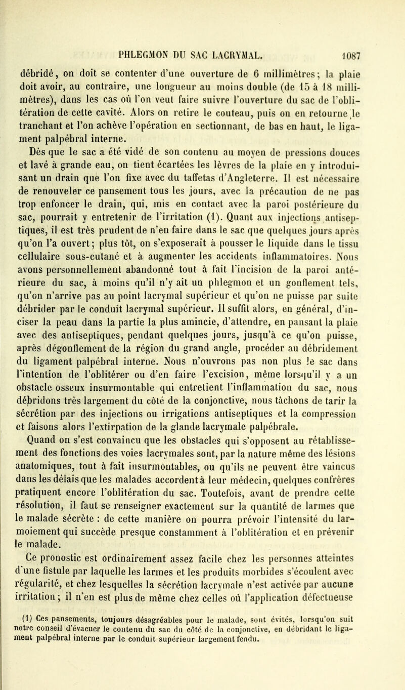 débridé, on doit se contenter d'une ouverture de 6 millimètres; la plaie doit avoir, au contraire, une longueur au moins double (de 15 à 18 milli- mètres), dans les cas où l'on veut faire suivre l'ouverture du sac de l'obli- tération de cette cavité. Alors on retire le couteau, puis on en retourne le tranchant et l'on achève l'opération en sectionnant, de bas en haut, le lii^a- ment palpébral interne. Dès que le sac a été vidé de son contenu au moyen de pressions douces et lavé à grande eau, on tient écartées les lèvres de la plaie en y introdui- sant un drain que l'on fixe avec du taffetas d'Angleterre. Il est nécessaire de renouveler ce pansement tous les jours, avec la précaution de ne pas trop enfoncer le drain, qui, mis en contact avec la paroi postérieure du sac, pourrait y entretenir de l'irritation (1). Quant aux injections antisep- tiques, il est très prudent de n'en faire dans le sac que quebjucs jours après qu'on l'a ouvert; plus tôt, on s'exposerait à pousser le liquide dans le tissu cellulaire sous-cutané et à augmenter les accidents inflammatoires. Nous avons personnellement abandonné tout à fait l'incision de la paroi anté- rieure du sac, à moins qu'il n'y ait un phlegmon et un gonflement tels, qu'on n'arrive pas au point lacrymal supérieur et qu'on ne puisse par suite débrider par le conduit lacrymal supérieur. Il suffit alors, en général, d'in- ciser la peau dans la partie la plus amincie, d'attendre, en pansant la plaie avec des antiseptiques, pendant quelques jours, jusqu'à ce qu'on puisse, après dégonflement de la région du grand angle, procéder au débridement du ligament palpébral interne. Nous n'ouvrons pas non plus le sac dans l'intention de l'oblitérer ou d'en faire l'excision, même lors(|u'il y a un obstacle osseux insurmontable qui entretient l'inflammation du sac, nous débridons très largement du côté de la conjonctive, nous tâchons de tarir la sécrétion par des injections ou irrigations antiseptiques et la compression et faisons alors l'extirpation de la glande lacrymale palpébrale. Quand on s'est convaincu que les obstacles qui s'opposent au rétablisse- ment des fonctions des voies lacrymales sont, par la nature même des lésions anatomiques, tout à fait insurmontables, ou qu'ils ne peuvent être vaincus dans les délais que les malades accordent à leur médecin, quelques confrères pratiquent encore l'oblitération du sac. Toutefois, avant de prendre cette résolution, il faut se renseigner exactement sur la quantité de larmes que le malade sécrète : de cette manière on pourra prévoir l'intensité du lar- moiement qui succède presque constamment à l'oblitération et en prévenir le malade. Ce pronostic est ordinairement assez facile chez les personnes atteintes d'une fistule par laquelle les larmes et les produits morbides s'écoulent avec régularité, et chez lesquelles la sécrétion lacrymale n'est activée par aucune irritation ; il n'en est plus de même chez celles où l'application défectueuse (1) Ces pansements, toujours désagréables pour le malade, sont évités, lorsqu'on suit notre conseil d'évacuer le contenu du sac du côté de la conjonctive, en débridant le liga- ment palpébral interne par le conduit supérieur largement fendu.