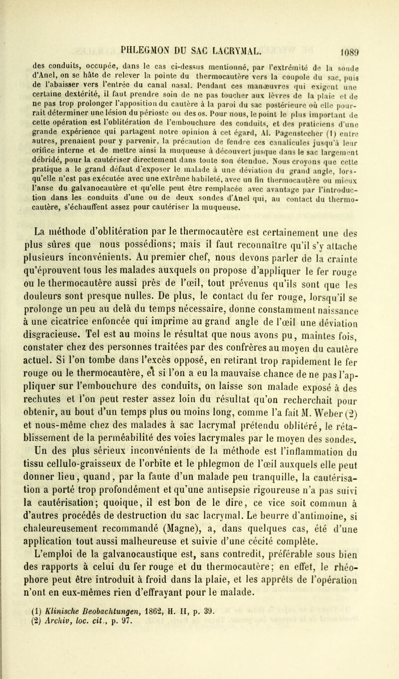 des conduits, occupée, dans le cas ci-dessus mcntionué, par l'extrémité de la sonde d'Anel, on se hâte de relever la pointe du thermocautère vers la coupole du sac, puis de l'abaisser vers l'enlrée du canal nasal. Pendant ces manœuvres ((ni exij^cnl'une certaine dextérité, il faut prendre soin de ne pas toucher aux lèvres de la plaio cl de ne pas trop prolonger l'apposition du cautère à la paroi du sac postérieure où elle pour- rait déterminer une lésion du périoste ou des os. Pour nous, le point le plus important de cette opération est l'oblitération de l'embouchure des conduits, et des praticiens d'une grande expérience qui partagent notre opinion à cet égard, Al. Pagenstecher (I) entre autres, prenaient pour y parvenir, la précaution de fendcc ces canalicules jusqu'à leur orifice interne et de mettre ainsi la muqueuse à découvert jusque dans le sac largenii'nt débridé, pour la cautériser directement dans toute son étendue. Nous croyons que celte pratique a le grand défaut d'exposer le malade à une déviation du grand angle, lors- qu'elle n'est pas exécutée avec une extrême habileté, avec un lin thermocautère ou mieux l'anse du galvanocautère et qu'elle peut être remplacée avec avantage par l'introduc- tion dans les conduits d'une ou de deux sondes d'Anel qui, au contact du thermo- cautère, s'échauffent assez pour cautériser la muqueuse. La méthode d'oblitération par le thermocautère est cerLainemeiit une des plus sûres que nous possédions; mais il faut reconnaître qu'il s'y attache plusieurs inconvénients. Au premier chef, nous devons parler de la crainte qu'éprouvent tous les malades auxquels on propose d'appliquer le fer roui,^e ou le thermocautère aussi près de l'œil, tout prévenus qu'ils sont que les douleurs sont presque nulles. De plus, le contact du fer rouge, lorsqu'il se prolonge un peu au delà du temps nécessaire, donne constamment naissance à une cicatrice enfoncée qui imprime au grand angle de l'œil une déviation disgracieuse. Tel est au moins le résultat que nous avons pu, maintes fois constater chez des personnes traitées par des confrères au moyen du cautère actuel. Si l'on tombe dans l'excès opposé, en retirant trop rapidement le fer rouge ou le thermocautère, e't si l'on a eu la mauvaise chance de ne pas l'ap- pliquer sur l'embouchure des conduits, on laisse son malade exposé k des rechutes et l'on peut rester assez loin du résultat qu'on recherchait pour obtenir, au bout d'un temps plus ou moins long, comme l'a fait M. Weber (:2) et nous-même chez des malades à sac lacrymal prétendu oblitéré, le réta- blissement de la perméabilité des voies lacrymales par le moyen des sondes. Un des plus sérieux inconvénients de la méthode est l'inflammation du tissu cellulo-graisseux de l'orbite et le phlegmon de l'œil auxquels elle peut donner lieu, quand, par la faute d'un malade peu ti^anquille, la cautérisa- tion a porté trop profondément et qu'une antisepsie rigoureuse n'a pas suivi la cautérisation; quoique, il est bon de le dire, ce vice soit commun à d'autres procédés de destruction du sac lacrymal. Le beurre d'antimoine, si chaleureusement recommandé (Magne), a, dans quelques cas, été d'une application tout aussi malheureuse et suivie d'une cécité complète. L'emploi de la galvanocaustique est, sans contredit, préférable sous bien des rapports à celui du fer rouge et du thermocautère; en effet, le rhéo- phore peut être introduit à froid dans la plaie, et les apprêts de l'opération n'ont en eux-mêmes rien d'effrayant pour le malade. (1) Klinische Beobachtungen, 1862, H. II, p. 39. (2) Archiv, loc. cit., p. 97.