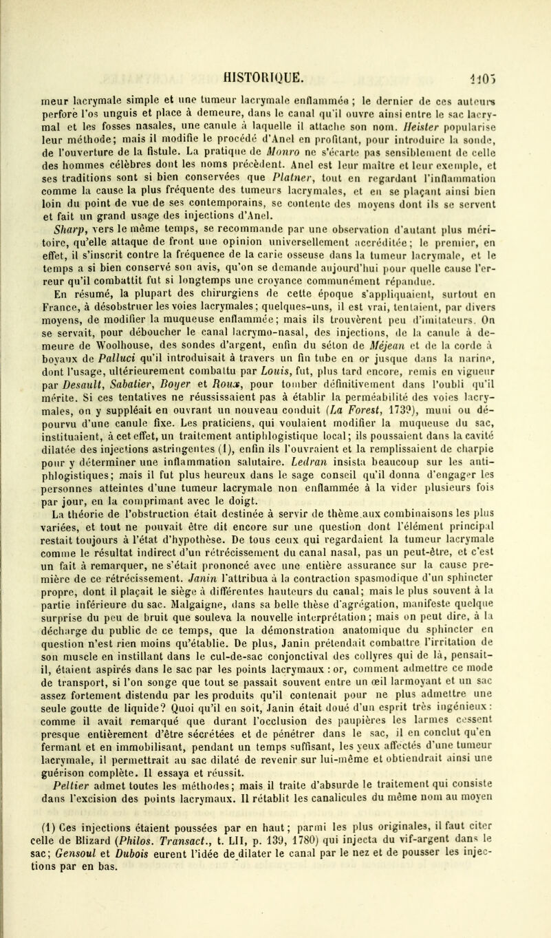 meur lacrymale simple et une tumeur lacrymale enflamméo ; le dernier de ces aul(Mii8 perforé l'os unguis et place à demeure, dans le canal qu'il ouvre ainsi entre le sac lacry- mal et les fosses nasales, une canule à laquelle il attache son nom. Ileister popiilarise leur méthode; mais il modifie le procédé d'Ancl en profitant, pour introduire la sonde, de l'ouverture de la fistule. La pratique de Monro ne s'écarte pas sensihleinent de celle des hommes célèbres dont les noms précèdent. Anel est leur maître et leur exemple, et ses traditions sont si bien conservées que Platner, tout en regardant rinllammatiou comme la cause la plus fréquente des tumeurs lacrymales, et eu se plaçant ainsi bien loin du point de vue de ses contemporains, se contente des moyens dont ils se servent et fait un grand usage des injections d'Anel. Sharp, vers le même temps, se recommande par une observation d'autant plus méri- toire, qu'elle attaque de front une opinion universellement accréditée; le premier, en effet, il s'inscrit contre la fréquence de la carie osseuse dans la tumeur lacrymale, et le temps a si bien conservé son avis, qu'on se demande aujourd'hui pour quelle cause l'er- reur qu'il combattit fut si longtemps une croyance communément répandue. En résumé, la plupart des chirurgiens de cette époque s'appliquaient, surtout en France, à désobstruer les voies lacrymales; quelques-uns, il est vrai, tentaient, par divers moyens, de modifier la muqueuse enflammée; mais ils trouvèrent peu d'imilatcurs. On se servait, pour déboucher le canal lacrymo-nasal, des injections, de la canule à de- meure de Woolhouse, des sondes d'argent, enfin du séton de Méjean et de la corde à boyaux de Palluci qu'il introduisait à travers un fin tube en or jusque dans la narine, dont l'usage, ultérieurement combattu par Louis, fut, plus tard encore, remis en vigueur par Desault, Sabatier, Boyer et Roux, pour tomber définitivement dans l'oubli qu'il mérite. Si ces tentatives ne réussissaient pas à établir la perméabilité des voies lacry- males, on y suppléait en ouvrant un nouveau conduit (La Forest, 173?), muni ou dé- pourvu d'une canule fixe. Les praticiens, qui voulaient modifier la muqueuse du sac, instituaient, à cet effet, un traitement antiplilogistique local; ils poussaient dans la cavité dilatée des injections astringentes (1), enfin ils l'ouvraient et la remplissaient de charpie pour y déterminer une inflammation salutaire. Ledran insista beaucoup sur les anti- phlogistiques; mais il fut plus heureux dans le sage conseil qu'il donna d'engag^^r les personnes atteintes d'une tumeur lacrymale non enflammée à la vider plusieurs fois par jour, en la comprimant avec le doigt. La théorie de l'obstruction était destinée à servir de thème.aux combinaisons les plus variées, et tout ne pouvait être dit encore sur une question dont l'élément princip al restait toujours à l'état d'hypothèse. De tous ceux qui regardaient la tumeur lacrymale comme le résultat indirect d'un rétrécissement du canal nasal, pas un peut-être, et c'est un fait à remarquer, ne s'était prononcé avec une entière assurance sur la cause pre- mière de ce rétrécissement. Janin l'attribua à la contraction spasmodique d'un sphincter propre, dont il plaçait le siège à diff'érentes hauteurs du canal; mais le plus souvent à la partie inférieure du sac. Malgaigne, dans sa belle thèse d'agrégation, manifeste quelque surprise du peu de bruit que souleva la nouvelle interprétation ; mais on peut dire, à la décharge du public de ce temps, que la démonstration anatomique du sphincter en question n'est rien moins qu'établie. De plus, Janin prétendait combattre l'irritation de son muscle en instillant dans le cul-de-sac conjonctival des collyres qui de là, pensait- il, étaient aspirés dans le sac par les points lacrymaux : or, comment admettre ce mode de transport, si l'on songe que tout se passait souvent entre un œil larmoyant et un sac assez fortement distendu par les produits qu'il contenait pour ne plus admettre une seule goutte de liquide? Quoi qu'il en soit, .Janin était doué d'un esprit très ingénieux: comme il avait remarqué que durant l'occlusion des paupières les larmes cessent presque entièrement d'être sécrétées et de pénétrer dans le sac, il en conclut qu'en fermant et en immobilisant, pendant un temps suffisant, les yeux aff'ectés d'une tumeur lacrymale, il permettrait au sac dilaté de revenir sur lui-même et obtiendrait ainsi une guérison complète. Il essaya et réussit. Peltier admet toutes les méthodes; mais il traite d'absurde le traitement qui consiste dans l'excision des points lacrymaux. II rétablit les canalicules du même nom au moyen (l)Ces injections étaient poussées par en haut; parmi les plus originales, il faut citer celle de Blizard {Philos. Transact., t. LU, p. 139, 1780) qui injecta du vif-argent dan>^ le sac; Gensoul et Dubois eurent l'idée de dilater le canal par le nez et de pousser les injec- tions par en bas.