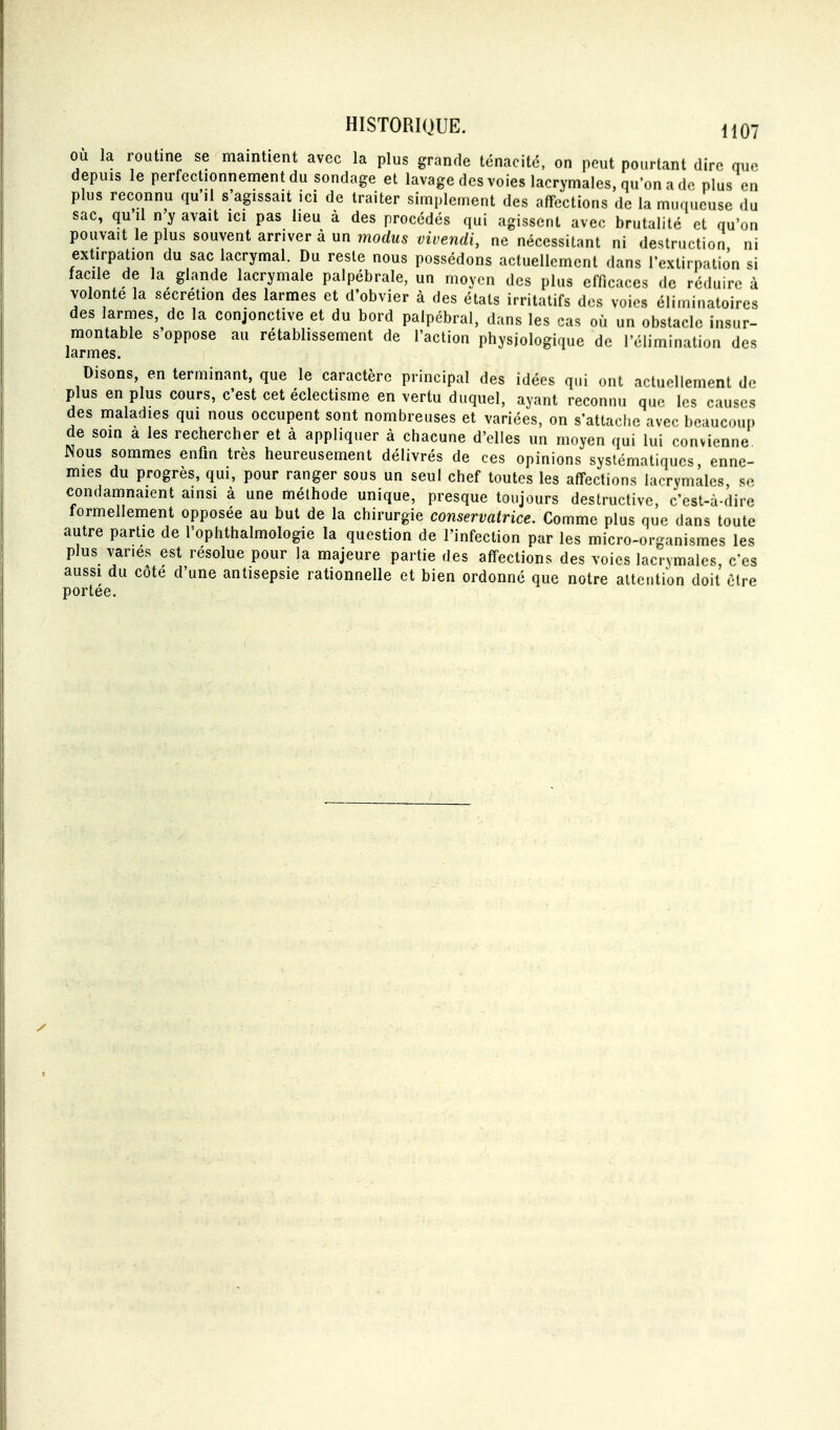 où la routine se maintient avec la plus grande ténacité, on peut pourtant dire que depuis le perfectionnennentdu sondage et lavage des voies lacrymales, qu'on a de plus en plus reconnu qu'il s'agissait ici de traiter simplement des affections de la muqueuse du sac, qu'il n'y avait ici pas lieu à des procédés qui agissent avec brutalité et qu'on pouvait le plus souvent arriver à un modus vivendi, ne nécessitant ni destruction ni extirpation du sac lacrymal. Du reste nous possédons actuellement dans l'exlirnallôn si facile de la glande lacrymale palpébrale, un moyen des plus efficaces de réduire à volonté la sécrétion des larmes et d'obvier à des étals irritatifs des voies éliminatoires des larmes, de la conjonctive et du bord palpébral, dans les cas où un obstacle insur- montable s'oppose au rétablissement de l'action physiologique de l'élimination des larmes. Disons, en terminant, que le caractère principal des idées qui ont actuellement d.^ plus en plus cours, c'est cet éclectisme en vertu duquel, ayant reconnu que les causes des maladies qui nous occupent sont nombreuses et variées, on s'attache avec beaucoui) de smn a les rechercher et à appliquer à chacune d'elles un moyen qui lui convienne Nous sommes enfin très heureusement délivrés de ces opinions systématiques, enne- mies du progrès, qui, pour ranger sous un seul chef toutes les affections lacrymales se condamnaient ainsi à une méthode unique, presque toujours destructive, c'est-à-dire formellement opposée au but de la chirurgie conservatrice. Comme plus que dans toute autre partie de l'ophthalmologie la question de l'infection par les micro-organismes les plus varies est résolue pour la majeure partie des affections des voies lacrymales c'es aussi du côte d'une antisepsie rationnelle et bien ordonné que notre attention doit être portée.
