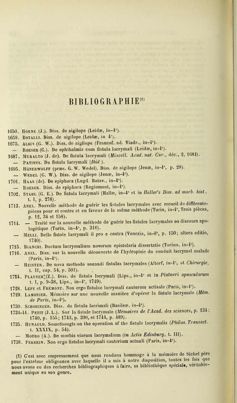 BIBLIOGRAPHIE'^' 1650. HORNE (J.)- Diss. deaigilope (Leidae, in-4°). 1659. BOTALLI. Diss. de aigilope (Leidae, in 1675. ALBi.v (G. W.). Diss.de aigilope (Francof. ad. Viadr., in-4°). — ROESER (C). De ophthalmia cum fistula iacrymali (Leidœ, in-4). 1687. MURALTO (J. de). De fislula Iacrymali {Miscell. Acad.nat. Cur., déc, 2, 1684). — Patinus. De fistula Iacrymali {Ibid ). 1695. HuNERWOLFF (prses. G. W. Wedel). Diss. de aigilope (Jenœ, in-4% p. 28). — Wedel (G. W.). Diss. de aigilope (Jenge, in-4°). 1701. Haas (de). De epiphora(Lugd. Batav., in-4''). — Roeser. Diss. de epiphora (Regiomont, \n-i°). 1702. Stahl (G. E.). De fistula Iacrymali (Hallœ, ïn-i et in Hallefs Diss. ad morb. hist. t. I, p. 278). 1713. Anel. Nouvelle méthode de guérir les fistules lacrymales avec recueil de différente- pièces pour et contre et en faveur de la même méthode (Turin, in-4°, Trois pièces, p. 12, 34 et 158). 1714. Traité sur la nouvelle méthode de'guérir les fistules lacrymales ou discours apo- logétique (Turin, in-4% p. 316). — Melli. Délie fistole Iacrymali il pro e contra (Venezia, in-8% p. 150; altéra editio, 1740). 1715. BiANGHi. Ductum lacrymalium novorum epistolaris dissertatio (Torino, in-4°). 1716. Anel. Diss. sur la nouvelle découverte de l'hydropisie du conduit lacrymal malade (Paris, in-4«). — Heister. De nova methodo sonandi fistulas lacrymales (Altorf, in-4% 9t Chirurgie, t. II, cap. 5i, p. 501). 1724. Platner!:(Z.). Diss. de fistula Iacrymali (Lips., in-4'> et in Platneri opusculorum t. I, p.9-38, Lips., in-4, 1749). 1728. Lepy et Frémont. Non ergo fistulae Iacrymali cautorum actisale (Paris, in-4°). 1729. Lamonier. Mémoire sur une nouvelle manière d'opérer la fistule lacrymale (Mém. de Paris, in-i°). 1730. SCHOBiNGER. Diss. de fistula lacrimali (Basileœ, in-4''). 1734-44. Petit (J. L.). Sur la fistule lacrymale {Mémoires de VAcad. des sciences, p. 134 ; 1740, p. 155; 1743, p. 390, et 1744, p. 489). 1735. HuNAULD. Somethougts on the opération of the fistule lacrymalis {Philos. Transact. t. XXXIX, p. 54). — MouRO (A.). De morbis viarura lacrymalium {in Actis Edinburg, t. lll). 1738. Ferrein. Non ergo fistulae Iacrymali cauterium actuali (Paris, in-4''). (1) C'est avec empressement que nous rendons hommage à la mémoire de Sichel père pour l'extrême obligeance avec laquelle il a mis à notre disposition, toutes les fois que nous avons eu des recherches bibliographiques à faire, sa bibliothèque spécial*, véritable- ment unique en son genre.