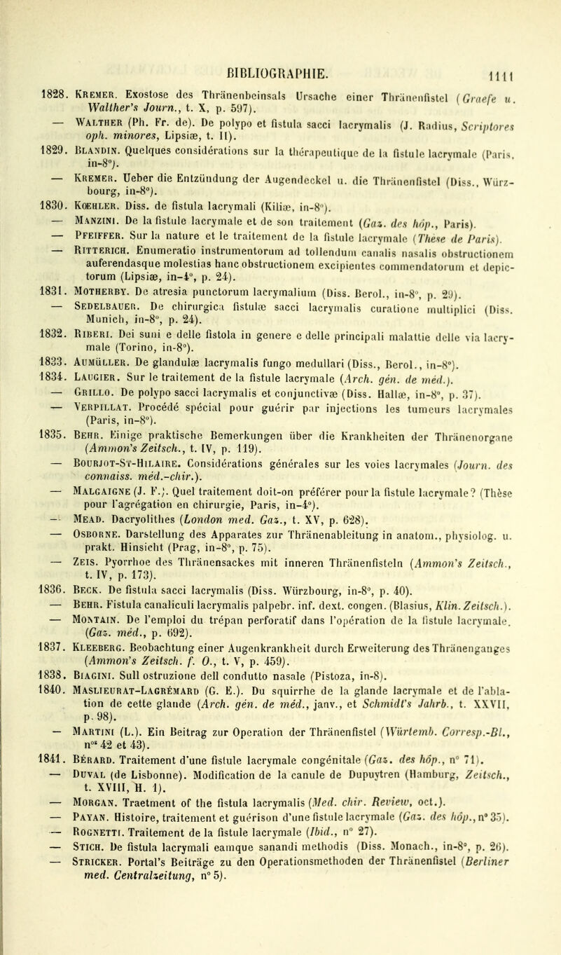 1828. Kremer. Exostose des Thrunenbeinsals Ursache einer TliraiiPiifistel (Graefe u Walther's Journ., t. X, p. 597). — Walther (Ph. Fr. de). De polypo et fistula sacci lacrymalis (J. Radius, Scriptorex oph. minores, Lipsise, t. II). 1829. Blandin. Quelques considérations sur la thérapeutique de la fistule lacrvmaic (Paris in-8°j. — Kremer. Ueber die Entzundung der Augendeckel u. die Thranenfistel (Diss.. Wurz- bourg, in-8°). 1830. KOEHLER. Diss. de fistula lacrymali (Kiliœ, in-8). — Manzini. De la fistule lacrymale et de son traitement {Gaz. des hop., Paris). — Pfeiffer. Sur la nature et le traitement de la fistule lacrymale { Theae de Paris). — RiTTERiGH. Enumeratio instrumentorum ad tollenduni canalis nasalis obstructionem auferendasque molestias hanc obstructionem excipieiites cominendatorum et depic- torum (Lipsiœ, in-4, p. 24). 1831. Motherry. De atresia punctorum lacrymalium (Diss. Berol., in-8% p. 21)). — Sedelbauer. De chirurgica fistulœ sacci lacrymalis curationc mulliplioi (Diss Munich, in-8% p. 24). 1832. Riberi. Dei suai e délie fistola in génère e délie principali malattie dcUe via lacry- male (Torino, in-8°). 1833. AuMiiLLER. De glandulae lacrymalis fungo medullari (Diss., Berol., in-8°). 1834. Laugier. Sur le traitement de la fistule lacrymale {Arch. gén. de méd.). — Grillo. De polypo sacci lacrymalis et conjunctivge (Diss. Hallœ, in-8% p. 37). — Verpillat. Procédé spécial pour guérir par injections les tumeurs lacrymales (Paris, in-8°). 1835. Behr. Kinige praktische Bemerkungen iiber die Krankheiten der Thranenorgane (Ammon's Zeitsch., t. IV, p. 119). — BouRJOT-Sï-HiLAiRE. Considérations générales sur les voies lacrymales (Journ. dex connaiss. méd.-cliir.). — Malgaigne (J. F.;. Quel traitement doit-on préférer pour la fistule lacrymale ? (Thèse pour fagrégation en chirurgie, Paris, in-4°). -- Mead. Dacryolithes [London med. Gaz., t. XV, p. 628). — OSBORNE. Darstellung des Apparates zur Thriinenableitung in anatom., physiolog. u. prakt. Hinsicht (Prag, in-8% p. 75). — Zeis. Pyorrhoe des Thranensackes mit inneren Thranenfisteln {Ammon's Zeilsch., t. IV, p. 173). 1836. Beck. De fistula sacci lacrymalis (Diss. Wiirzbourg, in-8'', p. 40). — Behr. Fistula canaliculi lacrymalis palpebr. inf. dexl. congen. (Blasius, Klin. Zeitsch.). — MOMAIN. De l'emploi du trépan perforatif dans l'opération de la fistule lacrymale. {Gaz. méd., p. 692). 1837. Kleeberg. Beobachtung einer Augenkrankheit durch Erweiterung des Thranenganges {Ammans Zeitsch. f. 0., t. V, p. 459). 1838. BiAGiNi. Sull ostruzione dell conduite nasale (Pistoza, in-8). 1840. Maslieurat-Lagrémard (G. E.). Du squirrhe de la glande lacrymale et de fabla- tion de cette glande {Arch. gén. de méd., janv., et SchmidCs Jahrh., t. XXVll, p,98). — Martine (L.). Ein Beitrag zur Opération der Thranenfistel [Wûrlemh. Corresp.-BL, n»*42 et 43). 1841. BÉRARD. Traitement d'une fistule lacrymale congénitale {Gaz. des hôp., n° 71). — DuvAL (de Lisbonne). Modification de la canule de Dupuytren (Hamburg, Zeitsch., t. XVIil, H. 1). — Morgan. Traetment of the fistula lacrymalis {Med. chir. Revieiu, oct.). — Payan. Histoire, traitement et guérison d'une fistule lacrymale {Gaz. des hôp., n 35). — RoGNETTr. Traitement de la fistule lacrymale {Ibid., n 27). — Stich. De fistula lacrymali eamque sanandi methodis (Diss. Monach., in-8'', p. 26). — Stricker. Portal's Beitrâge zu den Operationsmethoden der Thranenfistel {Berliner med. Centralzeitung, n°5}.