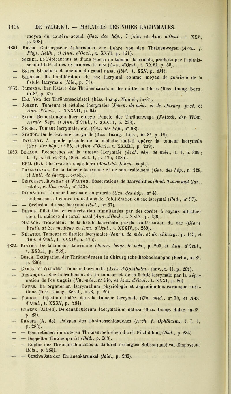 moyen du cautère actuel {Gaz. des hôp., 7 juin, et Ann. d'OcuL, t. XXV p. 208). 1851. ROSER. Chirurgische Aphorismen zur Lehre von den Thrânenwegen [Arch. f. Phys. Heilk., et Ann. d'Ocul., t. XXVI, p. 121). — SiCHEL. De l'épicanlhus et d'une espèce de tumeur lacrymale, produite par l'aplatis- sement latéral des os propres du nez {Ann. d'Ocul., t. XXVI, p. 55). — Smits. Structure et fonction du canal nasal {Ibid., t. XXV, p. 291). — Steober. De l'oblitération du sac lacrymal comme moyen de guérison de la fistule lacrymale {Ibid., p. 71). 1852. Clemens. Der Katarr des Thrânencanals u. des mittleren Ohres (Diss. Inaug. Bern. in-8°, p. 32). — Ekl. Von der Thranensackfistei (Diss. Inaug. Munich, in-8°). — Jobert. Tumeurs et fistules lacrymales {Journ. de méd. et de chirurg. prat. et Aim. d'Ocul, t. XXXVII, p. 64). — Seidl. Bemerkungen iiber einege Puncte der Thranenwege {Zeitsch. der Wien, Aerzte, Sept, et Ann. d'Ocul, t. XXXIII, p. 238). — SiCHEL. Tumeur lacrymale, etc. {Gaz. des hôp., n° 98). — Stande. De derivatione lacrymale (Diss. Inaug., Lips., in-8°, p. 19). — Tayignot. a quelle période de la maladie faut-il opérer la tumeur lacrymale {Gaz. des hôp., n 55, et Ann. d'Ocul, t. XXXIII, p. 239). 1853. Béraud. Recherches sur la tumeur lacrymale {Arch. gén. de méd., t. I, p. 309; t. II, p. 66 et 314,1854, et t. I, p. 175, 1885). — Bell (B.). Observation d'épiphora {Montshl Journ., sept.). — Chassaignac. De la tumeur lacrymale et de son traitement {Gaz. des hôp., n° 128, et Bull de thérap., octob.). — Critchett, Bowman et Walton. Observations de dacryolithes {Med. Times and Gaz., octob., et Un. méd., n° 143). — Desmarres. Tumeur lacrymale en gourde {Gaz. des hôp., n° 4). — — Indications et contre-indications de l'oblitération du sac lacrymal {Ibid., n° 57). — — Occlusion du sac lacrymal {Ibid., 67), — Dubois. Dilatation et cautérisation simultanées par des cordes à boyaux nitratées dans la sténose du canal nasal {Ann. d'Ocul, t. XXIX, p. 136). — Malago. Traitement de la fistule lacrymale par [la cautérisation du sac {Giorn, Venito di Se. mediche et Ann. d'Ocul, t. XXXIV, p. 259). — NÉLATON. Tumeurs et fistules lacrymales {Journ. de méd. et de chirurg., p. 115, et Ann. d'Ocul, t. XXXIV, p. 176). 1854. BiNARD. De la tumeur lacrymale {Journ. belge de méd.y p. 205, et Ann. d'Ocul, t. XXXII, p. 238). — BuscH. Extirpation der Thranendruese in Chirurgische Beobachtungen (Berlin, in-8*'. p. 296). — ^Caron du ViLLARDS. Tumeur lacrymale {Arch. d'Ophthalm., janv.,t. II, p. 262). — Demarquay. Sur le traitement de [la tumeur et de la fistule lacrymale par la trépa- nation de l'os unguis {Un. méd., n 148, et Ann. d'Ocul, t. XXXI, p. 86). — EwERS. De organorum lacrymalium physiolugia et aegrotionibus earumque cura- tione (Diss. Inaug. BeroL, in-8, p. 26). — FoRGET. Injection iodée dans la tumeur lacrymale {Un. méd., n 78, et Ann. d'Ocul, t. XXXV, p. 284). — Graefe (Alfred). De canaliculorum lacrymalium natura (Diss. Inaug. Halae, in-8'', p. 23). — Graefe (A. de). Polypen des Thriinenschlaauches {Arch. f. Ophthalm., t. I, 1, p. 283). — — Concretionen im unteren Thranenroehrchen durch Pilzbildung (/6ic?., p. 284). — — Doppelter Thranenpunkt {Ibid., p. 288). — — Ruptur der Thranenschlauches u. dadurch erzengtes Subconjunctival-Emphysem {Ibid., p. 288). — — Geschwiiste der Thranenkarunkel {Ibid., p. 289).