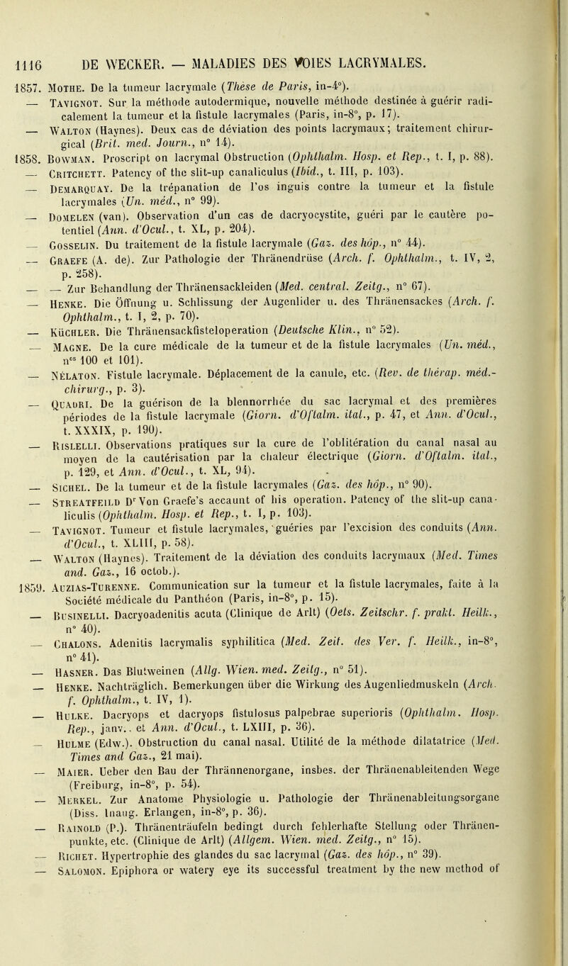 1857. MOTHE. De la tumeur lacrymale {Thèse de Paris, in-4°). Tavignot. Sur la méthode autodermique, nouvelle méthode destinée à guérir radi- calement la tumeur et la fistule lacrymales (Paris, in-8% p. 17). Walton (Haynes). Deux cas de déviation des points lacrymaux; traitement chirur- gical [Brit. med. Journ., n 14). 1858. BowMAN. Proscript on lacrymal Obstruction {Ophlhalm. Hosp. et Rep., t. I, p. 88). Critchett, Patency of thc slit-up canaliculus (Ibid., t. III, p. 103). Demarquay. De la trépanation de l'os inguis contre la tumeur et la fistule lacrymales {Un. méd., n 99). — DOMELEN (van). Observation d'un cas de dacryocystite, guéri par le cautère po- tentiel (Arm. d'OcuL, t. XL, p. 204). — GossELiN. Du traitement de la fistule lacrymale {Gaz. deshôp., n° 44). — Graefe (A. de). Zur Pathologie der Thranendruse {Arch. f. Ophtlialm., t. IV, 2, p. 258). Zur Behandlung der Thranensackleiden (Med. central. Zeitg., n° 67). — Henke. Die Offuung u. Schlissung der Augenlider u. des Thrânensackes (Arch. f. Ophihalm., t. I, 2, p. 70). — KiiCHLER. Die Thrâuensackfisteloperation {Deutsche Klin., n 52). Magne. De la cure médicale de la tumeur et de la fistule lacrymales (Un. méd., n^ 100 et 101). — NÉLATON. Fistule lacrymale. Déplacement de la canule, etc. {Rev. de tliérap. méd.- chirurg., p. 3). — QuAURi. De la guérison de la blennorrhée du sac lacrymal et des premières périodes de la fistule lacrymale {Giorn. d'Oftalm. ital., p. 47, et Ann. d'OcuL, t. XXXIX, p. 190). — Rislelli. Observations pratiques sur la cure de l'oblitération du canal nasal au moyen de la cautérisation par la clialeur électrique {Giorn. d'Oftalm. ital., p. 129, et Ann. d'Ocul., t. XL, 94). — SiCHEL. De la tumeur et de la fistule lacrymales (Gaz. des hôp., n 90). Streatfeild D'aven Graefe's accaunt of his opération. Patency of the slit-up cana- licuhs {Ophthalm. Hosp. et Rep., t. \, p. 103). — Tavignot. Tumeur et fistule lacrymales, guéries par l'excision des conduits (Ami. d'Ocul., t. XLIH, p. 58). Walton (Haynes). Traitement de la déviation des conduits lacrymaux {Med. Times and. Gaz., 16 octob.). 1859. AuziAS-TuRENNE. Communication sur la tumeur et la fistule lacrymales, faite à la Société médicale du Panthéon (Paris, in-8% p. 15). — BusiNELLi. Dacryoadenitis acuta (Clinique de Arlt) {Oets. Zeitschr. f. prakt. Heilk., n 40). — Chalons. Adenilis lacrymalis syphilitica (Med. Zeit. des Ver. f. Heilk., in-8% n''41). — Hasner. Das Blutweinen [Allg. Wien. med. Zeitg., n° 51). — Henke. Nachtrâglich. Bemerkungen iiber die Wirkung des Augenliedmuskeln {Arch. f. Ophthalm., t. IV, 1). HuLKE. Dacryops et dacryops fistulosus palpebrae superioris {Ophthalm. Hosp. Rep., janv., et Ann. d'OcuL, t. LXIII, p. 36). — HuLME (Edw.). Obstruction du canal nasal. Utilité de la méthode dilatatrice (,1/ef/. Times and Gaz., 21 mai). — Maier. Ueber den Bau der Thrannenorgane, insbes. der Thranenableitenden Wege (Freiburg, in-8°, p. 54). — Merkel. Zur Anatome Physiologie u. Pathologie der Thranenableitungsorgane (Diss. Inaug. Erlangen, in-8°, p. 36j. — RainolD (P.). Thranentraufeln bedingt durch fehlerhafte Stellung oder Thranen- punkte, etc. (Clinique de Arlt) {Allgem. Wien. med. Zeitg., n 15). Ricuet. Hypertrophie des glandes du sac lacrymal (Gaz. des hôp., n° 39). — Salomon. Epiphora or watery eye its successful treatment by the new mcthod of