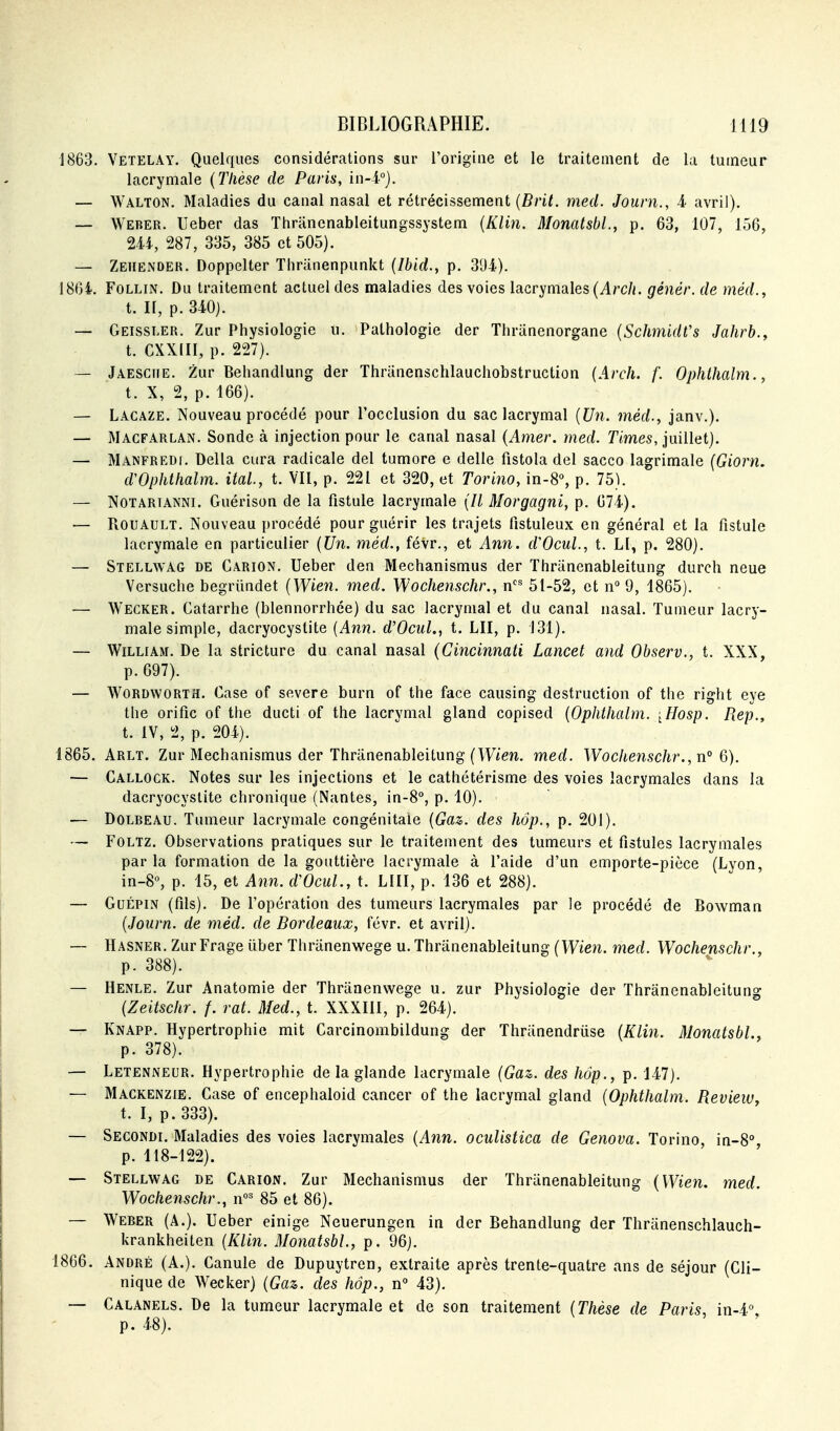 1863. Vetelay. Quelques considérations sur l'origine et le traitement de la tumeur lacrymale {Thèse de Paris, in-i°}. — Walton. Maladies du canal nasal et rétrécissement (Z?/'i/. med. Jouni., i avril). — Weber. Ueber das Thrancnableitungssystem {Klin. MonatsbL, p. 63, 107, 156, m, 287, 335, 385 et 505). — Zeiiender. Doppelter Thriinenpunkt {Ibid., p. 391). 186i. FoLLiN. Du traitement actuel des maladies des voies lacrymales (Arc/<. génér. de méd., t. Il, p. 340). — Geissler. Zur Physiologie u. Pathologie der Thriinenorgane {SchmidVs Jahrb., t. CXXIII, p. 227). — Jaesciie. Zur Behandlung der Thriinenschlauchobstruction (Arch. f. Ophthalm., t. X, 2, p. 166). — Lacaze. Nouveau procédé pour l'occlusion du sac lacrymal {Un. met/., janv.). — Macfarlan. Sonde à injection pour le canal nasal {Amer. med. T'imes, juillet). — Manfredi. Délia cura radicale del tumore e délie fistola del sacco lagrimale {Giorn. dVphthalm. ital, t. VII, p. 221 et 320, et Torino, in-8% p. 75). — Notarianni. Guérison de la fistule lacrymale {Il Morgagni, p. 674). — RouAULT. Nouveau procédé pour guérir les trajets fistuleux en général et la fistule lacrymale en particulier {Un. méd., févr., et Ann. d'Ocul., t. Ll, p. 280). — Stellwag de Carion. Ueber den Mechanismus der Thriinenableitung durch neue Versuche begriindet {Wien. med. Wochenschr., n^ 51-52, et n'' 9, 1865). — Wecker. Catarrhe (blennorrhce) du sac lacrymal et du canal nasal. Tumeur lacry- male simple, dacryocystite {Ann. d'OcuL, t. LU, p. 131). — William. De la stricture du canal nasal {Cincinnati Lancet and Observ., t. XXX, p. 097). — WORDWORTH. Case of severe burn of the face causing destruction of the right eye the orifîc of the ducti of the lacrymal gland copised {Ophthalm. [Hosp. Rep., t. IV, 2, p. 201). 1865. Arlt. Zur Mechanismus der Thriinenableitung (Wten. med. Wochenschr., n° 6). — Callock. Notes sur les injections et le cathétérisme des voies lacrymales dans la dacryocystite chronique (Nantes, in-8°, p. 10). — DoLREAU. Tumeur lacrymale congénitale {Gaz. des hôp., p. 201). — FoLTZ. Observations pratiques sur le traitement des tumeurs et fistules lacrymales par la formation de la gouttière lack^ymale à l'aide d'un emporte-pièce (Lyon, in-8«, p. 15, et Ann. dVcul., t. LUI, p. 136 et 288). — GuÉPiN (fils). De l'opération des tumeurs lacrymales par le procédé de Bowman {Journ. de méd. de Bordeaux, févr. et avril). — Hasner. Zur Frage iiber Thriinenwege u. Thriinenableitung {Wien. med. Wochenschr., p. 388). — Henle. Zur Anatomie der Thranenwege u. zur Physiologie der Thranenableitung {Zeitschr. f. rat. Med., t. XXXIII, p. 264). — Knapp. Hypertrophie mit Carcinombildung der Thriinendriise {Klin. MonatsbL. p. 378). — Letenneur. Hypertrophie de la glande lacrymale {Gaz. des hôp., p. 147). — Mackenzie. Case of encephaloid cancer of the lacrymal gland {Ophthalm. RevieWy t. I, p. 333). — Secondi. Maladies des voies lacrymales {Ann. ocuUstica de Genova. Torino, in-8° p. 118-122). — Stellwag de Carion. Zur Mechanismus der Thranenableitung {Wien, med. Wochenschr., n°^ 85 et 86). — Werer (A.). Ueber einige Neuerungen in der Behandlung der Thranenschlauch- krankheiten {Klin. MonatsbL, p. 96), 1866. André (A.). Canule de Dupuytren, extraite après trente-quatre ans de séjour (Cli- nique de Wecker) {Gaz. des hôp., n° 43). — Calanels. De la tumeur lacrymale et de son traitement {Thèse de Paris, in-4° p. 48).